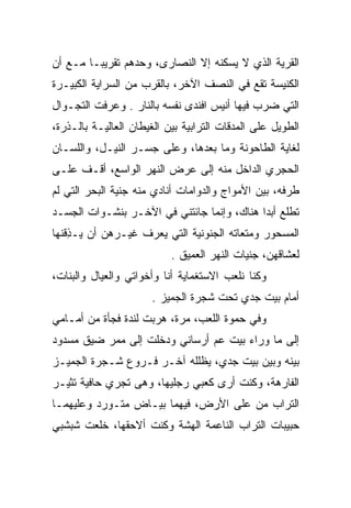 ‫ﺍﻟﻘﺭﻴﺔ ﺍﻟﺫﻱ ﻻ ﻴﺴﻜﻨﻪ ﺇﻻ ﺍﻟﻨﺼﺎﺭﻯ، ﻭﺤﺩﻫﻡ ﺘﻘﺭﻴﺒـﺎ ﻤـﻊ ﺃﻥ‬
‫ﺍﻟﻜﻨﻴﺴﺔ ﺘﻘﻊ ﻓﻲ ﺍﻟﻨﺼﻑ ﺍﻵﺨﺭ، ﺒﺎﻟﻘﺭﺏ ﻤﻥ ﺍﻟﺴﺭﺍﻴﺔ ﺍﻟﻜﺒﻴـﺭﺓ‬
‫ﺍﻟﺘﻲ ﻀﺭﺏ ﻓﻴﻬﺎ ﺃﻨﻴﺱ ﺍﻓﻨﺩﻯ ﻨﻔﺴﻪ ﺒﺎﻟﻨﺎﺭ . ﻭﻋﺭﻓﺕ ﺍﻟﺘﺠـﻭﺍل‬
‫ﺍﻟﻁﻭﻴل ﻋﻠﻰ ﺍﻟﻤﺩﻗﺎﺕ ﺍﻟﺘﺭﺍﺒﻴﺔ ﺒﻴﻥ ﺍﻟﻐﻴﻁﺎﻥ ﺍﻟﻌﺎﻟﻴـﺔ ﺒﺎﻟـﺫﺭﺓ،‬
‫ﻟﻐﺎﻴﺔ ﺍﻟﻁﺎﺤﻭﻨﺔ ﻭﻤﺎ ﺒﻌﺩﻫﺎ، ﻭﻋﻠﻰ ﺠﺴـﺭ ﺍﻟﻨﻴـل، ﻭﺍﻟﻠﺴـﺎﻥ‬
‫ﺍﻟﺤﺠﺭﻱ ﺍﻟﺩﺍﺨل ﻤﻨﻪ ﺇﻟﻰ ﻋﺭﺽ ﺍﻟﻨﻬﺭ ﺍﻟﻭﺍﺴﻊ، ﺃﻗـﻑ ﻋﻠـﻰ‬
‫ﻁﺭﻓﻪ، ﺒﻴﻥ ﺍﻷﻤﻭﺍﺝ ﻭﺍﻟﺩﻭﺍﻤﺎﺕ ﺃﻨﺎﺩﻱ ﻤﻨﻪ ﺠﻨﻴﺔ ﺍﻟﺒﺤﺭ ﺍﻟﺘﻲ ﻟﻡ‬
                ‫ﹼ‬                ‫‪‬‬
‫ﺘﻁﻠﻊ ﺃﺒﺩﺍ ﻫﻨﺎﻙ، ﻭﺇﻨﻤﺎ ﺠﺎﺌﺘﻨﻲ ﻓﻲ ﺍﻵﺨـﺭ ﺒﻨﺸـﻭﺍﺕ ﺍﻟﺠﺴـﺩ‬
‫ﺍﻟﻤﺴﺤﻭﺭ ﻭﻤﺘﻌﺎﺘﻪ ﺍﻟﺠﻨﻭﻨﻴﺔ ﺍﻟﺘﻲ ﻴﻌﺭﻑ ﻏﻴـﺭﻫﻥ ﺃﻥ ‪‬ـﺫﻗﻨﻬﺎ‬
  ‫ﻴ ِ ﹾﹶ‬
                           ‫ﻟﻌﺸﺎﻗﻬﻥ، ﺠﻨﻴﺎﺕ ﺍﻟﻨﻬﺭ ﺍﻟﻌﻤﻴﻕ .‬
‫ﻭﻜﻨﺎ ﻨﻠﻌﺏ ﺍﻻﺴﺘﻐﻤﺎﻴﺔ ﺃﻨﺎ ﻭﺃﺨﻭﺍﺘﻲ ﻭﺍﻟﻌﻴﺎل ﻭﺍﻟﺒﻨﺎﺕ،‬
                       ‫ﺃﻤﺎﻡ ﺒﻴﺕ ﺠﺩﻱ ﺘﺤﺕ ﺸﺠﺭﺓ ﺍﻟﺠﻤﻴﺯ .‬
‫ﻭﻓﻲ ﺤﻤﻭﺓ ﺍﻟﻠﻌﺏ، ﻤﺭﺓ، ﻫﺭﺒﺕ ﻟﻨﺩﺓ ﻓﺠﺄﺓ ﻤﻥ ﺃﻤـﺎﻤﻲ‬
‫ﺇﻟﻰ ﻤﺎ ﻭﺭﺍﺀ ﺒﻴﺕ ﻋﻡ ﺃﺭﺴﺎﻨﻲ ﻭﺩﺨﻠﺕ ﺇﻟﻰ ﻤﻤﺭ ﻀﻴﻕ ﻤﺴﺩﻭﺩ‬
‫ﺒﻴﻨﻪ ﻭﺒﻴﻥ ﺒﻴﺕ ﺠﺩﻱ، ﻴﻅﻠﻠﻪ ﺁﺨـﺭ ﻓـﺭﻭﻉ ﺸـﺠﺭﺓ ﺍﻟﺠﻤﻴـﺯ‬
‫ﺍﻟﻔﺎﺭﻫﺔ، ﻭﻜﻨﺕ ﺃﺭﻯ ﻜﻌﺒﻲ ﺭﺠﻠﻴﻬﺎ، ﻭﻫﻰ ﺘﺠﺭﻱ ﺤﺎﻓﻴﺔ ﺘﺜﻴـﺭ‬
‫ﺍﻟﺘﺭﺍﺏ ﻤﻥ ﻋﻠﻰ ﺍﻷﺭﺽ، ﻓﻴﻬﻤﺎ ﺒﻴـﺎﺽ ﻤﺘـﻭﺭﺩ ﻭﻋﻠﻴﻬﻤـﺎ‬
‫ﺤﺒﻴﺒﺎﺕ ﺍﻟﺘﺭﺍﺏ ﺍﻟﻨﺎﻋﻤﺔ ﺍﻟﻬﺸﺔ ﻭﻜﻨﺕ ﺃﻻﺤﻘﻬﺎ، ﺨﻠﻌﺕ ﺸﺒﺸﺒﻲ‬
 