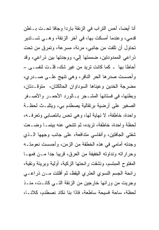 ‫ﺃﻨﺎ ﺃﻴﻀﺎ، ﺃﺤﺱ ﺍﻟﺘﺭﺍﺏ ﻓﻲ ﺍﻟﺯﻨﻘﺔ ﺒﺎﺭﺩﺍ ﻭﺠﺎﻓﺎ ﺘﺤـﺕ ﺒـﺎﻁﻥ‬
‫ﻗﺩﻤﻲ، ﻭﻋﻨﺩﻤﺎ ﺃﻤﺴﻜﺕ ﺒﻬﺎ، ﻓﻲ ﺁﺨﺭ ﺍﻟﺯﻨﻘﺔ، ﻭﻫـﻲ ﺘﺴـﺘﺩﻴﺭ‬
‫ﺘﺤﺎﻭل ﺃﻥ ﺘﻠﻔﺕ ﻤﻥ ﺠﺎﻨﺒﻲ، ﻤﺭﻨﺔ، ﻤﺴﺭﻋﺔ، ﻭﺘﻤﺭﻕ ﻤﻥ ﺘﺤﺕ‬
‫ﺫﺭﺍﻋﻲ ﺍﻟﻤﻤﺩﻭﺩﺘﻴﻥ، ﻀﻤﻤﺘﻬﺎ ﺇﻟﻲ، ﻭﻭﺠﺩﺘﻬﺎ ﺒﻴﻥ ﺫﺭﺍﻋﻲ، ﻭﻗﺩ‬
     ‫‪‬‬                  ‫‪‬‬                      ‫‪‬‬
‫ﺃﺤﺎﻁﺎ ﺒﻬﺎ ـ ﻜﻤﺎ ﻜﺎﻨﺕ ﺘﺭﻴﺩ ﻤﻥ ﻏﻴﺭ ﺸﻙ، ﻗﻠـﺕ ﻟﻨﻔﺴـﻰ –‬
‫ﻭﺃﺤﺴﺴﺕ ﺼﺩﺭﻫﺎ ﺍﻟﺤﺭ ﺍﻟﻨﺎﻓﺭ، ﻭﻫﻲ ﺘﻨﻬﺞ ﻋﻠـﻰ ﺼـﺩﺭﻱ،‬
                             ‫‪‬‬
‫ﻤﻀﺭﺠﺔ ﺍﻟﺨﺩﻴﻥ ﻭﻋﻴﻨﺎﻫﺎ ﺍﻟﺴﻭﺩﺍﻭﺍﻥ ﺍﻟﺤﺎﻟﻜﺘﺎﻥ، ﻤﺘﻭﻗـﺩﺘﺎﻥ،‬
‫ﻭﺒﻁﻨﻬﺎ، ﻓﻲ ﻓﺴﺘﺎﻨﻬﺎ ﺍﻟﻤﺸـﺠﺭ ﺒـﺎﻟﻭﺭﺩ ﺍﻷﺤﻤـﺭ ﻭﺍﻷﺼـﻔﺭ‬
‫ﺍﻟﺼﻐﻴﺭ ﻋﻠﻰ ﺃﺭﻀﻴﺔ ﺒﺭﺘﻘﺎﻟﻴﺔ ﻴﺼﻁﺩﻡ ﺒﻲ، ﻭﻴﺘﻠﺒـﺙ ﻟﺤﻅـﺔ‬
‫ﻭﺍﺤﺩﺓ، ﺨﺎﻁﻔﺔ، ﻻ ﻨﻬﺎﻴﺔ ﻟﻬﺎ، ﻭﻫﻲ ﺘﺤﺱ ﺒﺎﻨﺘﺼﺎﺒﻲ ﻭﺘﻌﺭﻓـﻪ،‬
‫ﻟﺤﻅﺔ ﻭﺍﺤﺩﺓ، ﺨﺎﻁﻔﺔ، ﺘﺭﻴﺩﻩ، ﺜﻡ ﺘﺘﻨﺤﻲ ﻋﻨﻪ ﺒﻴﻨﻤـﺎ ﻭﻀـﻌﺕ‬
‫ﺸﻔﺘﻲ ﺍﻟﺠﺎﻓﺘﻴﻥ، ﻭﺃﻨﻔﺎﺴﻲ ﻤﺘﺩﺍﻓﻌﺔ، ﻋﻠﻰ ﺠﺎﻨﺏ ﻭﺠﻬﻬﺎ ﺍﻟـﺫﻱ‬
‫ﻭﺠﺩﺘﻪ ﺃﻤﺎﻤﻲ ﻓﻲ ﻫﺫﻩ ﺍﻟﺨﻁﻔﺔ ﻤﻥ ﺍﻟﺯﻤﻥ، ﻭﺃﺤﺴﺴﺕ ﻨﻌﻭﻤﺘـﻪ‬
‫ﻭﺤﺭﺍﺭﺍﺘﻪ ﻭﻨﺩﺍﻭﺘﻪ ﺍﻟﺨﻔﻴﻔﺔ ﻤﻥ ﺍﻟﻌﺭﻕ، ﻗﺭﻴﺒﺎ ﺠﺩﺍ ﻤـﻥ ﻓﻤﻬـﺎ‬
‫ﺍﻟﻤﻔﺘﻭﺡ ﺍﻟﻤﺒﺘﺴﻡ، ﻭﻨﺸﻘﺕ ﺭﺍﺌﺤﺘﻬﺎ ﺍﻟﺯﻜﻴﺔ، ﺃﻭﻟﻴﺔ ﻭﺒﺭﻴﺌﺔ ﻭﻨﻘﻴﺔ،‬
               ‫‪‬‬
‫ﺭﺍﺌﺤﺔ ﺍﻟﺠﺴﻡ ﺍﻟﻨﺴﻭﻱ ﺍﻟﻌﺫﺭﻱ ﺍﻟﻴﻘﻅ، ﺜﻡ ﺃﻓﻠﺘﺕ ﻤـﻥ ﺫﺭﺍﻋـﻲ‬
‫ﻭﺠﺭﻴﺕ ﻤﻥ ﻭﺭﺍﺌﻬﺎ ﺨﺎﺭﺠﻴﻥ ﻤﻥ ﺍﻟﺯﻨﻘﺔ ﺍﻟﺘـﻲ ﻜﺎﻨـﺕ، ﻤﻨـﺫ‬
‫ﻟﺤﻅﺔ، ﺴﺎﺤﺔ ﻓﺴﻴﺤﺔ ﺴﺎﻁﻌﺔ، ﻓﺎﺫﺍ ﺒﻨﺎ ﻨﻜﺎﺩ ﻨﺼﻁﺩﻡ، ﻜﻼﻨـﺎ،‬
 