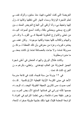 ‫ﺍﻟﻌﺭﻴﻀﺔ ﺍﻟﺘﻲ ﻜﻨﺕ ﺃﺨﺘﺒﻲﺀ ﻓﻴﻬﺎ، ﻤﻨﺫ ﺴﻨﺘﻴﻥ، ﻭﺃﺘﺭﻙ ﻨﻔﺴـﻲ‬
‫ﻟﺤﻠﻡ ﺍﻟﺸﺠﺭﺓ ﺍﻟﻭﺍﺭﻓﺔ ﻭﺴﻤﺎﺀ ﺍﻟﻨﻬﺎﺭ ﺍﻟﺘﻲ ﺘﻐﻠﻔﻬﺎ ﻭﻜﺄﻨﻬﺎ ﺘﻨـﺯل‬
‫ﺇﻟﻴﻬﺎ ﻭﺘﺤﻴﻁ ﺒﻲ، ﻭﺃﻨﺎ ﺃﺭﺘﻘﻲ ﺇﻟﻰ ﺍﻟﺠﺫﻉ ﺍﻟﻌﺭﻴﺽ ﺍﻟﻤﻤﺘﺩ ﺒـﻴﻥ‬
‫ﺍﻟﻔﺭﻭﻉ، ﻴﺴﻌﻨﻲ ﻭﻴﺤﻤﻠﻨﻲ ﺒﺜﻘﺔ، ﻭﻜﻨﺕ ﺃﺴﻤﻊ ﺃﺼﻭﺍﺕ ﺍﻟﺒﻴـﺕ‬
‫ﻤﻥ ﺘﺤﺘﻲ ﻭﺍﻟﺸﻭﺍﺭﻉ ﺍﻟﻤﺘﻠﻭﻴﺔ ﺍﻟﻀﻴﻘﺔ ﻓـﻲ ﺍﻟﻘﺭﻴـﺔ ﻭﺍﻟﻨـﺎﺱ‬
‫ﻭﺍﻟﺒﻬﺎﺌﻡ ﻭﺍﻟﻜﻼﺏ ﻜﻠﻬﺎ ﺒﻌﻴﺩﺓ ﻭﻟﻜﻨﻬﺎ ﻤﻭﺠﻭﺩﺓ . ﻭﻜﺎﻥ ﻏﻀـﺒﻲ‬
‫ﻴﺨﺎﻤﺭﻩ ﻜﺒﺭﻴﺎﺀ ﻭﻋﺯﺓ ﻤﻥ ﻤﻌﺭﻓﺘﻲ ﺒﺄﻥ ﺘﻠﻙ ﺍﻟﻠﺤﻅﺔ ﻟـﻡ ﺘﻜـﻥ‬
‫ﻤﺴﺭﻭﻗﺔ ﺘﻤﺎﻤﺎ، ﻭﻻ ﺠﺎﺀﺕ ﺒﺎﻟﻤﺼﺎﺩﻓﺔ ﺘﻤﺎﻤﺎ ﺒل ﻜﺎﻨﺕ ﺒﻤﻌﻨـﻰ‬
                                      ‫ﻤﺎ ﻤﺩﺒﺭﺓ ﻭﻤﻁﻠﻭﺒﺔ .‬
‫ﻭﻜﺎﻨﺕ ﻅﻼل ﺍﻟﻭﺭﻕ ﻭﺍﻟﻬﻭﺍﺀ ﺍﻟﻤﻨﻌﺵ ﻓﻲ ﺃﻋﻠﻰ ﺸﺠﺭﺓ‬
‫ﺍﻟﺠﻤﻴﺯ ﺍﻟﻤﻌﺯﻭﻟﺔ ﻋﻥ ﺍﻟﻌﺎﻟﻡ، ﺘﻬﺩﻫﺩﻨﻲ . ﻭﻟﻌﻠﻨﻲ، ﺒﺎﻟﺭﻏﻡ ﻤـﻥ‬
                                   ‫ﺍﻟﺠﺭﺡ، ﻜﻨﺕ ﻗﺩ ﻨﻤﺕ .‬
‫ﻓﻲ ٢١ ﺒﺅﻭﻨﺔ ﻤﻥ ﺴﻨﺔ ﻗﺩﻴﻤﺔ، ﻜﻨﺕ ﻓﻲ ﻗﺎﻋﺔ ﻤﺩﺭﺴﺔ‬
‫ﺍﻷﺤﺩ ﻓﻲ ﻤﺒﻨﻰ ﺍﻟﻜﺭﻤﺔ ﺍﻷﻭﻟﻴﺔ ﺍﻟﻘﺒﻁﻴﺔ ﺍﻷﺭﺜﻭﺫﻜﺴﻴﺔ . ﻜﻨـﺕ‬
‫ﺃﺤﺏ ﺼﻭﺕ ﻤﺱ ﻜﺎﺘﺭﻴﻥ ﺍﻟﻨﺤﻴﻔﺔ ﺍﻟﻁﻭﻴﻠﺔ ﺍﻟﺒﻴﻀـﺎﺀ ﺍﻟﻭﺠـﻪ،‬
‫ﺠﺴﻤﻬﺎ ﻜﺄﻨﻪ ﻨﻭﺭﺍﻨﻲ ﻓﻲ ﻓﺴﺘﺎﻨﻬﺎ ﺍﻟﺴﺎﺒﻎ ﺍﻷﺒـﻴﺽ ﺍﻟﻤﺭﺴـﻭﻡ‬
‫ﺒﺯﻫﻭﺭ ﺩﻗﻴﻘﺔ ﺤﻤﺭﺍﺀ ﻓﺎﺘﺤﺔ، ﻭﻫﻲ ﺘﻌﻠﻤﻨﺎ ﺍﻟﺘﺭﺍﻨﻴﻡ ﻓﻲ ﺍﻟﻐﺭﻓـﺔ‬
‫ﺍﻟﻭﺍﺴﻌﺔ ﺍﻟﻤﻌﺘﻤﺔ ﻗﻠﻴﻼ، ﻓﻴﻬﺎ ﺩﻜﻙ ﺨﺸﺒﻴﺔ ﻁﻭﻴﻠﺔ ﺼﻔﺭﺍﺀ ﻻﻤﻌﺔ،‬
 