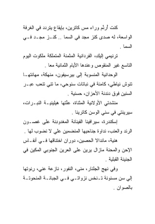 ‫ﻜﻨﺕ ﺃﺭﻨﻡ ﻭﺭﺍﺀ ﻤﺱ ﻜﺎﺘﺭﻴﻥ، ﺒﺈﻴﻘﺎﻉ ﻴﺘﺭﺩﺩ ﻓﻲ ﺍﻟﻐﺭﻓﺔ‬
                                       ‫ُ ‪‬ﱢ ‪‬‬
‫ﺍﻟﻭﺍﺴﻌﺔ، ﻟﻪ ﺼﺩﻯ ﻜﻨﺯ ﻤﺠﺩ ﻓﻲ ﺍﻟﺴﻤﺎ .. ﻜﻨـﺯ ﻤﺠـﺩ ﻓـﻲ‬
                                                      ‫ﺍﻟﺴﻤﺎ .‬
‫ﺘﺭﻨﻴﻤﻲ ﺇﻟﻴﻙ، ﺍﻟﻔﺭﺩﺍﻨﻴﺔ ﺍﻟﻤﺜﻤﻨﺔ ﺍﻟﻤﺘﻤﻠﻜﺔ ﻤﻠﻜﻭﺕ ﺍﻟﻴﻭﻡ‬
      ‫ﹶ‬               ‫‪‬ﹶ ‪‬ﹶ‬      ‫ِ ﹶ ‪‬‬
           ‫ﺍﻟﺘﺎﺴﻊ ﻏﻴﺭ ﺍﻟﻤﻨﻘﻭﺹ ﻭﻋﻨﺩﻫﺎ ﺍﻷﻴﺎﻡ ﺍﻟﺜﻤﺎﻨﻴﺔ ﻤﻌﺎ .‬
‫ﺍﻟﻭﺤﺩﺍﻨﻴﺔ ﺍﻟﻤﻨﺴﻭﺒﺔ ﺇﻟﻰ ﺒﻴﺭﺴﻴﻔﻭﻥ، ﻤﻨﻬﻜﺔ، ﻤﻬﺎﻨﺘﻬـﺎ‬
                                        ‫‪‬‬
‫ﺘﻨﻭﺵ ﻨﻴﺎﻁﻲ، ﻜﺎﻤﻨﺔ ﻓﻲ ﻨﺒﺎﺘﺎﺕ ﺴﻨﻭﺤﻲ، ﻤﺎ ﺘﻨﻲ ﺘﻨﻌﺏ ﻋﺒـﺭ‬
           ‫ﹶِ‬
                       ‫ﺍﻟﺴﻨﻴﻥ ﻓﻭﻕ ﺩﻨﺩﻨﺔ ﺍﻷﺤﺯﺍﻥ، ﺤﺴﻨﻴﺔ .‬
                          ‫‪‬‬
‫ﻤﻨﺸﺩﺘﻲ ﺍﻷﻭﻻﻨﻴﺔ ﺍﻟﻤﺜﻨﺎﺓ، ﻋﻨﺘﻬﺎ ﻫﻴﻠﻴﻨ ‪‬ـﺔ ﺍﻟﻨﺒـﺭﺍﺕ،‬
            ‫ﻴ‬         ‫‪‬ﱢﹸ‬              ‫‪‬‬
                          ‫ﺴﻴﺭﻴﻨﺘﻲ ﻓﻲ ﺴﻨﻲ ﺍﻟﻭﺴﻥ ﻜﺎﺘﺭﻴﻨﺎ .‬
                                           ‫‪‬ﹶ‬          ‫ِ‬
‫ﺇﺴﻜﻨﺩﺭﺓ، ﺴﻴﺭﺍﻓﻴﻨﺎ ﺍﻟﻔﻴﻨﺎﻨﺔ ﺍﻟﻤﻐﺩﻭﺩﻨﺔ ﻋﻠﻰ ﻏﺼـﻭﻥ‬
            ‫‪ ‬ﹾ‪ِ ‬‬
‫ﺍﻟﺭﻨﺩ ﻭﺍﻟﻌﻨﺏ، ﻨﺩﺍﻭﺓ ﺠﻨﺎﺤﻴﻬﺎ ﺍﻟﻤﻨﻀﻤﻴﻥ ﻋﻠﻲ ﻻ ﻨﻀﻭﺏ ﻟﻬﺎ .‬
             ‫‪‬‬                                   ‫‪‬ﹾ‬
‫ﻫﻨﻴﺔ، ﻤﺎﻨﺩﺍﻻ ﺍﻟﺤﺼﻴﻥ، ﺩﻭﺭﺍﻥ ﺍﺨﺘﻨﺎﻗﻬﺎ ﻓـﻲ ﺃﻨﻔـﺎﺱ‬
                    ‫‪‬‬                      ‫‪‬‬
‫ﺍﻹﺤﻥ ﻭﺍﻟﻤﺤﻨﺔ ﻤﺎﺯﺍل ﻴﺭﻴﻥ ﻋﻠﻰ ﺍﻟﻌﺭﻴﻥ ﺍﻟﺠﻨﻭﺒﻲ ﺍﻟﻤﻜﻴﻥ ﻓﻲ‬
          ‫‪‬‬
                                            ‫ﺍﻟﺠﻨﻴﻨﺔ ﺍﻟﻘﺒﻠﻴﺔ .‬
‫ﻭﻓﻲ ﻨﻬﺞ ﺍﻟﺠﻠﻨﺎﺭ، ﻤﻨﻰ، ﺍﻟﻨﻔﻭﺭ، ﻨﺎﺯﻋﺔ ﻋﻨﻲ، ﺭﻨﻭﺘﻬﺎ‬
     ‫ِ‬      ‫ﹰ‬        ‫ﹶﹸ‬     ‫‪‬ﹶ‬     ‫‪‬ﹼ‬
‫ﺇﻟﻲ ﺴﻥ ﻤﺴﻨﻭﻨﺔ ﺘـﻨﺨﺱ ﻨﺯﻭﺍﺘـﻲ ﻓـﻲ ﺍﻟﺠﺒﺎﻨـﺔ ﺍﻟﻤﻨﺤﻭﺘـﺔ‬
              ‫‪‬‬                             ‫‪ ‬‬
                                                 ‫ﺒﺎﻟﺼﻭﺍﻥ .‬
                                                     ‫‪‬‬
 