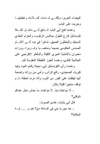 ‫ﺍﻟﺒﻴﻀﺎﺀ ﺍﻟﺤﺭﻴﺭ، ﻭﻟﻜﻨـﻲ ﺸـﺩﺩﺕ ﺍﻟﻤـﻼﺀﺓ، ﻭﻏﻁﻴﺘﻬـﺎ‬
                                  ‫ﻭﺠﺭﻴﺕ ﻋﻠﻰ ﺍﻟﺒﺎﺏ.‬
‫ﻭﻋﻨﺩﻤﺎ ﻓﺘﺢ ﺃﺒﻲ ﺍﻟﺒﺎﺏ ﺍﻨـﺩﻓﻊ ﺇﻟـﻰ ﺩﺍﺨـل ﺍﻟﺸـﻘﺔ‬
‫ﻜﻭﻨﺴﺘﺎﺒل ﻓﺎﺭﻉ ﺍﻟﻁﻭل ﺒﻤﻼﺒﺱ ﺍﻟﺭﻜﻭﺏ، ﻭﺍﻟﺤﺯﺍﻡ ﺍﻟﺠﻠﺩﻱ‬
‫ﺍﻟﺴﻤﻴﻙ ﻭﺍﻟﺒﻨﻁﻠﻭﻥ ﺍﻟﻀﻴﻕ، ﺸﺎﻫ ‪‬ﺍ ﻓﻲ ﻴﺩﻩ ﺇﻟـﻰ ﺍﻷﻤـﺎﻡ‬
                    ‫ﺭ‬
‫ﺍﻟﻤﺴﺩﺱ ﺍﻟﺤﻜﻭﻤﻲ ﺠﺴﻴ ‪‬ﺎ ﻭﻤﻨﺘ ‪‬ـﺒﺎ ﻭﺸـﺭﻴ ‪‬ﺍ، ﻭﻭﺭﺍﺀﻩ‬
         ‫ﺭ‬          ‫ﺼ‬       ‫ﻤ‬
‫ﻤﺨﺒﺭﺍﻥ ﺒﺎﻷﺤﺫﻴﺔ ﺍﻟﻤﻴﺭﻱ ﺍﻟﺜﻘﻴﻠﺔ ﻭﺍﻟﺒﺎﻟﻁﻭ ﺍﻹﻓﺭﻨﺠﻲ ﻋﻠﻰ‬
    ‫ﺍﻟﺠﻼﺒﻴﺔ ﺍﻟﺒﻠﺩﻱ، ﻭﻋﺼﺎ ﺍﻟﺠﻭﺯ ﺍﻟﻐﻠﻴﻅﺔ ﺍﻟﻤﻘﻭﺴﺔ ﺍﻟﻴﺩ.‬
‫ﻭﻋﻨﺩﻤﺎ ﺭﺃﻯ ﺍﻟﻜﻭﻨﺴﺘﺎﺒل ﺃﺒﻲ، ﻨﺤﻴﻼ ﻭﻗﺎﺌﻡ ﺍﻟﻌﻭﺩ ﻭﻓﻴﻪ‬
                 ‫ﹰ‬
‫ﻜﺒﺭﻴﺎﺀ ﺍﻟﺼﻌﻴﺩﻱ، ﺭﺍﻓﻊ ﺍﻟﺭﺃﺱ، ﻭﺃﻤﻲ ﻤﻥ ﻭﺭﺍﺌﻪ ﻭﺍﻀﺤﺔ‬
‫ﺃﻨﻬﺎ ﺘﻴﻘﻅﺕ ﻋﻠﻰ ﺍﻟﻔﻭﺭ ﻤﻥ ﺍﻟﻨﻭﻡ، ﻭﺃﻨﺎ، ﺘﺭﺩﺩ ﻟﺤﻅﺔ، ﺜـﻡ‬
                             ‫ﺘﻭﻗﻑ ﻤﺘﺤﻴ ‪‬ﺍ ﻗﻠﻴﻼ ﻭﻗﺎل:‬
                                   ‫ﹰ‬     ‫ﺭ‬
‫ـ ﻻ ﻤﺅﺍﺨﺫﺓ ﻴﺎﺒﺎ. ﻻ ﻤﺅﺍﺨﺩﺓ. ﻤﺎ ﺤﺩﺵ ﺩﺨل ﻋﻨﺩﻜﻡ‬
                                             ‫ﺩﻟﻭﻗﺘﻲ؟‬
                   ‫ﻗﺎل ﺃﺒﻲ ﺒﺜﺒﺎﺕ، ﻫﺎﺩﺉ ﺍﻟﺼﻭﺕ:‬
‫ـ ﺤﺩ ﻤﻴﻥ ﻴﺎ ﺒﻨﻲ ﻓﻲ ﺍﻟﺴﺎﻋﺔ ﺩﻱ؟ ﺨﻴـﺭ … ﺇﻴـﻪ‬
                                             ‫ﺍﻟﺤﻜﺎﻴﺔ؟‬
 