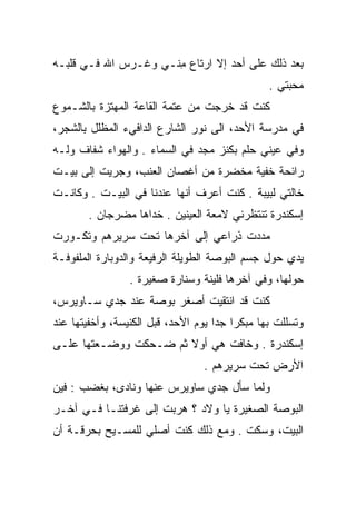 ‫ﺒﻌﺩ ﺫﻟﻙ ﻋﻠﻰ ﺃﺤﺩ ﺇﻻ ﺍﺭﺘﺎﻉ ﻤ ﹼـﻲ ﻭﻏـﺭﺱ ﺍﷲ ﻓـﻲ ﻗﻠﺒـﻪ‬
                     ‫ِﻨ‬
                                                ‫ﻤﺤﺒﺘﻲ .‬
‫ﻜﻨﺕ ﻗﺩ ﺨﺭﺠﺕ ﻤﻥ ﻋﺘﻤﺔ ﺍﻟﻘﺎﻋﺔ ﺍﻟﻤﻬﺘﺯﺓ ﺒﺎﻟﺸـﻤﻭﻉ‬
‫ﻓﻲ ﻤﺩﺭﺴﺔ ﺍﻷﺤﺩ، ﺍﻟﻰ ﻨﻭﺭ ﺍﻟﺸﺎﺭﻉ ﺍﻟﺩﺍﻓﻲﺀ ﺍﻟﻤﻅﻠل ﺒﺎﻟﺸﺠﺭ،‬
‫ﻭﻓﻲ ﻋﻴﻨﻲ ﺤﻠﻡ ﺒﻜﻨﺯ ﻤﺠﺩ ﻓﻲ ﺍﻟﺴﻤﺎﺀ . ﻭﺍﻟﻬﻭﺍﺀ ﺸﻔﺎﻑ ﻭﻟـﻪ‬
                                           ‫‪‬‬
‫ﺭﺍﺌﺤﺔ ﺨﻔﻴﺔ ﻤﺨﻀﺭﺓ ﻤﻥ ﺃﻏﺼﺎﻥ ﺍﻟﻌﻨﺏ، ﻭﺠﺭﻴﺕ ﺇﻟﻰ ﺒﻴـﺕ‬
‫ﺨﺎﻟﺘﻲ ﻟﺒﻴﺒﺔ . ﻜﻨﺕ ﺃﻋﺭﻑ ﺃﻨﻬﺎ ﻋﻨﺩﻨﺎ ﻓﻲ ﺍﻟﺒﻴـﺕ . ﻭﻜﺎﻨـﺕ‬
       ‫ﺇﺴﻜﻨﺩﺭﺓ ﺘﻨﺘﻅﺭﻨﻲ ﻻﻤﻌﺔ ﺍﻟﻌﻴﻨﻴﻥ . ﺨﺩﺍﻫﺎ ﻤﻀﺭﺠﺎﻥ .‬
‫ﻤﺩﺩﺕ ﺫﺭﺍﻋﻲ ﺇﻟﻰ ﺁﺨﺭﻫﺎ ﺘﺤﺕ ﺴﺭﻴﺭﻫﻡ ﻭﺘﻜـﻭﺭﺕ‬
‫ﻴﺩﻱ ﺤﻭل ﺠﺴﻡ ﺍﻟﺒﻭﺼﺔ ﺍﻟﻁﻭﻴﻠﺔ ﺍﻟﺭﻓﻴﻌﺔ ﻭﺍﻟﺩﻭﺒﺎﺭﺓ ﺍﻟﻤﻠﻔﻭﻓـﺔ‬
                 ‫ﺤﻭﻟﻬﺎ، ﻭﻓﻲ ﺁﺨﺭﻫﺎ ﻓﻠﻴﻨﺔ ﻭﺴﻨﺎﺭﺓ ﺼﻐﻴﺭﺓ .‬
‫ﻜﻨﺕ ﻗﺩ ﺍﻨﺘﻘﻴﺕ ﺃﺼﻐﺭ ﺒﻭﺼﺔ ﻋﻨﺩ ﺠﺩﻱ ﺴـﺎﻭﻴﺭﺱ،‬
‫ﻭﺘﺴﻠﻠﺕ ﺒﻬﺎ ﻤﺒﻜﺭﺍ ﺠﺩﺍ ﻴﻭﻡ ﺍﻷﺤﺩ، ﻗﺒل ﺍﻟﻜﻨﻴﺴﺔ، ﻭﺃﺨﻔﻴﺘﻬﺎ ﻋﻨﺩ‬
‫ﺇﺴﻜﻨﺩﺭﺓ . ﻭﺨﺎﻓﺕ ﻫﻲ ﺃﻭﻻ ﺜﻡ ﻀـﺤﻜﺕ ﻭﻭﻀـﻌﺘﻬﺎ ﻋﻠـﻰ‬
                                 ‫ﺍﻷﺭﺽ ﺘﺤﺕ ﺴﺭﻴﺭﻫﻡ .‬
‫ﻭﻟﻤﺎ ﺴﺄل ﺠﺩﻱ ﺴﺎﻭﻴﺭﺱ ﻋﻨﻬﺎ ﻭﻨﺎﺩﻯ، ﺒﻐﻀﺏ : ﻓﻴﻥ‬
‫ﺍﻟﺒﻭﺼﺔ ﺍﻟﺼﻐﻴﺭﺓ ﻴﺎ ﻭﻻﺩ ؟ ﻫﺭﺒﺕ ﺇﻟﻰ ﻏﺭﻓﺘﻨـﺎ ﻓـﻲ ﺁﺨـﺭ‬
‫ﺍﻟﺒﻴﺕ، ﻭﺴﻜﺕ . ﻭﻤﻊ ﺫﻟﻙ ﻜﻨﺕ ﺃﺼﻠﻲ ﻟﻠﻤﺴـﻴﺢ ﺒﺤﺭﻗـﺔ ﺃﻥ‬
                                     ‫ﹼ‬
 