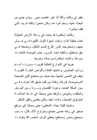 ‫ﻴﻐﻔﺭ ﻟﻲ ﻭﻜﻨﺕ ﻭﺍﺜﻘﺎ ﺃﻨﻪ ﻏﻴﺭ ﻏﺎﻀﺏ ﻤﻨﻲ . ﻭﻴﺌﺱ ﺠﺩﻱ ﻤﻥ‬
    ‫‪‬‬
‫ﺍﻟﺒﺤﺙ ﻋﻨﻬﺎ، ﻭﺴﻠﻡ ﺃﻤﺭﻩ ﷲ، ﻭﻜﺎﻥ ﻤﺘﺤﻴﺭﺍ ﻭﻟﻜﻨﻪ ﻟﻡ ﻴﺴـﺄﻟﻨﻲ‬
                                          ‫ﻗﻁ، ﻤﺒﺎﺸﺭﺓ .‬
‫ﻭﻜﺎﻨﺕ ﺇﺴﻜﻨﺩﺭﺓ ﻗﺩ ﻨﺒﺸﺕ ﻓﻲ ﺭﺩﻏﺔ ﺍﻷﺭﺽ ﺍﻟﻤﺒﻠﻭﻟﺔ‬
‫ﺘﺤﺕ ﺤﻨﻔﻴﺔ ﺍﻟﻤﺎﺀ، ﻭﺘﺤﺕ ﺸﺠﺭﺓ ﺍﻟﺘﻭﺕ ﺍﻟﻜﺒﻴﺭﺓ ﻓـﻲ ﺤـﻭﺵ‬
‫ﺒﻴﺘﻬﻡ، ﻭﺍﺴﺘﺨﺭﺠﺕ ﺍﻟﺩﻭﺭ ﺍﻟﻠﺯﺝ ﺍﻟﺩﺴﻡ ﺍﻟﺸﻜل، ﻭﻭﻀﻌﺘﻪ ﻓـﻲ‬
‫ﺤﻕ ﻤﺴﺘﻁﻴل ﻭﺃﺨﻔﺘﻪ ﺘﺤﺕ ﺍﻟﺴﺭﻴﺭ، ﺠﻨﺏ ﺍﻟﺒﻭﺼﺔ، ﻓﺄﺨﺫ ﹸـﻪ،‬
   ‫ﺘ‬
            ‫ﺒﺴﺭﻋﺔ، ﻭﺃﺨﺫﺕ ﺇﺴﻜﻨﺩﺭﺓ ﻤﻥ ﻴﺩﻫﺎ، ﻭﺨﺭﺠﻨﺎ .‬
‫ﺠﺭﻴﻨﺎ ﻓﻲ ﺍﻟﺸﻭﺍﺭﻉ ﺍﻟﺨﺎﻟﻴﺔ ﺘﻘﺭﻴﺒـﺎ، ﻭﻤﺭﺭﻨـﺎ ﺃﻤـﺎﻡ‬
‫ﺯﺭﺍﺌﺏ ﺍﻟﺠﺎﻤﻭﺱ ﺒﺭﺍﺌﺤﺘﻬﺎ ﺍﻟﻨﻔﺎﺫﺓ ﻭﺃﻗﺭﺍﺹ ﺍﻟﺠﻠـﺔ ﺍﻟﻁﺭﻴـﺔ‬
‫ﺘﺠﻑ ﻓﻲ ﺍﻟﺸﻤﺱ ﺃﻤﺎﻤﻬﺎ، ﺒﻌﺩ ﺼﻑ ﻤﻥ ﺼﻔﺎﺌﺢ ﺍﻟﻠﺒﻥ ﺍﻟﻀﺨﻤﺔ‬
‫ﺍﻟﻤﺭﺼﻭﺼﺔ، ﻓﺎﺭﻏﺔ، ﻭﻨﻔﺫﻨﺎ ﻤﻥ ﺜﻘﺏ ﻀﻴﻕ ﻜﻨﺎ ﻨﻌﺭﻓـﻪ ﻓـﻲ‬
‫ﺴﻭﺭ ﺍﻟﺴﻜﺔ ﺍﻟﺤﺩﻴﺩ، ﻭﻋﺒﺭﻨﺎ ﺍﻟﻘﻀﺒﺎﻥ ﻭﺴـﺭﻨﺎ ﺒـﻴﻥ ﺍﻟﻬـﻴﺵ‬
‫ﻭﺍﻟﺤﻠﻔﺎﺀ، ﻭﺍﻟﺒﻭﺹ ﻭﺍﻟﺯﻟﻁ ﺤﺘﻰ ﻭﺼﻠﻨﺎ ﺇﻟﻰ ﺸـﻁ ﺍﻟﻤﻼﺤـﺔ‬
‫ﺍﻟﻤﺘﺭﻗﺭﻕ ﺍﻟﻀﺤل، ﻭﺍﻟﻤﺎﺀ ﻋﻠﻴﻪ ﺴﺎﻜﻥ ﻭﻓﻀﻲ ﻭﺜﻘﻴل ﺍﻟﺸﻜل .‬
‫ﻭﻤﺸﻴﻨﺎ ﻗﻠﻴﻼ ﺒﺤﺫﺍﺀ ﺍﻟﺸﺎﻁﻲﺀ ﺤﺘﻰ ﻭﺼﻠﻨﺎ ﺇﻟﻰ ﻤﺭﺘﻔﻊ‬
‫ﺼﻐﻴﺭ ﻓﻲ ﺭﻤﻠﻪ ﺤﺼﻰ ﻤﻀﻠﻊ ﻭﻤﺘﺭﺍﻭﺡ ﺍﻷﺸـﻜﺎل، ﻤـﺩﺒﺏ‬
                        ‫ﹼ‬
‫ﻭﻤﻨﺒﻌﺞ ﻭﻤﺩﻭﺭ ﻭﻤﺴﻁﺢ، ﻴﻌﻁﻲ ﻟﻠﺭﻤل ﺍﺴﺘﻤﺴـﺎﻜﺎ ﻭﻗﻭﺍﻤـﺎ،‬
 