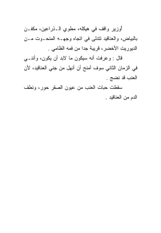 ‫ﺃﻭﺯﻴﺭ ﻭﺍﻗﻑ ﻓﻲ ﻫﻴﻜﻠﻪ، ﻤﻁﻭﻱ ﺍﻟـﺫﺭﺍﻋﻴﻥ، ﻤﻜ ﹼـﻥ‬
  ‫ﻔ‬               ‫‪‬‬              ‫ﹲ‬        ‫ُ‬
‫ﺒﺎﻟﺒﻴﺎﺽ، ﻭﺍﻟﻌﻨﺎﻗﻴﺩ ﺘﺘﺩﻟﻰ ﻓﻲ ﺍﺘﺠﺎﻩ ﻭﺠﻬـﻪ ﺍﻟﻤﻨﺤـﻭﺕ ﻤـﻥ‬
           ‫ﺍﻟﺩﻴﻭﺭﻴﺕ ﺍﻷﺨﻀﺭ، ﻗﺭﻴﺒﺔ ﺠﺩﺍ ﻤﻥ ﻓﻤﻪ ﺍﻟﻅﺎﻤﻲ .‬
‫ﻗﺎل : ﻭﻋﺭﻓﺕ ﺃﻨﻪ ﺴﻴﻜﻭﻥ ﻤﺎ ﻻﺒﺩ ﺃﻥ ﻴﻜﻭﻥ، ﻭﺃﻨﻨـﻲ‬
‫ﻓﻲ ﺍﻟﺯﻤﺎﻥ ﺍﻟﺜﺎﻨﻲ ﺴﻭﻑ ﺃﻤﻨﺢ ﺃﻥ ﺃﻨﻬل ﻤﻥ ﺠﻨﻲ ﺍﻟﻌﻨﺎﻗﻴﺩ، ﻷﻥ‬
                                      ‫ﺍﻟﻌﻨﺏ ﻗﺩ ﻨﻀﺞ .‬
‫ﺴﻘﻁﺕ ﺤﺒﺎﺕ ﺍﻟﻌﻨﺏ ﻤﻥ ﻋﻴﻭﻥ ﺍﻟﺼﻘﺭ ﺤﻭﺭ، ﻭﻨﻁﻑ‬
 ‫ﹶﹶ‬
                                      ‫ﺍﻟﺩﻡ ﻤﻥ ﺍﻟﻌﻨﺎﻗﻴﺩ .‬
                                                    ‫‪‬‬
 