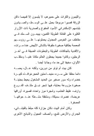 ‫ﻭﺍﻟﻠﻴﻤﻭﻥ ﻭﺍﻟﻜﺭﺍﺕ ﻋﻠﻰ ﺤﻤﻴﺭﻫﻡ، ﻻ ﻴﻠﺒﺴﻭﻥ ﺇﻻ ﻗﻤﻴﺼﺎ ﺩﺍﻜﻥ‬
‫ﺍﻟﺯﺭﻗﺔ ﻗﺼﻴﺭﺍ ﻤﺭﺒﻭﻁﺎ ﺒﺤﺒل ﻋﻠـﻰ ﺍﻟﻭﺴـﻁ، ﻭﺍﻟﺼـﻴﺎﺩﻭﻥ‬
‫ﺒﻠﺒﺎﺴﻬﻡ ﺍﻹﺴﻜﻨﺩﺭﺍﻨﻲ ﺍﻷﺴﻭﺩ ﺍﻟﻤﻨﻔﻭﺥ ﻭﺍﻟﺼﺩﺭﻴﺔ ﺫﺍﺕ ﺍﻷﺯﺭﺍﺭ‬
‫ﺍﻟﻜﺜﻴﺭﺓ ﻋﻠﻰ ﺍﻟﻔﺎﻨﻠﺔ ﺍﻟﻁﻭﻴﻠﺔ ﺍﻟﻜﻤﻴﻥ، ﻴﺒﻴﻌـﻭﻥ ﺍﻟﺴـﻤﻙ ﻓـﻲ‬
‫ﻤﻘﺎﻁﻑ ﻤﻥ ﺍﻟﺨﻭﺹ ﺍﻟﻤﺠﺩﻭل ﻴﺤﻤﻠﻭﻨﻬـﺎ ﻋﻠـﻰ ﺭﺅﻭﺴـﻬﻡ‬
‫ﺍﻟﻤﻌﻤﻤﺔ ﺒﻁﺎﻗﻴﺔ ﺼﻐﻴﺭﺓ ﻤﻠﻔﻭﻓﺔ ﺒﺎﻟﺸﺎﺵ ﺍﻷﺒﻴﺽ ﻋﺩﺓ ﻤـﺭﺍﺕ،‬
‫ﻭﺍﻷﻓﻨﺩﻴﺔ ﺒﺎﻟﺠﺎﻜﺘﺎﺕ ﺍﻟﻁﻭﻴﻠﺔ ﻭﺍﻟﺒﻨﻁﻭﻨﺎﺕ ﺍﻟﻀﻴﻘﺔ ﻓـﻲ ﺁﺨـﺭ‬
‫ﺍﻟﺭﺠﻠﻴﻥ، ﻭﻜﺎﻨﻭﺍ ﺠﻤﻴﻌﺎ ﻴﺠﻌﻠﻭﻥ ﺍﻟﻌﺎﻟﻡ ﻤﻜﺎﻨﺎ ﻏﻨﻴـﺎ ﻭﻤﺘﻘﻠـﺏ‬
                  ‫ﺍﻷﻟﻭﺍﻥ، ﻤﺨﻴﻔﺎ ﺇﻟﻰ ﺤﺩ ﻤﺎ، ﻭﺠﺫﺍﺒﺎ ﺃﻴﻀﺎ .‬
‫ﻜﺎﻥ ﺒﻴﺕ ﺃﻡ ﺘﻭﺘﻭ ﻤﻥ ﺩﻭﺭﻴﻥ، ﻭﻟﻜﻨﻪ ﻋـﺎل، ﻴﺤﺴـﻪ‬
‫ﺩﺍﺌﻤﺎ ﻤﻐﻠﻘﺎ ﻋﻠﻰ ﺴـﺭﻩ، ﻤﻨﻴﻌـﺎ،ﻤﺘﻴﻥ ﺍﻟﺤﺠﺭ،ﻨﻭﺍﻓـﺫﻩ ﻜﺒﻴـﺭﺓ‬
                                   ‫‪‬‬
‫ﺨﻀﺭﺍﺀ ﻭﻟﻪ ﺴﻭﺭ ﺼﻐﻴﺭ ﻤﻥ ﺍﻟﺤﺩﻴﺩ ﺍﻟﻤﺸﻐﻭل ﻴﺤﻴﻁ ﺒﺠﻨﻴﻨـﺔ‬
‫ﺼﻐﻴﺭﺓ ﻤﺯﺭﻭﻋﺔ ﺒﻌﻨﺎﻴﺔ، ﻓﻴﻬﺎ ﺸﺠﺭ ﻨﺒـﻕ ﻤﻠﺘـﻑ ﺍﻟﻔـﺭﻭﻉ‬
‫ﻭﺍﺭﻑ، ﻏﻠﻴﻅ ﺍﻟﺨﺸﺏ، ﻭﺸﺠﺭﺓ ﻤﻭﺯ ﻭﺍﺤﺩﺓ، ﻗﺼﻴﺭﺓ، ﺃﻭﺭﺍﻗﻬﺎ‬
‫ﻋﺭﻴﻀﺔ، ﻏﻀﺭﺓ، ﺴﻤﻴﻜﺔ، ﻭﻤﺸﻘﻘﺔ ﻤﺸـﻌﺜﺔ ﻋﻨـﺩ ﺤﻭﺍﻓﻬـﺎ‬
               ‫‪‬‬
                                              ‫ﺍﻟﻤﺼﻔﺭﺓ .‬
                                                 ‫‪‬‬
‫ﻭﻜﺎﻥ ﺃﻤﺎﻡ ﺍﻟﺒﻴﺕ ﺩﻜﺎﻥ ﺠﺯﺍﺭﺓ ﻜﻠﻪ ﻤﺒﻠﻁ ﺒﺎﻟﻘﻴﺸـﺎﻨﻲ،‬
‫ﺍﻟﺠﺩﺭﺍﻥ ﻭﺍﻷﺭﺽ ﺘﻠﻤﻊ، ﻭﺃﻨﺼﺎﻑ ﺍﻟﻌﺠﻭل ﻭﺍﻟﺫﺒﺎﺌﺢ ﺍﻷﺨﺭﻯ‬
 