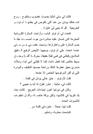 ‫ﻗﺎﻟﺕ ﻟﻲ ﺴﺘﻲ ﺃﻤﺎﻟﻴﺎ ﺒﺼﻭﺕ ﻏﻀﻭﺏ ﻭﻤﻜﺒﻭﺡ : ﺭﻭﺡ‬
‫ﺍﻨﺩﻩ ﺨﺎﻟﻙ ﻴﻭﻨﺎﻥ ﻤﻥ ﻋﻨﺩ ﺍﻟﻠﻰ ﺘﺘﻘﺭﺹ ﻓﻲ ﺒﻁﻨﻬـﺎ ﺃﻡ ﺘﻭﺘـﻭ‬
                       ‫ﺍﻟﺠﺭﻴﺠﻴﺔ . ﻗل ﻟﻪ ﻴﺠﻲ ﻟﻲ ﻋﺎﻴﺯﺍﻩ .‬
‫ﻓﺘﺤﺕ ﻟﻲ ﺃﻡ ﺘﻭﺘﻭ ﺍﻟﺒﺎﺏ، ﻭﺃﺯﺍﺤﺕ ﺍﻟﺴﺘﺎﺭﺓ ﺍﻟﻜﺭﻭﺸﻴﺔ‬
‫ﺍﻟﻤﺨﺭﻤﺔ ﺍﻟﺘﻰ ﺘﻨﺴﺩل ﻋﻠﻴﻪ ﻤﺒﺎﺸﺭﺓ ﻤﻥ ﺠﻭﻩ، ﺃﺤﺴﺴـﺕ ﺨ ﱠـﺔ‬
  ‫ِﻔ‬           ‫‪‬‬
‫ﺠﺴﻡ ﺍﻟﺴﺘﺎﺭﺓ ﻋﻠﻰ ﻭﺍﻫﺘﺯﺍﺯﻫﺎ، ﻭﻨﺴﻴﺕ ﻏﻀـﺒﻲ ﻤـﻥ ﺴـﺘﻲ‬
‫ﻋﻨﺩﻤﺎ ﺍﻨﺤﻨﺕ ﻋﻠﻲ ﺃﻡ ﺘﻭﺘﻭ، ﺒﻭﺠﻬﻬﺎ ﺍﻷﺒﻴﺽ ﺍﻟﺭﻓﻴﻊ ﺍﻟـﺩﻗﻴﻕ‬
                                     ‫‪‬‬
‫ﺍﻟﻤﻼﻤﺢ ﻭﻗﺒﻠﺘﻨﻲ ﻓﻲ ﻓﻤﻲ ﻗﺒﻠﺔ ﺨﻔﻴﻔﺔ، ﺒﺤﺭﻜـﺔ ﺃﻟ ﹶـﺔ ﻭﺤﻨـﺎﻥ‬
       ‫ُ ﹾﻔ ٍ‬
‫ﺒﺴﻴﻁ ﺨﺎﻟﺹ ﻜﻤﺎ ﺘﻔﻌل ﺩﺍﺌﻤﺎ، ﻜﻤﺎ ﻻ ﺘﻘﺒﻠﻨﻲ ﺃﻤﻲ ﺃﺒﺩﺍ، ﻭﻤﻸﺕ‬
‫ﺼﺩﺭﻱ ﺒﻌﺒﻕ ﻋﻁﺭﻫﺎ ﺍﻟﻨﺎﻓﺫ ﻭﺭﺍﺌﺤﺔ ﺠﺴﻤﻬﺎ ﺍﻟﻨﻅﻴﻑ ﻭﺍﻟﺒﻭﺩﺭﺓ‬
                ‫ﺍﻟﺘﻲ ﻟﻡ ﺃﻜﻥ ﺃﺸﻡ ﻓﻭﺤﻬﺎ ﺍﻟﺨﺎﺹ ﺇﻻ ﻋﻨﺩﻫﺎ .‬
       ‫ﻗﻠﺕ ﻷﻡ ﺘﻭﺘﻭ : ﻋﺎﻴﺯ ﺨﺎﻟﻲ ﻴﻭﻨﺎﻥ ﻓﻲ ﻜﻠﻤﺔ .‬
     ‫ﻗﺎﻟﺕ ﻟﻲ، ﺤﺎﻨﻴﺔ : ﻋﺎﻭﺯ ﺘﻘﻭل ﻟﻪ ﺃﻴﻪ ﻴﺎ ﺤﺒﻴﺒﻲ ؟‬
‫ﻭﻜﺎﻥ ﻓﻲ ﻨﺒﺭﺘﻬﺎ ﺃﻫﻭﻥ ﺇﻴﺤﺎﺀﺍﺕ ﺍﻟﺠﺭﻴﺞ . ﻜﺎﻨﺕ ﺒﻨﺕ‬
‫ﺒﻠﺩ ﺘﻘﺭﻴﺒﺎ ﻓﻲ ﻜﻼﻤﻬﺎ، ﻭﻟﻜﻥ ﺒﺭﻗﺔ ﺨﺎ ‪‬ـﺔ، ﻭﺃﻗـل ﺘﺨﻔﻴـﻑ‬
                ‫ﹼ ﺼ‬
                                       ‫ﻟﻸﺼﻭﺍﺕ ﺍﻟﺤﺎﺩﺓ .‬
            ‫ﻗﻠﺕ ﻟﻬﺎ، ﺨﺠﻼ : ﻋﺎﻴﺯﻩ ﻓﻲ ﻜﻠﻤﺔ ﺴﺭ .‬
                                 ‫ﹰ‬
                        ‫ﻓﺎﺒﺘﺴﻤﺕ ﺒﻌﺫﻭﺒﺔ، ﻭﺘﺴﻠﻴﻡ .‬
 