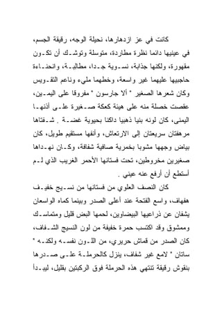 ‫ﻜﺎﻨﺕ ﻓﻲ ﻋﺯ ﺍﺯﺩﻫﺎﺭﻫﺎ، ﻨﺤﻴﻠﺔ ﺍﻟﻭﺠﻪ، ﺭﻗﻴﻘﺔ ﺍﻟﺠﺴﻡ،‬
                                    ‫‪‬‬
‫ﻓﻲ ﻋﻴﻨﻴﻬﺎ ﺩﺍﺌﻤﺎ ﻨﻅﺭﺓ ﻤﻁﺎﺭﺩﺓ، ﻤﺘﻭﺴﻠﺔ ﻭﺘﻭﺸـﻙ ﺃﻥ ﺘﻜـﻭﻥ‬
‫ﻤﻘﻬﻭﺭﺓ، ﻭﻟﻜﻨﻬﺎ ﺠﺫﺍﺒﺔ، ﻨﺴـﻭﻴﺔ ﺠـﺩﺍ، ﻤﻁﺎﻟﺒـﺔ، ﻭﺍﻨﺤﻨـﺎﺀﺓ‬
              ‫ِ‬
‫ﺤﺎﺠﺒﻴﻬﺎ ﻋﻠﻴﻬﻤﺎ ﻏﻴﺭ ﻭﺍﺴﻌﺔ، ﻭﺨﻁﻬﻤﺎ ﻤﻠﻲﺀ ﻭﻨﺎﻋﻡ ﺍﻟﺘﻘـﻭﻴﺱ‬
                       ‫ﹼ‬
‫ﻭﻜﺎﻥ ﺸﻌﺭﻫﺎ ﺍﻟﺼﻐﻴﺭ " ﺃﻻ ﺠﺎﺭﺴﻭﻥ " ﻤﻔﺭﻭﻗﺎ ﻋﻠﻰ ﺍﻟﻴﻤـﻴﻥ،‬
‫ﻋﻘﺼﺕ ﺨﺼﻠﺔ ﻤﻨﻪ ﻋﻠﻰ ﻫﻴﺌﺔ ﻜﻌﻜﺔ ﺼـﻐﻴﺭﺓ ﻋﻠـﻰ ﺃﺫﻨﻬـﺎ‬
‫ﺍﻟﻴﻤﻨﻰ، ﻜﺎﻥ ﻟﻭﻨﻪ ﺒﻨﻴﺎ ﺫﻫﺒﻴﺎ ﺩﺍﻜﻨﺎ ﺒﺤﻴﻭﻴﺔ ﻏﻀـﺔ . ﺸـﻔﺘﺎﻫﺎ‬
‫ﻤﺭﻫﻔﺘﺎﻥ ﺴﺭﻴﻌﺘﺎﻥ ﺇﻟﻰ ﺍﻻﺭﺘﻌﺎﺵ، ﻭﺃﻨﻔﻬﺎ ﻤﺴﺘﻘﻴﻡ ﻁﻭﻴل، ﻜﺎﻥ‬
‫ﺒﻴﺎﺽ ﻭﺠﻬﻬﺎ ﻤﺸﻭﺒﺎ ﺒﺨﻤﺭﻴﺔ ﺼﺎﻓﻴﺔ ﺸﻔﺎﻓﺔ، ﻭﻜـﺎﻥ ﻨﻬـﺩﺍﻫﺎ‬
‫ﺼﻐﻴﺭﻴﻥ ﻤﺨﺭﻭﻁﻴﻥ، ﺘﺤﺕ ﻓﺴﺘﺎﻨﻬﺎ ﺍﻷﺤﻤﺭ ﺍﻟﻐﺭﻴﺏ ﺍﻟﺫﻱ ﻟـﻡ‬
                              ‫ﺃﺴﺘﻁﻊ ﺃﻥ ﺃﺭﻓﻊ ﻋﻨﻪ ﻋﻴﻨﻲ .‬
‫ﻜﺎﻥ ﺍﻟﻨﺼﻑ ﺍﻟﻌﻠﻭﻱ ﻤﻥ ﻓﺴﺘﺎﻨﻬﺎ ﻤﻥ ﻨﺴـﻴﺞ ﺨﻔﻴـﻑ‬
‫ﻫﻔﻬﺎﻑ، ﻭﺍﺴﻊ ﺍﻟﻔﺘﺤﺔ ﻋﻨﺩ ﺃﻋﻠﻰ ﺍﻟﺼﺩﺭ ﻭﺒﻴﻨﻤﺎ ﻜﻤﺎﻩ ﺍﻟﻭﺍﺴﻌﺎﻥ‬
           ‫‪‬‬
‫ﻴﺸﻔﺎﻥ ﻋﻥ ﺫﺭﺍﻋﻴﻬﺎ ﺍﻟﺒﻴﻀﺎﻭﻴﻥ، ﻟﺤﻤﻬﺎ ﺍﻟﺒﺽ ﻗﻠﻴل ﻭﻤﺘﻤﺎﺴـﻙ‬
              ‫‪‬‬                                  ‫ﹼ‬
‫ﻭﻤﻤﺸﻭﻕ ﻭﻗﺩ ﺍﻜﺘﺴﺏ ﺤﻤﺭﺓ ﺨﻔﻴﻔﺔ ﻤﻥ ﻟﻭﻥ ﺍﻟﻨﺴﻴﺞ ﺍﻟﺸـﻔﺎﻑ،‬
‫ﻜﺎﻥ ﺍﻟﺼﺩﺭ ﻤﻥ ﻗﻤﺎﺵ ﺤﺭﻴﺭﻱ، ﻤﻥ ﺍﻟﻠـﻭﻥ ﻨﻔﺴـﻪ ﻭﻟﻜﻨـﻪ "‬
‫ﺴﺎﺘﺎﻥ " ﻻﻤﻊ ﻏﻴﺭ ﺸﻔﺎﻑ، ﻴﻨﺯل ﻜﺎﻟﺤﺭﻤﻠـﺔ ﻋﻠـﻰ ﺼـﺩﺭﻫﺎ‬
‫ﺒﻨﻘﻭﺵ ﺭﻗﻴﻘﺔ ﺘﻨﺘﻬﻲ ﻫﺫﻩ ﺍﻟﺤﺭﻤﻠﺔ ﻓﻭﻕ ﺍﻟﺭﻜﺒﺘﻴﻥ ﺒﻘﻠﻴل، ﻟﻴﺒـﺩﺃ‬
 