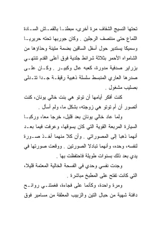 ‫ﺘﺤﺘﻬﺎ ﺍﻟﻨﺴﻴﺞ ﺍﻟﺸﻔﺎﻑ ﻤﺭﺓ ﺃﺨﺭﻯ، ﻤﺒﻁﻨـﺎ ﺒﺎﻟﻘﻤـﺎﺵ ﺍﻟﺴـﺎﺩﺓ‬
‫ﺍﻟﻠﻤﺎﻉ ﺤﺘﻰ ﻤﻨﺘﺼﻑ ﺍﻟﺭﺠﻠﻴﻥ . ﻭﻜﺎﻥ ﺠﻭﺭﺒﻬﺎ ﺘﺤﺘﻪ ﺤﺭﻴﺭﻴـﺎ‬
‫ﻭﺴﻤﻴﻜﺎ ﻴﺴﺘﺩﻴﺭ ﺤﻭل ﺃﺴﻔل ﺍﻟﺴﺎﻗﻴﻥ ﺒﻀﻤﺔ ﻤﺘﻴﻨﺔ ﻭﺤﺫﺍﺅﻫﺎ ﻤﻥ‬
‫ﺍﻟﺸﺎﻤﻭﺍﻩ ﺍﻷﺤﻤﺭ ﺒﺜﻼﺜﺔ ﺸﺭﺍﺌﻁ ﺠﻠﺩﻴﺔ ﻓﻭﻕ ﺃﻋﻠﻰ ﺍﻟﻘﺩﻡ ﺘﻨﺘﻬـﻲ‬
‫ﺒﺯﺭﺍﻴﺭ ﺼﺩﻓﻴﺔ ﻤﺩﻭﺭﺓ، ﻜﻌﺒﻪ ﻋﺎل ﻭﻜﺒﻴـﺭ . ﻭﻜـﺎﻥ ﻋﻠـﻰ‬
                                ‫‪‬‬
‫ﺼﺩﺭﻫﺎ ﺍﻟﻌﺎﺭﻱ ﺍﻟﻤﻨﺒﺴﻁ ﺴﻠﺴﻠﺔ ﺫﻫﺒﻴﺔ ﺭﻗﻴﻘـﺔ ﺠـﺩﺍ ﺘﺘـﺩﻟﻰ‬
                                       ‫ﺒﺼﻠﻴﺏ ﻤﺸﻐﻭل .‬
‫ﻜﻨﺕ ﺃﻓﻜﺭ ﺃﻴﺎﻤﻬﺎ ﺃﻥ ﺘﻭﺘﻭ ﻫﻲ ﺒﻨﺕ ﺨﺎﻟﻲ ﻴﻭﻨﺎﻥ، ﻜﻨﺕ‬
      ‫ﺃﺘﺼﻭﺭ ﺃﻥ ﺃﻡ ﺘﻭﺘﻭ ﻫﻲ ﺯﻭﺠﺘﻪ، ﺒﺸﻜل ﻤﺎ، ﻭﻟﻡ ﺃﺴﺄل .‬
‫ﻭﻟﻤﺎ ﻋﺎﺩ ﺨﺎﻟﻲ ﻴﻭﻨﺎﻥ ﺒﻌﺩ ﻗﻠﻴل، ﺨﺭﺠﺎ ﻤﻌﺎ، ﻭﺭﻜﺒـﺎ‬
‫ﺍﻟﺴﻴﺎﺭﺓ ﺍﻟﻤﺭﺒﻌﺔ ﺍﻟﻘﻭﻴﺔ ﺍﻟﺘﻲ ﻜﺎﻥ ﻴﺴﻭﻗﻬﺎ، ﻭﻋﺭﻓﺕ ﻓﻴﻤﺎ ﺒﻌـﺩ‬
‫ﺃﻨﻬﻤﺎ ﺫﻫﺒﺎ ﺇﻟﻰ ﺍﻟﻤﺼﻭﺭﺍﺘﻲ . ﻭﺃﻥ ﻜﻼ ﻤﻨﻬﻤﺎ ﺃﺨـﺫ ﺼـﻭﺭﺓ‬
‫ﻟﻨﻔﺴﻪ، ﻭﺤﺩﻩ، ﻭﺃﻨﻬﻤﺎ ﺘﺒﺎﺩﻻ ﺍﻟﺼﻭﺭﺘﻴﻥ . ﻭﻭﻗﻌﺕ ﺼﻭﺭﺘﻬﺎ ﻓﻲ‬
               ‫ﻴﺩﻱ ﺒﻌﺩ ﺫﻟﻙ ﺒﺴﻨﻭﺍﺕ ﻁﻭﻴﻠﺔ ﻓﺎﺤﺘﻔﻅﺕ ﺒﻬﺎ .‬
‫ﻭﺠﺩﺕ ﻨﻔﺴﻲ ﻭﺤﺩﻱ ﻓﻲ ﺍﻟﻔﺴﺤﺔ ﺍﻟﺨﺎﻟﻴﺔ ﺍﻟﻤﻌﺘﻤﺔ ﻗﻠﻴﻼ،‬
                    ‫ﺍﻟﺘﻲ ﻜﺎﻨﺕ ﺘﻔﺘﺢ ﻋﻠﻰ ﺍﻟﻤﻁﺒﺦ ﻤﺒﺎﺸﺭﺓ .‬
‫ﻭﻤﺭﺓ ﻭﺍﺤﺩﺓ، ﻭﻜﺄﻨﻤﺎ ﻋﻠﻰ ﻓﺠﺎﺀﺓ، ﻓﻐﻤﺘﻨـﻲ ﺭﻭﺍﺌـﺢ‬
‫ﺩﺍﻓﺌﺔ ﺸﻬﻴﺔ ﻤﻥ ﺤﺒﺎل ﺍﻟﺘﻴﻥ ﻭﺍﻟﺯﺒﻴﺏ ﺍﻟﻤﻌﻠﻘﺔ ﻤﻥ ﻤﺴﺎﻤﻴﺭ ﻓﻭﻕ‬
 