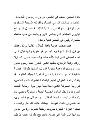 ‫ﻨﺎﻓﺫﺓ ﺍﻟﻤﻁﺒﺦ، ﺘﺠﻑ ﻓﻲ ﺍﻟﺸﻤﺱ ﻤﻥ ﻭﺭﺍﺀ ﺯﺠـﺎﺝ ﺍﻟﻨﺎﻓـﺫﺓ .‬
                                  ‫ﹼ‬
‫ﻭﻜﺎﻨﺕ ﺒﺭﻁﻤﺎﻨﺎﺕ ﺍﻟﻤﺭﺒﻲ ﺍﻟﺒﻴﺘﻴﺔ، ﻭﺍﻟﻔﻭﺍﻜﻪ ﺍﻟﻤﺠﻔﻔﺔ ﺍﻟﻤﺴﻜﺭﺓ،‬
                                    ‫‪‬‬
‫ﻋﻠﻰ ﺍﻟﺭﻓﻭﻕ، ﻏﺎﺭﻗﺔ ﻓﻲ ﺴﻭﺍﺌﻠﻬﺎ ﺍﻟﻜﺜﻴﻔـﺔ ﺩﺍﺨـل ﺍﻟﺯﺠـﺎﺝ‬
‫ﺍﻟﺒﻠﻭﺭﻱ ﺍﻟﻤﻀﻠﻊ ﺍﻟﺫﻱ ﻴﻤﺘﺹ ﺍﻟﻨﻭﺭ ﻭﻴﻌﻜﺴﻪ ﻤﻥ ﺠﺩﻴﺩ ﻤﺸﻘﻘﺎ،‬
                  ‫ﻤﺘﻜﺴﺭﺍ، ﻭﻟﻴﺱ ﻓﻲ ﺍﻟﻤﻁﺒﺦ ﺫﺒﺎﺒﺔ ﻭﺍﺤﺩﺓ .‬
‫ﻫﺒﺕ ﻨﻔﺤﺎﺕ ﻏﺭﻴﺒﺔ ﺒﺎﻫﺘﺔ ﺍﻟﺤﻼﻭﺓ، ﻜﺄﻨﻬﺎ ﻟﻡ ﺘﻜﻥ ﻫﻨﺎﻙ‬
                                             ‫‪‬‬
‫ﻤﻥ ﻗﺒل ﺃﺯﻫﺎﺭ ﻜﺒﻴﺭﺓ ﺒﻴﻀﺎﺀ، ﻋﺭﻭﻗﻬﺎ ﻁﺭﻴﺔ ﻭﻗﻭﻴﺔ ﺘﺒﺘل ﻓـﻲ‬
‫ﺍﻟﻤﺎﺀ ﺍﻟﺼﺎﻓﻲ ﺍﻟﺫﻱ ﺜﺒﺕ ﻜﺄﻨﻪ ﺠﺎﻤﺩ ﻭﺸـﻔﺎﻑ، ﻓـﻲ "ﻓـﺎﺯﺓ"‬
‫ﺯﺭﻗﺎﺀ ﺭﻗﻴﻘﺔ ﺍﻟﺯﺠﺎﺝ، ﺒﻁﻨﻬﺎ ﺍﻟﻜﺒﻴﺭ ﺍﻟﻤﺩﻭﺭ ﻋﻠﻴﻪ ﺭﺴﻭﻡ ﺘﻨﺎﻨﻴﻥ‬
‫ﺤﻤﺭﺍﺀ ﻭﺼﻔﺭﺍﺀ ﺫﻫﺒﻴﺔ ﻤﻠﺘﻭﻴﺔ ﺍﻟﺫﻴﻭل، ﺃﻟﺴﻨﺘﻬﺎ ﻁﻭﻴﻠﺔ ﺭﻓﻴﻌـﺔ‬
‫ﻤﺸﻘﻭﻗﺔ ﻨﺼﻔﻴﻥ ﻤﻨﻁﻠﻘﺔ ﺒﻘﻭﺓ ﻤﻥ ﺃﻓﻭﺍﻫﻬﺎ ﺍﻟﺠﻤﻴﻠﺔ ﺍﻟﻤﻔﺘﻭﺤـﺔ،‬
‫ﻭﻨﻔﺙ ﺭﺍﺌﺤﺔ ﺍﻟﻤﻔﺭﺵ ﺍﻟﻘﺩﻴﻡ ﺍﻟﺒﺎﻫﺕ ﺍﻟﺨﻀﺭﺓ، ﺍﻟﺩﺴﻡ ﺍﻟﻤﻠﻤﺱ،‬
‫ﺸﺭﺍﺭﻴﺒﺔ ﺍﻟﻤﻨﻘﻭﺸﺔ ﺍﻟﻜﺜﻴﺭﺓ ﻤﺘﻼﺼﻘﺔ ﺘﻬﺘﺯ ﺤﻭل ﺭﺨﺎﻤﺔ ﺍﻟﻤﺎﺌﺩﺓ‬
‫ﺍﻟﻤﺩﻭﺭﺓ، ﻭﺃﺭﺠل ﺍﻟﻤﺎﺌﺩﺓ ﺍﻟﺨﺸﺒﻴﺔ ﻻﻤﻌﺔ ﻭﻤﺸﻐﻭﻟﺔ ﻭﺘﻨﺘﻬﻲ ﺒﻤﺎ‬
                                                 ‫‪‬‬
‫ﻴﺸﺒﻪ ﺃﻗﺩﺍﻡ ﺍﻷﺴﺩ، ﻤﻘﻭﺴﺔ ﺍﻟﻤﺨﺎﻟﺏ . ﻭﺴﺤﺭﺘﻨﻲ ﻤﺭﺓ ﺃﺨـﺭﻯ،‬
                               ‫‪‬‬
‫ﻜﻤﺎ ﺘﺴﺤﺭﻨﻲ ﺩﺍﺌﻤﺎ، ﺍﻟﻘﻭﻗﻌﺔ . ﺒﻴﻀﺎﺀ ﻫﺎﺌﻠﺔ ﺍﻟﺸـﻜل ﺭﺍﺒﻀـﺔ‬
‫ﺘﺤﺕ " ﺍﻟﻔﺎﺯﺓ " ﺍﻟﻜﺒﻴﺭﺓ ﺤﻠﺯﻭﻨﻴﺔ ﻭﻤﻠﺘﻔﺔ ﺒﻨﻌﻭﻤﺔ، ﻭﻓـﻲ ﺁﺨـﺭ‬
‫ﺩﻭﺭﺍﺘﻬﺎ ﺍﻟﻤﺘﺭﺍﻜﺒﺔ ﺍﻟﺘﻲ ﺘﻀﻴﻕ ﺒﺎﻟﺘﺩﺭﻴﺞ، ﻁﺭﻑ ﻤﺩﺒﺏ ﻁﻭﻴل،‬
 