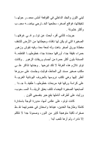 ‫ﻟﺒﻨﻲ ﺍﻟﻠﻭﻥ ﻭﺍﻟﺠﻠﺩ ﺍﻟﺩﺍﺨﻠﻲ ﻓﻲ ﺍﻟﻘﻭﻗﻌﺔ ﺃﻤﻠﺱ ﻤﺤﻤـﺭ ﺤﻭﻟﻬـﺎ‬
       ‫‪‬‬                                          ‫‪‬‬
‫ﺸﻘﻴﻘﺎﺘﻬﺎ، ﻓﻭﺍﻗﻊ ﺃﺼﻐﺭ، ﺴﻁﺤﻬﺎ ﺍﻟﺨـﺎﺭﺠﻲ ﺒﻴﺎﻀـﻪ ﻤﺤﺒـﺏ‬
                                         ‫ﻭﺃﻜﺜﺭ ﺨﺸﻭﻨﺔ .‬
‫ﺠﺭﻴﺕ، ﻜﺄﻨﻨﻲ ﺃﻓﺭ، ﺃﺒﺤﺙ ﻋﻥ ﺘﻭﺘـﻭ ﻓـﻲ ﻏﺭﻓﺘﻬـﺎ‬
                           ‫‪‬‬
‫ﺍﻟﺼﻐﻴﺭﺓ ﺍﻟﺘﻲ ﻟﻡ ﻴﻜﻥ ﻟﻬﺎ ﻨﺎﻓﺫﺓ، ﻭﺤﻴﻁﺎﻨﻬﺎ ﻤﻥ ﺍﻷﺭﺽ ﻟﻠﺸﻘﻑ‬
‫ﻤﻐﻁﺎﺓ ﺒﻭﺭﻕ ﺃﺼﻔﺭ ﺒﺎﻫﺕ ﻭﻟﻪ ﻟﻤﻌﺔ ﻤﻌﺎ، ﻭﻓﻴﻪ ﻨﻘﻭﺵ ﻭﺯﻫﻭﺭ‬
‫ﺤﻤﺭﺍﺀ ﺩﻗﻴﻘﺔ ﺠﺩﺍ، ﺃﻭﺭﺍﻗﻬﺎ ﻤﺤﺩﺩﺓ ﺠﺩﺍ، ﺨﻁﻭﻁﻬـﺎ ﺍﻟﻘﺎﻁﻌـﺔ‬
‫ﺍﻟﻤﺴﻨﻨﺔ ﺒﻠﻭﻥ ﺃﻜﺜﺭ ﺤﻤﺭﺓ ﻤﻥ ﺃﺠﺴﺎﻡ ﻭﺭﻴﻘﺎﺕ ﺍﻟﺯﻫﻭﺭ . ﻭﻜﺎﻨﺕ‬
‫ﺘﻭﺘﻭ ﺘﻼﺯﻡ ﻫﺫﻩ ﺍﻟﻐﺭﻓﺔ ﻻ ﺘﻜﺩ ﺘﺒﺭﺤﻬﺎ . ﻭﺠﺩﺘﻬﺎ ﺘﺫﺍﻜﺭ ﻋﻠـﻰ‬
‫ﻤﻜﺘﺏ ﺼﻐﻴﺭ ﻤﺴﻨﺩ ﺇﻟﻰ ﺍﻟﺤﺎﺌﻁ، ﻓﻭﺜﺒﺕ ﻭﺠﻠﺴﺕ ﻋﻠﻰ ﺴﺭﻴﺭﻫﺎ‬
‫ﺃﻨﻅﺭ ﺇﻟﻴﻬﺎ ﻭﻫﻲ ﺘﻜﺘﺏ ﺩﺭﻭﺴﻬﺎ ﺒﺎﻟﺤﺭﻭﻑ ﺍﻟﻴﻭﻨﺎﻨﻴﺔ ﺍﻟﻐﺭﺒﻴـﺔ‬
‫ﻋﻠﻰ ﻜﺭﺍﺴﺔ ﻭﺭﻗﻬﺎ ﻓﻴﻪ ﻤﺭﺒﻌﺎﺕ ﺨﻁﻭﻁﻬـﺎ ﻁﻔﻴﻔـﺔ ﺠـﺩﺍ .‬
                         ‫‪‬‬                ‫‪‬‬
‫ﺃﺼﺎﺒﻌﻬﺎ ﺍﻟﺼﻐﻴﺭﺓ ﺍﻟﺒﻴﻀﺎﺀ ﺘﻠﺘﻑ ﺒﻌﻨﻕ ﺍﻟﺭﻴﺸـﺔ ﺍﻟﻤﺴـﺤﻭﺏ،‬
                       ‫ﹼ‬
       ‫ﻭﺭﺃﻴﺕ ﻋﻠﻰ ﺃﻁﺭﺍﻑ ﺃﻨﺎﻤﻠﻬﺎ ﺒﻘﻊ ﺤﺒﺭ ﺒﻨﻔﺴﺠﻲ ﺍﻟﻠﻭﻥ .‬
               ‫‪‬‬
‫ﻜﺎﻨﺕ ﺘﻭﺘﻭ، ﻋﻠﻰ ﻋﻜﺱ ﺃﻤﻬﺎ، ﻤﺩﻭﺭﺓ ﺍﻟﻭﺠﺔ ﺒﺎﺴﺘﺩﺍﺭﺓ‬
                 ‫‪‬‬
‫ﻜﺎﻤﻠﺔ ﻭﻁﺎﺯﺠﺔ ﺍﻟﺨﺩﻴﻥ، ﻋﻴﻨﺎﻫﺎ ﻭﺍﺴﻌﺘﺎﻥ ﻓﻲ ﺨﻀﺭﺘﻬﻤﺎ ﻨﻘـﻁ‬
                                  ‫‪‬‬
‫ﺼﻔﺭﺍﺀ ﺜﺎﻗﺒﺔ ﻤﺘﻭﻫﺠﺔ ﻜﺈﺒﺭ ﻤﻥ ﺍﻟﻨﻭﺭ، ﻭﺼﻤﻭﺘﺎ ﺠﺩﺍ ﻻ ﺘﺘﻜﻠﻡ‬
                          ‫ﺇﻻ ﻨﺎﺩﺭﺍ، ﻭﻟﻡ ﺃﺭﻫﺎ ﺘﻠﻌﺏ ﺃﺒﺩﺍ .‬
 