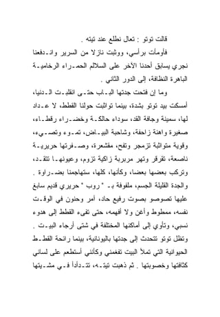 ‫ﻗﺎﻟﺕ ﺘﻭﺘﻭ : ﺘﻌﺎل ﻨﻁﻠﻊ ﻋﻨﺩ ﺘﻴﺘﻪ .‬
‫ﻓﺄﻭﻤﺄﺕ ﺒﺭﺃﺴﻲ، ﻭﻭﺜﺒﺕ ﻨﺎﺯﻻ ﻤﻥ ﺍﻟﺴﺭﻴﺭ ﻭﺍﻨـﺩﻓﻌﻨﺎ‬
‫ﻨﺠﺭﻱ ﻴﺴﺎﺒﻕ ﺃﺤﺩﻨﺎ ﺍﻵﺨﺭ ﻋﻠﻰ ﺍﻟﺴﻼﻟﻡ ﺍﻟﺤﻤـﺭﺍﺀ ﺍﻟﺭﺨﺎﻤﻴـﺔ‬
                        ‫ﺍﻟﺒﺎﻫﺭﺓ ﺍﻟﻨﻅﺎﻓﺔ، ﺇﻟﻰ ﺍﻟﺩﻭﺭ ﺍﻟﺜﺎﻨﻲ .‬
‫ﻭﻤﺎ ﺇﻥ ﻓﺘﺤﺕ ﺠﺩﺘﻬﺎ ﺍﻟﺒـﺎﺏ ﺤﺘـﻰ ﺍﻨﻘﻠﺒـﺕ ﺍﻟـﺩﻨﻴﺎ،‬
‫ﺃﻤﺴﻜﺕ ﺒﻴﺩ ﺘﻭﺘﻭ ﺒﺸﺩﺓ، ﺒﻴﻨﻤﺎ ﺘﻭﺍﺜﺒﺕ ﺤﻭﻟﻨﺎ ﺍﻟﻘﻁﻁ، ﻻ ﻋـﺩﺍﺩ‬
‫ﻟﻬﺎ، ﺴﻤﻴﻨﺔ ﻭﺠﺎﻓﺔ ﺍﻟﻘﺩ، ﺴﻭﺩﺍﺀ ﺤﺎﻟﻜـﺔ ﻭﺨﻀـﺭﺍﺀ ﺭﻗﻁـﺎﺀ،‬
‫ﺼﻐﻴﺭﺓ ﻭﺍﻫﻨﺔ ﺯﺍﺤﻔﺔ، ﻭﺸﺎﺤﺒﺔ ﺍﻟﺒﻴـﺎﺽ، ﺘﻤـﻭﺀ ﻭﺘﺼـﻲﺀ،‬
‫ﻭﻗﻭﻴﺔ ﻤﺘﻭﺍﺜﺒﺔ ﺘﺯﻤﺠﺭ ﻭﺘﻔﺢ، ﻤﻘﺸﻌﺭﺓ، ﻭﺼـﻔﺭﺘﻬﺎ ﺤﺭﻴﺭﻴـﺔ‬
‫ﻨﺎﺼﻌﺔ، ﺘﻘﺭﻗﺭ ﻭﺘﻬﺭ ﻤﺭﺒﺭﺒﺔ ﺯﺍﻜﻴﺔ ﺘﺯﻭﻡ، ﻭﻋﻴﻭﻨﻬـﺎ ﺘﺘﻘـﺩ،‬
‫ﻭﺘﺭﻜﺏ ﺒﻌﻀﻬﺎ ﺒﻌﻀﺎ، ﻭﻜﺄﻨﻬﺎ، ﻜﻠﻬﺎ، ﺴﺘﻬﺎﺠﻤﻨﺎ ﺒﻀـﺭﺍﻭﺓ .‬
‫ﻭﺍﻟﺠﺩﺓ ﺍﻟﻘﻠﻴﻠﺔ ﺍﻟﺠﺴﻡ، ﻤﻠﻔﻭﻓﺔ ﺒـ " ﺭﻭﺏ " ﺤﺭﻴﺭﻱ ﻗﺩﻴﻡ ﺴﺎﺒﻎ‬
‫ﻋﻠﻴﻬﺎ ﺘﺼﻭﺼﻭ ﺒﺼﻭﺕ ﺭﻓﻴﻊ ﺤﺎﺩ، ﺁﻤﺭ ﻭﺤﻨﻭﻥ ﻓﻲ ﺍﻟﻭﻗـﺕ‬
                     ‫‪‬‬
‫ﻨﻔﺴﻪ، ﻤﻤﻁﻭﻁ ﻭﺃﻏﻥ ﻭﻻ ﺃﻓﻬﻤﻪ، ﺤﺘﻰ ﺘﻔﻰﺀ ﺍﻟﻘﻁﻁ ﺇﻟﻰ ﻫﺩﻭﺀ‬
‫ﻨﺴﺒﻲ، ﻭﺘﺄﻭﻱ ﺇﻟﻰ ﺃﻤﺎﻜﻨﻬﺎ ﺍﻟﻤﺨﺘﻠﻔﺔ ﻓﻲ ﺸﺘﻰ ﺃﺭﺠﺎﺀ ﺍﻟﺒﻴـﺕ .‬
‫ﻭﺘﻅل ﺘﻭﺘﻭ ﺘﺘﺤﺩﺙ ﺇﻟﻰ ﺠﺩﺘﻬﺎ ﺒﺎﻟﻴﻭﻨﺎﻨﻴﺔ، ﺒﻴﻨﻤﺎ ﺭﺍﺌﺤﺔ ﺍﻟﻘﻁـﻁ‬
‫ﺍﻟﺤﻴﻭﺍﻨﻴﺔ ﺍﻟﺘﻲ ﺘﻤﻸ ﺍﻟﺒﻴﺕ ﺘﻔﻐﻤﻨﻲ ﻭﻜﺄﻨﻨﻲ ﺃﺴﺘﻁﻌﻡ ﻋﻠﻰ ﻟﺴﺎﻨﻲ‬
‫ﻜﺜﺎﻓﺘﻬﺎ ﻭﺨﺼﻭﺒﺘﻬﺎ . ﺜﻡ ﺫﻫﺒﺕ ﺘﻴﺘـﻪ، ﺘﺘـﺩﺃﺩﺃ ﻓـﻲ ﻤﺸـﻴﺘﻬﺎ‬
 