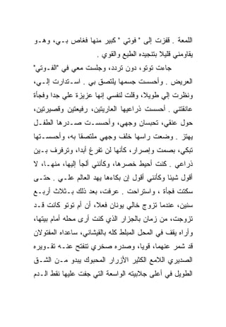 ‫ﺍﻟﻠﻤﻌﺔ . ﻗﻔﺯﺕ ﺇﻟﻰ " ﻓﻭﺘﻲ " ﻜﺒﻴﺭ ﻤﻨﻬﺎ ﻓﻐﺎﺹ ﺒـﻲ، ﻭﻫـﻭ‬
                      ‫ﻴﻘﺎﻭﻤﻨﻲ ﻗﻠﻴﻼ ﺒﺘﻨﺠﻴﺩﻩ ﺍﻟﻁﻴﻊ ﻭﺍﻟﻘﻭﻱ .‬
                                ‫‪‬‬
‫ﺠﺎﺀﺕ ﺘﻭﺘﻭ، ﺩﻭﻥ ﺘﺭﺩﺩ، ﻭﺠﻠﺴﺕ ﻤﻌﻲ ﻓﻲ "ﺍﻟﻔـﻭﺘﻲ"‬
                         ‫‪‬‬
‫ﺍﻟﻌﺭﻴﺽ . ﻭﺃﺤﺴﺴﺕ ﺠﺴﻤﻬﺎ ﻴﻠﺘﺼﻕ ﺒﻲ . ﺍﺴـﺘﺩﺍﺭﺕ ﺇﻟـﻲ،‬
 ‫‪‬‬
‫ﻭﻨﻅﺭﺕ ﺇﻟﻲ ﻁﻭﻴﻼ، ﻭﻗﻠﺕ ﻟﻨﻔﺴﻲ ﺇﻨﻬﺎ ﻋﺯﻴﺯﺓ ﻋﻠﻲ ﺠﺩﺍ ﻭﻓﺠﺄﺓ‬
          ‫‪‬‬                               ‫‪‬‬
‫ﻋﺎﻨﻘﺘﻨﻲ . ﺃﺤﺴﺴﺕ ﺫﺭﺍﻋﻴﻬﺎ ﺍﻟﻌﺎﺭﻴﺘﻴﻥ، ﺭﻓﻴﻌﺘﻴﻥ ﻭﻗﺼﻴﺭﺘﻴﻥ،‬
‫ﺤﻭل ﻋﻨﻘﻲ، ﺘﺤﺒﺴﺎﻥ ﻭﺠﻬﻲ، ﻭﺃﺤﺴﺴـﺕ ﺼـﺩﺭﻫﺎ ﺍﻟﻁﻔـل‬
‫ﻴﻬﺘﺯ . ﻭﻀﻌﺕ ﺭﺍﺴﻬﺎ ﺨﻠﻑ ﻭﺠﻬﻲ ﻤﻠﺘﺼﻘﺎ ﺒﻪ، ﻭﺃﺤﺴﺴـﺘﻬﺎ‬
‫ﺘﺒﻜﻲ، ﺒﺼﻤﺕ ﻭﺇﺼﺭﺍﺭ، ﻜﺄﻨﻬﺎ ﻟﻥ ﺘﻔﺭﻍ ﺃﺒﺩﺍ، ﻭﺘﺭﻓﺭﻑ ﺒـﻴﻥ‬
‫ﺫﺭﺍﻋﻲ . ﻜﻨﺕ ﺃﺤﻴﻁ ﺨﺼﺭﻫﺎ، ﻭﻜﺄﻨﻨﻲ ﺃﻟﺠﺄ ﺇﻟﻴﻬﺎ، ﻤﻨﻬـﺎ، ﻻ‬
‫ﺃﻗﻭل ﺸﻴﺌﺎ ﻭﻜﺄﻨﻨﻲ ﺃﻗﻭل ﺇﻥ ﺒﻜﺎﺀﻫﺎ ﻴﻬﺩ ﺍﻟﻌﺎﻟﻡ ﻋﻠـﻲ . ﺤﺘـﻰ‬
       ‫‪‬‬           ‫‪‬‬
‫ﺴﻜﺘﺕ ﻓﺠﺄﺓ ، ﻭﺍﺴﺘﺭﺍﺤﺕ . ﻋﺭﻓﺕ، ﺒﻌﺩ ﺫﻟﻙ ﺒـﺜﻼﺙ ﺃﺭﺒـﻊ‬
‫ﺴﻨﻴﻥ، ﻋﻨﺩﻤﺎ ﺘﺯﻭﺝ ﺨﺎﻟﻲ ﻴﻭﻨﺎﻥ ﻓﻌﻼ، ﺃﻥ ﺃﻡ ﺘﻭﺘﻭ ﻜﺎﻨﺕ ﻗـﺩ‬
‫ﺘﺯﻭﺠﺕ، ﻤﻥ ﺯﻤﺎﻥ ﺒﺎﻟﺠﺯﺍﺭ ﺍﻟﺫﻱ ﻜﻨﺕ ﺃﺭﻯ ﻤﺤﻠﻪ ﺃﻤﺎﻡ ﺒﻴﺘﻬﺎ،‬
‫ﻭﺃﺭﺍﻩ ﻴﻘﻑ ﻓﻲ ﺍﻟﻤﺤل ﺍﻟﻤﺒﻠﻁ ﻜﻠﻪ ﺒﺎﻟﻘﻴﺸﺎﻨﻲ، ﺴﺎﻋﺩﺍﻩ ﺍﻟﻤﻔﺘﻭﻻﻥ‬
‫ﻗﺩ ﺸﻤﺭ ﻋﻨﻬﻤﺎ، ﻗﻭﻴﺎ، ﻭﺼﺩﺭﻩ ﺼﺨﺭﻱ ﺘﻨﻔﺘﺢ ﻋﻨـﻪ ﺘﻘـﻭﻴﺭﻩ‬
‫ﺍﻟﺼﺩﻴﺭﻱ ﺍﻟﻼﻤﻊ ﺍﻟﻜﺜﻴﺭ ﺍﻷﺯﺭﺍﺭ ﺍﻟﻤﺤﺒﻭﻙ ﻴﺒﺩﻭ ﻤـﻥ ﺍﻟﺸـﻕ‬
‫ﺍﻟﻁﻭﻴل ﻓﻲ ﺃﻋﻠﻰ ﺠﻼﺒﻴﺘﻪ ﺍﻟﻭﺍﺴﻌﺔ ﺍﻟﺘﻲ ﺠﻔﺕ ﻋﻠﻴﻬﺎ ﻨﻘﻁ ﺍﻟـﺩﻡ‬
 