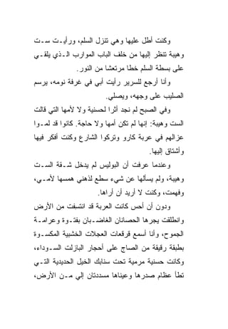 ‫ﻭﻜﻨﺕ ﺃﻁل ﻋﻠﻴﻬﺎ ﻭﻫﻲ ﺘﻨﺯل ﺍﻟﺴﻠﻡ، ﻭﺭﺃﻴـﺕ ﺴـﺕ‬
‫ﻭﻫﻴﺒﺔ ﺘﻨﻅﺭ ﺇﻟﻴﻬﺎ ﻤﻥ ﺨﻠﻑ ﺍﻟﺒﺎﺏ ﺍﻟﻤﻭﺍﺭﺏ ﺍﻟـﺫﻱ ﻴﻠﻘـﻲ‬
              ‫ﻋﻠﻰ ﺒﺴﻁﺔ ﺍﻟﺴﻠﻡ ﺨ ﹰﺎ ﻤﺭﺘﻌ ﹰﺎ ﻤﻥ ﺍﻟﻨﻭﺭ.‬
                         ‫ﺸ‬       ‫ﻁ‬
‫ﻭﺃﻨﺎ ﺃﺭﺠﻊ ﻟﻠﺴﺭﻴﺭ ﺭﺃﻴﺕ ﺃﺒﻲ ﻓﻲ ﻏﺭﻓﺔ ﻨﻭﻤﻪ، ﻴﺭﺴﻡ‬
                        ‫ﺍﻟﺼﻠﻴﺏ ﻋﻠﻰ ﻭﺠﻬﻪ، ﻭﻴﺼﻠﻲ.‬
                          ‫ﹼ‬
‫ﻭﻓﻲ ﺍﻟﺼﺒﺢ ﻟﻡ ﻨﺠﺩ ﺃﺜ ‪‬ﺍ ﻟﺤﺴﻨﻴﺔ ﻭﻻ ﻷﻤﻬﺎ ﺍﻟﺘﻲ ﻗﺎﻟﺕ‬
                          ‫ﺭ‬
‫ﺍﻟﺴﺕ ﻭﻫﻴﺒﺔ: ﺇﻨﻬﺎ ﻟﻡ ﺘﻜﻥ ﺃﻤﻬﺎ ﻭﻻ ﺤﺎﺠﺔ. ﻜﺎﻨﻭﺍ ﻗﺩ ﻟﻤـﻭﺍ‬
‫ﻋﺯﺍﻟﻬﻡ ﻓﻲ ﻋﺭﺒﺔ ﻜﺎﺭﻭ ﻭﺘﺭﻜﻭﺍ ﺍﻟﺸﺎﺭﻉ ﻭﻜﻨﺕ ﺃﻓﻜﺭ ﻓﻴﻬﺎ‬
                                        ‫ﻭﺃﺸﺘﺎﻕ ﺇﻟﻴﻬﺎ.‬
‫ﻭﻋﻨﺩﻤﺎ ﻋﺭﻓﺕ ﺃﻥ ﺍﻟﺒﻭﻟﻴﺱ ﻟﻡ ﻴﺩﺨل ﺸـﻘﺔ ﺍﻟﺴـﺕ‬
‫ﻭﻫﻴﺒﺔ، ﻭﻟﻡ ﻴﺴﺄﻟﻬﺎ ﻋﻥ ﺸﻲﺀ ﺴﻁﻊ ﻟﺫﻫﻨﻲ ﻫﻤﺴﻬﺎ ﻷﻤـﻲ،‬
                      ‫ﻭﻓﻬﻤﺕ، ﻭﻜﻨﺕ ﻻ ﺃﺭﻴﺩ ﺃﻥ ﺃﺭﺍﻫﺎ.‬
‫ﻭﺩﻭﻥ ﺃﻥ ﺃﺤﺱ ﻜﺎﻨﺕ ﺍﻟﻌﺭﺒﺔ ﻗﺩ ﺍﻨﺘ ِﻔﺕ ﻤﻥ ﺍﻷﺭﺽ‬
          ‫ﹸﺴ‬
‫ﻭﺍﻨﻁﻠﻘﺕ ﻴﺠ ‪‬ﻫﺎ ﺍﻟﺤﺼﺎﻨﺎﻥ ﺍﻟﻐﺎﻀـﺒﺎﻥ ﺒﻔﺘـﻭﺓ ﻭﻋﺭﺍﻤـﺔ‬
                                    ‫ﺭ‬
‫ﺍﻟﺠﻤﻭﺡ، ﻭﺃﻨﺎ ﺃﺴﻤﻊ ﻗﺭﻗﻌﺎﺕ ﺍﻟﻌﺠﻼﺕ ﺍﻟﺨﺸﺒﻴﺔ ﺍﻟﻤﻜﺴـﻭﺓ‬
‫ﺒﻁﺒﻘﺔ ﺭﻗﻴﻘﺔ ﻤﻥ ﺍﻟﺼﺎﺝ ﻋﻠﻰ ﺃﺤﺠﺎﺭ ﺍﻟﺒﺎﺯﻟﺕ ﺍﻟﺴـﻭﺩﺍﺀ،‬
‫ﻭﻜﺎﻨﺕ ﺤﺴﻨﻴﺔ ﻤﺭﻤﻴﺔ ﺘﺤﺕ ﺴﻨﺎﺒﻙ ﺍﻟﺨﻴل ﺍﻟﺤﺩﻴﺩﻴﺔ ﺍﻟﺘـﻲ‬
‫ﺘﻁﺄ ﻋﻅﺎﻡ ﺼﺩﺭﻫﺎ ﻭﻋﻴﻨﺎﻫﺎ ﻤﺴﺩﺩﺘﺎﻥ ﺇﻟﻲ ﻤـﻥ ﺍﻷﺭﺽ،‬
          ‫‪‬‬
 