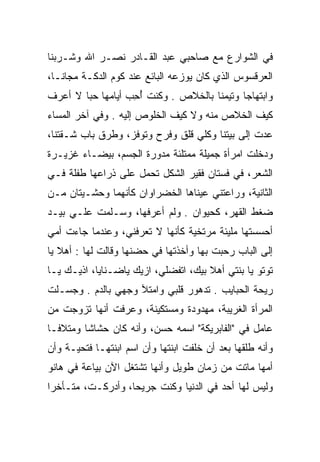 ‫ﻓﻲ ﺍﻟﺸﻭﺍﺭﻉ ﻤﻊ ﺼﺎﺤﺒﻲ ﻋﺒﺩ ﺍﻟﻘـﺎﺩﺭ ﻨﺼـﺭ ﺍﷲ ﻭﺸـﺭﺒﻨﺎ‬
‫ﺍﻟﻌﺭﻗﺴﻭﺱ ﺍﻟﺫﻱ ﻜﺎﻥ ﻴﻭﺯﻋﻪ ﺍﻟﺒﺎﺌﻊ ﻋﻨﺩ ﻜﻭﻡ ﺍﻟﺩﻜـﺔ ﻤﺠﺎﻨـﺎ،‬
‫ﻭﺍﺒﺘﻬﺎﺠﺎ ﻭﺘﻴﻤﻨﺎ ﺒﺎﻟﺨﻼﺹ . ﻭﻜﻨﺕ ﺃﺤﺏ ﺃﻴﺎﻤﻬﺎ ﺤﺒﺎ ﻻ ﺃﻋﺭﻑ‬
                  ‫ُِ ‪‬‬
‫ﻜﻴﻑ ﺍﻟﺨﻼﺹ ﻤﻨﻪ ﻭﻻ ﻜﻴﻑ ﺍﻟﺨﻠﻭﺹ ﺇﻟﻴﻪ . ﻭﻓﻲ ﺁﺨﺭ ﺍﻟﻤﺴﺎﺀ‬
‫ﻋﺩﺕ ﺇﻟﻰ ﺒﻴﺘﻨﺎ ﻭﻜﻠﻲ ﻗﻠﻕ ﻭﻓﺭﺡ ﻭﺘﻭﻓﺯ، ﻭﻁﺭﻕ ﺒﺎﺏ ﺸـﻘﺘﻨﺎ،‬
                   ‫ﹼ‬
‫ﻭﺩﺨﻠﺕ ﺍﻤﺭﺃﺓ ﺠﻤﻴﻠﺔ ﻤﻤﺘﻠﺌﺔ ﻤﺩﻭﺭﺓ ﺍﻟﺠﺴﻡ، ﺒﻴﻀـﺎﺀ ﻏﺯﻴـﺭﺓ‬
‫ﺍﻟﺸﻌﺭ، ﻓﻲ ﻓﺴﺘﺎﻥ ﻓﻘﻴﺭ ﺍﻟﺸﻜل ﺘﺤﻤل ﻋﻠﻰ ﺫﺭﺍﻋﻬﺎ ﻁﻔﻠﺔ ﻓـﻲ‬
‫ﺍﻟﺜﺎﻨﻴﺔ، ﻭﺭﺍﻋﺘﻨﻲ ﻋﻴﻨﺎﻫﺎ ﺍﻟﺨﻀﺭﺍﻭﺍﻥ ﻜﺄﻨﻬﻤﺎ ﻭﺤﺸـﻴﺘﺎﻥ ﻤـﻥ‬
‫ﻀﻐﻁ ﺍﻟﻘﻬﺭ، ﻜﺤﻴﻭﺍﻥ . ﻭﻟﻡ ﺃﻋﺭﻓﻬﺎ، ﻭﺴـﻠﻤﺕ ﻋﻠـﻲ ﺒﻴـﺩ‬
‫ﺃﺤﺴﺴﺘﻬﺎ ﻤﻠﻴﺌﺔ ﻤﺭﺘﺨﻴﺔ ﻜﺄﻨﻬﺎ ﻻ ﺘﻌﺭﻓﻨﻲ، ﻭﻋﻨﺩﻤﺎ ﺠﺎﺀﺕ ﺃﻤﻲ‬
‫ﺇﻟﻰ ﺍﻟﺒﺎﺏ ﺭﺤﺒﺕ ﺒﻬﺎ ﻭﺃﺨﺫﺘﻬﺎ ﻓﻲ ﺤﻀﻨﻬﺎ ﻭﻗﺎﻟﺕ ﻟﻬﺎ : ﺃﻫﻼ ﻴﺎ‬
‫ﺘﻭﺘﻭ ﻴﺎ ﺒﻨﺘﻲ ﺃﻫﻼ ﺒﻴﻙ، ﺍﺘﻔﻀﻠﻲ، ﺍﺯﻴﻙ ﻴﺎﻀـﻨﺎﻴﺎ، ﺍﺫﻴـﻙ ﻴـﺎ‬
       ‫ﹼ‬              ‫‪‬‬
‫ﺭﻴﺤﺔ ﺍﻟﺤﺒﺎﻴﺏ . ﺘﺩﻫﻭﺭ ﻗﻠﺒﻲ ﻭﺍﻤﺘﻶ ﻭﺠﻬﻲ ﺒﺎﻟﺩﻡ . ﻭﺠﺴـﻠﺕ‬
‫ﺍﻟﻤﺭﺃﺓ ﺍﻟﻐﺭﻴﺒﺔ، ﻤﻬﺩﻭﺩﺓ ﻭﻤﺴﺘﻜﻴﻨﺔ، ﻭﻋﺭﻓﺕ ﺃﻨﻬﺎ ﺘﺯﻭﺠﺕ ﻤﻥ‬
‫ﻋﺎﻤل ﻓﻲ "ﺍﻟﻔﺎﺒﺭﻴﻜﺔ" ﺍﺴﻤﻪ ﺤﺴﻥ، ﻭﺃﻨﻪ ﻜﺎﻥ ﺤﺸﺎﺸﺎ ﻭﻤﺘﻼﻓـﺎ‬
‫ﻭﺃﻨﻪ ﻁﻠﻘﻬﺎ ﺒﻌﺩ ﺃﻥ ﺨﻠﻔﺕ ﺍﺒﻨﺘﻬﺎ ﻭﺃﻥ ﺍﺴﻡ ﺍﺒﻨﺘﻬـﺎ ﻓﺘﺤﻴـﺔ ﻭﺃﻥ‬
‫ﺃﻤﻬﺎ ﻤﺎﺘﺕ ﻤﻥ ﺯﻤﺎﻥ ﻁﻭﻴل ﻭﺃﻨﻬﺎ ﺘﺸﺘﻐل ﺍﻵﻥ ﺒﻴﺎﻋﺔ ﻓﻲ ﻫﺎﻨﻭ‬
‫ﻭﻟﻴﺱ ﻟﻬﺎ ﺃﺤﺩ ﻓﻲ ﺍﻟﺩﻨﻴﺎ ﻭﻜﻨﺕ ﺠﺭﻴﺤﺎ، ﻭﺃﺩﺭﻜـﺕ، ﻤﺘـﺄﺨﺭﺍ‬
 