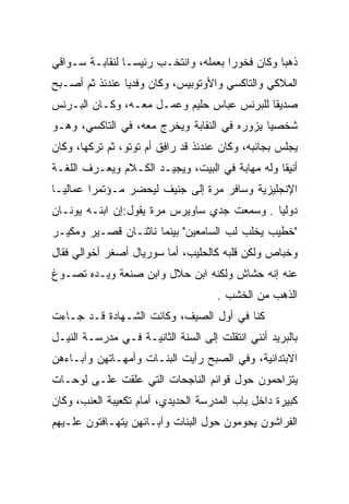 ‫ﺫﻫﺒﺎ ﻭﻜﺎﻥ ﻓﺨﻭﺭﺍ ﺒﻌﻤﻠﻪ، ﻭﺍﻨﺘﺨـﺏ ﺭﺌﻴﺴـﺎ ﻟﻨﻘﺎﺒـﺔ ﺴـﻭﺍﻗﻲ‬
‫ﺍﻟﻤﻼﻜﻲ ﻭﺍﻟﺘﺎﻜﺴﻲ ﻭﺍﻷﻭﺘﻭﺒﻴﺱ، ﻭﻜﺎﻥ ﻭﻓﺩﻴﺎ ﻋﻨﺩﺌﺫ ﺜﻡ ﺃﺼـﺒﺢ‬
‫ﺼﺩﻴﻘﺎ ﻟﻠﺒﺭﻨﺱ ﻋﺒﺎﺱ ﺤﻠﻴﻡ ﻭﻋﻤـل ﻤﻌـﻪ، ﻭﻜـﺎﻥ ﺍﻟﺒـﺭﻨﺱ‬
‫ﺸﺨﺼﻴﺎ ﻴﺯﻭﺭﻩ ﻓﻲ ﺍﻟﻨﻘﺎﺒﺔ ﻭﻴﺨﺭﺝ ﻤﻌﻪ، ﻓﻲ ﺍﻟﺘﺎﻜﺴﻲ، ﻭﻫـﻭ‬
‫ﻴﺠﻠﺱ ﺒﺠﺎﻨﺒﻪ، ﻭﻜﺎﻥ ﻋﻨﺩﺌﺫ ﻗﺩ ﺭﺍﻓﻕ ﺃﻡ ﺘﻭﺘﻭ، ﺜﻡ ﺘﺭﻜﻬﺎ، ﻭﻜﺎﻥ‬
‫ﺃﻨﻴﻘﺎ ﻭﻟﻪ ﻤﻬﺎﺒﺔ ﻓﻲ ﺍﻟﺒﻴﺕ، ﻭﻴﺠﻴـﺩ ﺍﻟﻜـﻼﻡ ﻭﻴﻌـﺭﻑ ﺍﻟﻠﻐـﺔ‬
‫ﺍﻹﻨﺠﻠﻴﺯﻴﺔ ﻭﺴﺎﻓﺭ ﻤﺭﺓ ﺇﻟﻰ ﺠﻨﻴﻑ ﻟﻴﺤﻀﺭ ﻤـﺅﺘﻤﺭﺍ ﻋﻤﺎﻟﻴـﺎ‬
‫ﺩﻭﻟﻴﺎ . ﻭﺴﻤﻌﺕ ﺠﺩﻱ ﺴﺎﻭﻴﺭﺱ ﻤﺭﺓ ﻴﻘﻭل:ﺇﻥ ﺍﺒﻨـﻪ ﻴﻭﻨـﺎﻥ‬
‫"ﺨﻁﻴﺏ ﻴﺨﻠﺏ ﻟﺏ ﺍﻟﺴﺎﻤﻌﻴﻥ" ﺒﻴﻨﻤﺎ ﻨﺎﺜﻨـﺎﻥ ﻗﺼـﻴﺭ ﻭﻤﻜﻴـﺭ‬
                                     ‫‪‬‬
‫ﻭﺨﺒﺎﺹ ﻭﻟﻜﻥ ﻗﻠﺒﻪ ﻜﺎﻟﺤﻠﻴﺏ، ﺃﻤﺎ ﺴﻭﺭﻴﺎل ﺃﺼﻐﺭ ﺃﺨﻭﺍﻟﻲ ﻓﻘﺎل‬
‫ﻋﻨﻪ ﺇﻨﻪ ﺤﺸﺎﺵ ﻭﻟﻜﻨﻪ ﺍﺒﻥ ﺤﻼل ﻭﺍﺒﻥ ﺼﻨﻌﺔ ﻭﻴـﺩﻩ ﺘﺼـﻭﻍ‬
                                     ‫ﺍﻟﺫﻫﺏ ﻤﻥ ﺍﻟﺨﺸﺏ .‬
‫ﻜﻨﺎ ﻓﻲ ﺃﻭل ﺍﻟﺼﻴﻑ، ﻭﻜﺎﻨﺕ ﺍﻟﺸـﻬﺎﺩﺓ ﻗـﺩ ﺠـﺎﺀﺕ‬
‫ﺒﺎﻟﺒﺭﻴﺩ ﺃﻨﻨﻲ ﺍﻨﺘﻘﻠﺕ ﺇﻟﻰ ﺍﻟﺴﻨﺔ ﺍﻟﺜﺎﻨﻴـﺔ ﻓـﻲ ﻤﺩﺭﺴـﺔ ﺍﻟﻨﻴـل‬
‫ﺍﻻﺒﺘﺩﺍﺌﻴﺔ، ﻭﻓﻲ ﺍﻟﺼﺒﺢ ﺭﺃﻴﺕ ﺍﻟﺒﻨـﺎﺕ ﻭﺃﻤﻬـﺎﺘﻬﻥ ﻭﺁﺒـﺎﺀﻫﻥ‬
‫ﻴﺘﺯﺍﺤﻤﻭﻥ ﺤﻭل ﻗﻭﺍﺌﻡ ﺍﻟﻨﺎﺠﺤﺎﺕ ﺍﻟﺘﻲ ﻋﻠﻘﺕ ﻋﻠـﻰ ﻟﻭﺤـﺎﺕ‬
‫ﻜﺒﻴﺭﺓ ﺩﺍﺨل ﺒﺎﺏ ﺍﻟﻤﺩﺭﺴﺔ ﺍﻟﺤﺩﻴﺩﻱ، ﺃﻤﺎﻡ ﺘﻜﻌﻴﺒﺔ ﺍﻟﻌﻨﺏ، ﻭﻜﺎﻥ‬
‫ﺍﻟﻔﺭﺍﺸﻭﻥ ﻴﺤﻭﻤﻭﻥ ﺤﻭل ﺍﻟﺒﻨﺎﺕ ﻭﺁﺒـﺎﺌﻬﻥ ﻴﺘﻬـﺎﻓﺘﻭﻥ ﻋﻠـﻴﻬﻡ‬
                                                ‫‪‬‬
 