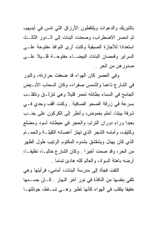 ‫ﺒﺎﻟﺘﺒﺭﻴﻙ ﻭﺍﻟﺩﻋﻭﺍﺕ ﻭﻴﻠﺘﻘﻁﻭﻥ ﺍﻷﺭﺯﺍﻕ ﺍﻟﺘﻲ ﺘﺩﺱ ﻓﻲ ﺃﻴﺩﻴﻬﻡ،‬
‫ﺜﻡ ﺍﻨﺤﺴﺭ ﺍﻻﻀﻁﺭﺍﺏ، ﻭﺼﻌﺩﺕ ﺍﻟﺒﻨﺎﺕ ﺇﻟﻰ ﺍﻟـﺩﻭﺭ ﺍﻟﺜﺎﻟـﺙ‬
‫ﺍﺴﺘﻌﺩﺍﺩﺍ ﻟﻸﺠﺎﺯﺓ ﺍﻟﺼﻴﻔﻴﺔ ﻭﻜﻨﺕ ﺃﺭﻯ ﺍﻟﻨﻭﺍﻓﺫ ﻤﻔﺘﻭﺤﺔ ﻋﻠـﻰ‬
‫ﺍﻟﺴﺭﺍﻴﺭ ﻭﻗﻤﺼﺎﻥ ﺍﻟﺒﻨﺎﺕ ﺍﻟﺒﻴﻀـﺎﺀ ﻤﻔﺘﻭﺤـﺔ ﻗﻠـﻴﻼ ﻋﻠـﻰ‬
                                   ‫ﺼﺩﻭﺭﻫﻥ ﻤﻥ ﺍﻟﺤﺭ .‬
                                     ‫‪‬‬
‫ﻭﻓﻲ ﺍﻟﻌﺼﺭ ﻜﺎﻥ ﺍﻟﻬﻭﺍﺀ ﻗﺩ ﻀﻌﻔﺕ ﺤﺭﺍﺭﺘﻪ، ﻭﺍﻟﻨﻭﺭ‬
‫ﻓﻲ ﺍﻟﺸﺎﺭﻉ ﻨﺎﻋﻤﺎ ﻭﺍﻟﺸﻤﺱ ﺼﻔﺭﺍﺀ، ﻭﻜﺎﻥ ﺍﻟﺴﺤﺎﺏ ﺍﻷﺒـﻴﺽ‬
‫ﺍﻟﺠﺎﻤﺢ ﻓﻲ ﺍﻟﺴﻤﺎﺀ ﺒﻁﺎﻨﺘﻪ ﺘﺤﻤﺭ ﻗﻠﻴﻼ ﻭﻫﻲ ﺘﻨﺯﻟـﻕ ﻭﺘﺘﻘﻠـﺏ‬
‫ﺒﺴﺭﻋﺔ ﻓﻲ ﺯﺭﻗﺔ ﺍﻟﺼﺤﻭ ﺍﻟﺼﺎﻓﻴﺔ . ﻭﻜﻨﺕ ﺃﻗﻑ ﻭﺤﺩﻱ ﻓـﻲ‬
‫ﺸﺭﻓﺔ ﺒﻴﺘﻨﺎ، ﺃﺤﻠﻡ ﺒﻐﻤﻭﺽ، ﻭﺃﻨﻅﺭ ﺇﻟﻰ ﺍﻟﻜﺭﻜﻭﻥ ﻋﻠﻰ ﺠﻨـﺏ‬
‫ﺒﻌﻴﺩﺍ ﻭﺭﺍﺀ ﺩﻭﺭﺍﻥ ﺍﻟﺘﺭﺍﻡ، ﻭﺍﻟﺤﺠﺭ ﻓﻲ ﺤﻴﻁﺎﻨﻪ ﺃﺴﻭﺩ ﻭﻤﻀﻠﻊ‬
‫ﻭﻜﺜﻴﻑ، ﻭﺃﻤﺎﻤﻪ ﺍﻟﺸﺠﺭ ﺍﻟﺫﻱ ﺘﻬﺘﺯ ﺃﻏﺼﺎﻨﻪ ﺍﻟﺜﻘﻴﻠـﺔ ﻭﺍﻟﺤﻤـﺎﻡ‬
‫ﺍﻟﺫﻱ ﻜﺎﻥ ﻴﻬﺩل ﻭﻴﺸﻘﺸﻕ ﺒﺸﺩﻭﻩ ﺍﻟﻤﻜﺘﻭﻡ ﺍﻟﺭﺘﻴﺏ ﻁﻭل ﺍﻟﻅﻬﺭ‬
‫ﻤﻥ ﺍﻟﺤﺭ، ﻭﻗﺩ ﺼﻤﺕ ﺃﺨﻴﺭﺍ . ﻭﻜﺎﻥ ﺍﻟﺸﺎﺭﻉ ﺨﺎﻟﻴـﺎ، ﻨﻅﻴﻔـﺎ،‬
             ‫ﺃﺭﻀﻪ ﺒﺎﻫﺘﺔ ﺍﻟﺴﻭﺍﺩ، ﻭﺍﻟﻌﺎﻟﻡ ﻜﻠﻪ ﻫﺎﺩﺉ ﺘﻤﺎﻤﺎ .‬
‫ﺍﻟﺘﻔﺕ ﻓﺠﺄﺓ ﺇﻟﻰ ﻤﺩﺭﺴﺔ ﺍﻟﺒﻨﺎﺕ، ﺃﻤﺎﻤﻲ، ﻓﺭﺃﻴﺘﻬﺎ ﻭﻫﻲ‬
                                          ‫ﹼ‬
‫ﺘﻠﻘﻲ ﺒﻨﻔﺴﻬﺎ ﻤﻥ ﺍﻟﻨﺎﻓﺫﺓ ﻓﻲ ﻨﻭﺭ ﺁﺨﺭ ﺍﻟﻨﻬﺎﺭ . ﻜـﺎﻥ ﺠﺴـﻤﻬﺎ‬
‫ﺨﻔﻴﻔﺎ ﻴﺘﻘﻠﺏ ﻓﻲ ﺍﻟﻬﻭﺍﺀ ﻜﺄﻨﻬﺎ ﺘﻁﻴﺭ ﻭﻫـﻲ ﺘﺴـﻘﻁ، ﺠﻭﻨﻠﺘﻬـﺎ‬
 