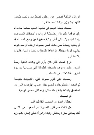 ‫ﺍﻟﺯﺭﻗﺎﺀ ﺍﻟﺩﺍﻜﻨﺔ ﺘﻨﺤﺴﺭ ﻋﻥ ﺭﺠﻠﻴﻥ ﺘﻀﻁﺭﺒﺎﻥ ﻭﺘﺼـﻁﺩﻤﺎﻥ‬
                         ‫ﻜﺄﻨﻬﻤﺎ ﺒﻼ ﻭﺯﻥ، ﻭﻜﺎﻨﺕ ﺼﺎﻤﺘﺔ .‬
‫ﺴﻤﻌﺕ ﺨﺒﻁﺔ ﺍﻟﺠﺴﻡ ﻓﻲ ﺘﻜﻌﻴﺒﺔ ﺍﻟﻌﻨﺏ ﺼﺩﻤﺔ ﺠﺎﻓـﺔ،‬
‫ﻭﻟﻬﺎ ﻓﺭﻗﻌﺔ ﻤﻜﺘﻭﻤﺔ، ﻭﺨﺸﺨﺸﺔ ﺍﻟﻭﺭﻕ، ﻭﺍﻻﺤﺘﻜﺎﻙ ﺍﻟﺼـﻠﺏ،‬
‫ﺒﻴﻨﻤﺎ ﺍﻟﺠﺴﻡ ﻴﺜﺏ ﺇﻟﻰ ﺃﻋﻠﻰ ﻭﺜﺒﺔ ﺼﻐﻴﺭﺓ ﻤﻥ ﺭﺠﻊ ﺍﻟﺼـﺩﻤﺔ،‬
          ‫‪‬‬
‫ﺜﻡ ﻴﻨﻘﻠﺏ ﻭﻴﺴﻘﻁ ﻋﻠﻰ ﺒﻼﻁ ﺍﻟﻤﻤﺭ ﺒﺼﻭﺕ ﺍﺭﺘﻁـﺎﻡ ﻤﺴـﺩﻭﺩ،‬
‫ﻨﻬﺎﺌﻲ، ﻜﻭﻤﺔ ﻤﻬﺘﺩﻟﺔ، ﺫﺭﺍﻋﺎﻫﺎ ﻤﻠﺘﻭﻴﺘﺎﻥ، ﺘﺤﺕ ﺭﺃﺴﻬﺎ، ﻜﺄﻨﻬـﺎ‬
                                             ‫ﺒﻼ ﻋﻅﺎﻡ .‬
‫ﻓﺯﻉ ﺍﻟﺤﻤﺎﻡ ﺍﻟﺫﻱ ﻜﺎﻥ ﻴﺄﻭﻱ ﺇﻟﻲ ﻭﻜﻨﺎﺘﻪ ﺍﻟﺨﻔﻴﺔ ﻭﺴﻁ‬
     ‫‪‬‬
‫ﺍﻟﺸﺠﺭ ﻭﻁﺎﺭ ﻴﺭﻓﺭﻑ ﺒﺄﺠﻨﺤﺘﻪ ﺍﻟﻁﻭﻴﻠﺔ ﺍﻟﺘﻲ ﻤﺴـﺘﻬﺎ ﺤﻤـﺭﺓ‬
                           ‫ﺍﻟﻐﺭﻭﺏ ﻓﺎﺸﺘﻌﻠﺕ، ﻓﻲ ﺍﻟﺴﻤﺎﺀ .‬
‫ﻭﺴﻤﻌﺕ ﻋﻠﻰ ﺍﻟﻔﻭﺭ ﺼﻭﺕ ﺍﻟﻘﻲﺀ، ﺘﺸﻨﺠﺎﺕ ﻤﺘﻘﺒﻀﺔ‬
‫ﺜﻡ ﺍﻨﻔﺠﺎﺭﺍ ﻤﺘﺤﺸﺭﺠﺎ، ﻭﺍﻟﺠﺴﻡ ﻴﻬﺘﺯ ﻋﻠـﻰ ﺍﻷﺭﺽ، ﺍﻟـﺭﺃﺱ‬
  ‫ﺍﻟﻤﻠﺘﺼﻕ ﺒﺎﻟﺒﻼﻁ ﻴﻨﺩﻓﻊ ﻤﻨﻪ ﺴﺎﺌل ﻟﺯﺝ ﺜﻘﻴل ﻤﺤﻤﺭ ﺍﻟﺭﻏﻭﺓ .‬
                                    ‫ﺜﻡ ﺍﻟﺼﻤﺕ .‬
            ‫ﻟﺤﻅﺔ ﻭﺍﺤﺩﺓ ﻤﻥ ﺍﻟﺼﻤﺕ ﺍﻟﻜﺎﻤل، ﺍﻟﺘﺎﻡ .‬
‫ﻫل ﻜﺎﻨﺕ ﺼﺭﺨﺘﻲ ﺍﻟﻘﺼﻴﺭﺓ، ﻟﻡ ﺃﺴﻤﻌﻬﺎ، ﻫﻲ ﺍﻟﺘـﻲ‬
‫ﺃﺘﺕ ﺒﺨﺎﻟﺘﻲ ﺴﺎﺭﺓ ﻭﺨﺎﻟﺘﻲ ﻭﺩﻴﺩﺓ ﻭﺍﻤﺭﺃﺓ ﺨﺎﻟﻲ ﺇﺴﺘﺭ، ﻜﻠﻬـﻥ،‬
 