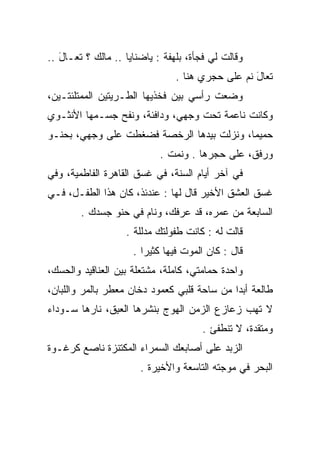 ‫ﻭﻗﺎﻟﺕ ﻟﻲ ﻓﺠﺄﺓ، ﺒﻠﻬﻔﺔ : ﻴﺎﻀﻨﺎﻴﺎ .. ﻤﺎﻟﻙ ؟ ﺘﻌـﺎل ..‬
   ‫َ‬
                                ‫ﺘﻌﺎل ﻨﻡ ﻋﻠﻰ ﺤﺠﺭﻱ ﻫﻨﺎ .‬
                                                  ‫َ‬
‫ﻭﻀﻌﺕ ﺭﺃﺴﻲ ﺒﻴﻥ ﻓﺨﺫﻴﻬﺎ ﺍﻟﻁـﺭﻴﺘﻴﻥ ﺍﻟﻤﻤﺘﻠﺌﺘـﻴﻥ،‬
‫ﻭﻜﺎﻨﺕ ﻨﺎﻋﻤﺔ ﺘﺤﺕ ﻭﺠﻬﻲ، ﻭﺩﺍﻓﺌﺔ، ﻭﻨﻔﺢ ﺠﺴـﻤﻬﺎ ﺍﻷﻨﺜـﻭﻱ‬
‫ﺤﻤﻴﻤﺎ، ﻭﻨﺯﻟﺕ ﺒﻴﺩﻫﺎ ﺍﻟﺭﺨﺼﺔ ﻓﻀﻐﻁﺕ ﻋﻠﻰ ﻭﺠﻬﻲ، ﺒﺤﻨـﻭ‬
‫‪‬‬
                            ‫ﻭﺭﻓﻕ، ﻋﻠﻰ ﺤﺠﺭﻫﺎ . ﻭﻨﻤﺕ .‬
‫ﻓﻲ ﺁﺨﺭ ﺃﻴﺎﻡ ﺍﻟﺴﻨﺔ، ﻓﻲ ﻏﺴﻕ ﺍﻟﻘﺎﻫﺭﺓ ﺍﻟﻔﺎﻁﻤﻴﺔ، ﻭﻓﻲ‬
‫ﻏﺴﻕ ﺍﻟﻌﺸﻕ ﺍﻷﺨﻴﺭ ﻗﺎل ﻟﻬﺎ : ﻋﻨﺩﺌﺫ، ﻜﺎﻥ ﻫﺫﺍ ﺍﻟﻁﻔـل، ﻓـﻲ‬
        ‫ﺍﻟﺴﺎﺒﻌﺔ ﻤﻥ ﻋﻤﺭﻩ، ﻗﺩ ﻋﺭﻓﻙ، ﻭﻨﺎﻡ ﻓﻲ ﺤﻨﻭ ﺠﺴﺩﻙ .‬
               ‫‪‬‬
                   ‫ﻗﺎﻟﺕ ﻟﻪ : ﻜﺎﻨﺕ ﻁﻔﻭﻟﺘﻙ ﻤﺩﻟﻠﺔ .‬
                     ‫ﻗﺎل : ﻜﺎﻥ ﺍﻟﻤﻭﺕ ﻓﻴﻬﺎ ﻜﺜﻴﺭﺍ .‬
‫ﻭﺍﺤﺩﺓ ﺤﻤﺎﻤﺘﻲ، ﻜﺎﻤﻠﺔ، ﻤﺸﺘﻌﻠﺔ ﺒﻴﻥ ﺍﻟﻌﻨﺎﻗﻴﺩ ﻭﺍﻟﺤﺴﻙ،‬
‫ﻁﺎﻟﻌﺔ ﺃﺒﺩﺍ ﻤﻥ ﺴﺎﺤﺔ ﻗﻠﺒﻲ ﻜﻌﻤﻭﺩ ﺩﺨﺎﻥ ﻤﻌﻁﺭ ﺒﺎﻟﻤﺭ ﻭﺍﻟﻠﺒﺎﻥ،‬
‫ﻻ ﺘﻬﺏ ﺯﻋﺎﺯﻉ ﺍﻟﺯﻤﻥ ﺍﻟﻬﻭﺝ ﺒﻨﺸﺭﻫﺎ ﺍﻟﻌﺒﻕ، ﻨﺎﺭﻫﺎ ﺴـﻭﺩﺍﺀ‬
               ‫‪ِ‬‬                            ‫‪‬‬
                                      ‫ﻭﻤﺘﻘﺩﺓ، ﻻ ﺘﻨﻁﻔﺊ .‬
‫ﺍﻟﺯﺒﺩ ﻋﻠﻰ ﺃﺼﺎﺒﻌﻙ ﺍﻟﺴﻤﺭﺍﺀ ﺍﻟﻤﻜﺘﻨﺯﺓ ﻨﺎﺼﻊ ﻜﺭﻏـﻭﺓ‬
                       ‫ﺍﻟﺒﺤﺭ ﻓﻲ ﻤﻭﺠﺘﻪ ﺍﻟﺘﺎﺴﻌﺔ ﻭﺍﻷﺨﻴﺭﺓ .‬
 