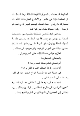 ‫ﺍﻟﻤﺩﻟﻬﻤﺔ ﻗﺩ ﻤﻀﺕ . ﺍﻟﻤﺴﻭﺥ ﺍﻟﻜﻅﻴﻤﺔ ﺍﻟﻤﺎﺜﻠﺔ ﺩﻭﻤﺎ ﻗﺩ ﻤﺎﻟـﺕ‬
‫ﺜﻡ ﺍﻨﺤﻁﻤﺕ ﻓﺈﺫﺍ ﻫﻲ ﻫﺸﻴﻡ . ﻭﺍﻷﻤﺸﺎﺝ ﺍﻟﻤﻤﺯﻋﺔ ﻗﺩ ﺍﻟﺘﺄﻤـﺕ‬
             ‫‪‬‬
‫ﺒﻤﻌﺠﺯﺘﻙ ﻴﺎ ﺭﺅﻭﻡ . ﻤﻬﺎﺩ ﻟﺤﻤﻙ ﺍﻟﻬﻀﻴﻡ ﺘﻤﻴﺱ ﻓـﻲ ﻨﺴـﺎﺌﻡ‬
               ‫ﺍﻟﺭﺤﻤﺔ . ﻭﻗﻤﺭ ﻤﺤﻴﺎﻙ ﻜﺎﻤل ﻟﻴﺱ ﻓﻴﻪ ﺜﻠﻤﺔ .‬
‫ﺠﻤﺎﺤﻲ ﺇﻟﻴﻙ ﺸﻤﺎﺴﻲ ﻤﺴﺘﻤﻴﺕ ﻤﻘﺘﺤﻡ ﻓـﻲ ﻤﻌﻤﻌـﺎﺕ‬
‫ﺍﻟﻤﺤﺒﺔ . ﻭﻤﻬﺠﺘﻲ ﻤﺯﻉ ﻤﻤﺯﻗﺔ ﺒﻴﻥ ﺃﻨﺎﻤﻠـﻙ .ﺃﻤـﺱ ﺤﻠﻤـﺔ‬
      ‫‪‬‬                       ‫ِ‪‬‬
‫ﺃﻜﻤﺘﻴﻙ ﺍﻟﺩﻤﺜﺔ ﻭﻴﻨﻬﻤل ﻤﻁﺭ ﺍﻟﺩﻴﻤﺔ ﻋﻠـﻰ ﺭﻤﺎﻨﺘﻴـﻙ، ﺃﺘﺴـﻨﻡ‬
 ‫ﻋﻤﺩﺍﻥ ﺁﺠﺎﻤﻙ ﻤﻥ ﺍﻟﻤﺭﻤﺭ ﺍﻟﺭﺨﻴﻡ، ﻭﺍﻟﺭﻤﺢ ﻴﻤﻴﺩ ﻓﻲ ﺩﻤﻨﺘﻙ .‬
     ‫ﺘﻌﺎﺯﻴﻡ ﻫﻴﺎﻤﻲ ﻤﺴﺩﺍﺓ ﺇﻟﻴﻙ، ﺤﺘﻰ ﺸﻤﻭﻉ ﻤﻭﺘﻲ .‬
                          ‫ﻴﺎﺤﻤﺎﻤﺘﻲ ﺍﻟﻤﻀﻁﺭﻤﺔ .‬
               ‫ﺃﻟﻡ ﺘﺼﻐﻲ ﻟﻤﺘﻴﻡ ﻴﺤﺒﻙ ﻟﺤﻤﻪ ﻭﺩﻤﻪ ؟‬
                  ‫‪‬‬    ‫‪‬‬
         ‫ﺃﻻ ﺘﺭﻴﻥ ﺭﻓﺭﻓﺔ ﺍﻟﻤﻼﻙ ﺍﻷﺴﻭﺩ ﺍﻟﺫﻱ ﻴﺭﺍﻩ ؟‬
‫ﻓﻲ ﻋﻤﺎﻴﺔ ﺍﻟﻤﻭﺍﺕ ﺍﻟﺩﺍﻤﺴﺔ ﺍﻨﺯﺍﺡ ﺍﻟﺤﺠﺭ ﻋﻥ ﻓﻡ ﺍﻟﻘﺒﺭ‬
                             ‫ﻭﺼﻌﺩﺕ ﺇﻟﻰ ﺍﻟﺴﻤﺎﺀ ﺍﻟﻌﻠﻰ .‬
                                ‫‪‬ﹶ‬
‫ﺫﻫﺒﺕ ﻤﻊ ﺃﺒﻲ، ﺒﻌﺩﻫﺎ ﺇﻟﻰ ﺸﻐﻠﺔ ﻓﻲ ﻤﻐـﺎﺯﺓ ﺍﻟﺸـﻴﺦ‬
‫ﺸﺎﻫﻴﻥ ﺍﻟﻤﺭﺍﻏﻲ، ﻓﻲ ﺸﺎﺭﻉ ﺃﻨﺴﻁﺎﺴﻲ . ﺃﺭﺍﺩ ﺃﻥ ﻴﺤﺘﻔل ﺒـﻲ،‬
  ‫ﻓﺄﺨﺫﻨﻲ ﺇﻟﻰ ﺍﻟﻤﺼﻭﺭﺍﺘﻲ ﺍﻟﺫﻱ ﻜﺎﻥ ﻓﻲ ﺸﺎﺭﻉ ﺍﻟﺴﺒﻊ ﺒﻨﺎﺕ .‬
 