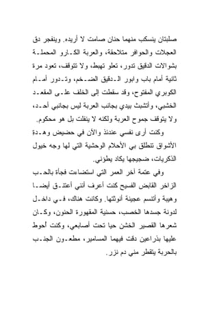 ‫ﺼﻠﺒﺘﺎﻥ ﻴﻨﺴﻜﺏ ﻤﻨﻬﻤﺎ ﺤﻨﺎﻥ ﺼﺎﻤﺕ ﻻ ﺃﺭﻴﺩﻩ. ﻭﻴﻨﻔﺠﺭ ﺩﻕ‬
‫ﺍﻟﻌﺠﻼﺕ ﻭﺍﻟﺤﻭﺍﻓﺭ ﻤﺘﻼﺤﻘﺔ، ﻭﺍﻟﻌﺭﺒﺔ ﺍﻟﻜـﺎﺭﻭ ﺍﻟﻤﺤﻤﻠـﺔ‬
‫ﺒﺸﻭﺍﻻﺕ ﺍﻟﺩﻗﻴﻕ ﺘﺩﻭﺭ، ﺘﻌﻠﻭ ﺘﻬﺒﻁ، ﻭﻻ ﺘﺘﻭﻗﻑ، ﺘﻌﻭﺩ ﻤﺭﺓ‬
‫ﺜﺎﻨﻴﺔ ﺃﻤﺎﻡ ﺒﺎﺏ ﻭﺍﺒﻭﺭ ﺍﻟـﺩﻗﻴﻕ ﺍﻟﻀـﺨﻡ، ﻭﺘـﺩﻭﺭ ﺃﻤـﺎﻡ‬
‫ﺍﻟﻜﻭﺒﺭﻱ ﺍﻟﻤﻔﺘﻭﺡ، ﻭﻗﺩ ﺴﻘﻁﺕ ﺇﻟﻰ ﺍﻟﺨﻠﻑ ﻋﻠـﻰ ﺍﻟﻤﻘﻌـﺩ‬
‫ﺍﻟﺨﺸﺒﻲ، ﻭﺃﺘﺸﺒﺙ ﺒﻴﺩﻱ ﺒﺠﺎﻨﺏ ﺍﻟﻌﺭﺒﺔ ﻟﻴﺱ ﺒﺠﺎﻨﺒﻲ ﺃﺤـﺩ،‬
 ‫ﻭﻻ ﻴﺘﻭﻗﻑ ﺠﻤﻭﺡ ﺍﻟﻌﺭﺒﺔ ﻭﻟﻜﻨﻪ ﻻ ﻴﻨﻔﻠﺕ ﺒل ﻫﻭ ﻤﺤﻜﻭﻡ.‬
‫ﻭﻜﻨﺕ ﺃﺭﻯ ﻨﻔﺴﻲ ﻋﻨﺩﺌﺫ ﻭﺍﻵﻥ ﻓﻲ ﺤﻀﻴﺽ ﻭﻫ‪‬ـﺩﺓ‬
‫ِ‬    ‫‪‬‬
‫ﺍﻷﺸﻭﺍﻕ ﺘﻨﻁﻠﻕ ﺒﻲ ﺍﻷﺤﻼﻡ ﺍﻟﻭﺤﺸﻴﺔ ﺍﻟﺘﻲ ﻟﻬﺎ ﻭﺠﻪ ﺨﻴﻭل‬
                    ‫ﺍﻟﺫﻜﺭﻴﺎﺕ، ﻀﺠﻴﺠﻬﺎ ﻴﻜﺎﺩ ﻴﻁﺅﻨﻲ.‬
‫ﻭﻓﻲ ﻋﺘﻤﺔ ﺁﺨﺭ ﺍﻟﻌﻤﺭ ﺍﻟﺘﻲ ﺍﺴﺘﻀﺎﺀﺕ ﻓﺠﺄﺓ ﺒﺎﻟﺤـﺏ‬
‫ﺍﻟﺯﺍﺨﺭ ﺍﻟﻘﺎﺒﺽ ﺍﻟﻔﺴﻴﺢ ﻜﻨﺕ ﺃﻋﺭﻑ ﺃﻨﻨﻲ ﺃﻋﺘﻨـﻕ ﺃﻴ ‪‬ـﺎ‬
  ‫ﻀ‬
‫ﻭﻫﻴﺒﺔ ﻭﺃﺘﻨﺴﻡ ﻋﺠﻴﻨﺔ ﺃﻨﻭﺜﺘﻬﺎ. ﻭﻜﺎﻨﺕ ﻫﻨﺎﻙ، ﻓـﻲ ﺩﺍﺨـل‬
‫ﻟﺩﻭﻨﺔ ﺠﺴﺩﻫﺎ ﺍﻟﺨﺼﺏ، ﺤﺴﻨﻴﺔ ﺍﻟﻤﻘﻬﻭﺭﺓ ﺍﻟﺤﻨﻭﻥ، ﻭﻜـﺎﻥ‬
‫ﺸﻌﺭﻫﺎ ﺍﻟﻘﺼﻴﺭ ﺍﻟﺨﺸﻥ ﺤ ‪‬ﺎ ﺘﺤﺕ ﺃﺼﺎﺒﻌﻲ، ﻭﻜﻨﺕ ﺃﺤ ‪‬ﻁ‬
 ‫ُ ‪‬ﻭ‬                   ‫ﻴ‬
‫ﻋﻠﻴﻬﺎ ﺒﺫﺭﺍﻋﻴﻥ ‪‬ﻗﺕ ﻓﻴﻬﻤﺎ ﺍﻟﻤﺴﺎﻤﻴﺭ، ﻤﻁﻌـﻭﻥ ﺍﻟﺠﻨـﺏ‬
                                ‫ﺩ‬
                        ‫ﺒﺎﻟﺤﺭﺒﺔ ﻴﺘﻘﻁﺭ ﻤﻨﻲ ﺩﻡ ﻨﺯﺭ.‬
 