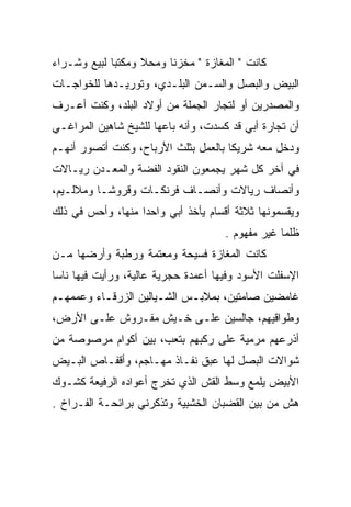 ‫ﻜﺎﻨﺕ " ﺍﻟﻤﻐﺎﺯﺓ " ﻤﺨﺯﻨﺎ ﻭﻤﺤﻼ ﻭﻤﻜﺘﺒﺎ ﻟﺒﻴﻊ ﻭﺸـﺭﺍﺀ‬
‫ﺍﻟﺒﻴﺽ ﻭﺍﻟﺒﺼل ﻭﺍﻟﺴـﻤﻥ ﺍﻟﺒﻠـﺩﻱ، ﻭﺘﻭﺭﻴـﺩﻫﺎ ﻟﻠﺨﻭﺍﺠـﺎﺕ‬
‫ﻭﺍﻟﻤﺼﺩﺭﻴﻥ ﺃﻭ ﻟﺘﺠﺎﺭ ﺍﻟﺠﻤﻠﺔ ﻤﻥ ﺃﻭﻻﺩ ﺍﻟﺒﻠﺩ، ﻭﻜﻨﺕ ﺃﻋـﺭﻑ‬
‫ﺃﻥ ﺘﺠﺎﺭﺓ ﺃﺒﻲ ﻗﺩ ﻜﺴﺩﺕ، ﻭﺃﻨﻪ ﺒﺎﻋﻬﺎ ﻟﻠﺸﻴﺦ ﺸﺎﻫﻴﻥ ﺍﻟﻤﺭﺍﻏـﻲ‬
‫ﻭﺩﺨل ﻤﻌﻪ ﺸﺭﻴﻜﺎ ﺒﺎﻟﻌﻤل ﺒﺜﻠﺙ ﺍﻷﺭﺒﺎﺡ، ﻭﻜﻨﺕ ﺃﺘﺼﻭﺭ ﺃﻨﻬـﻡ‬
‫ﻓﻲ ﺁﺨﺭ ﻜل ﺸﻬﺭ ﻴﺠﻤﻌﻭﻥ ﺍﻟﻨﻘﻭﺩ ﺍﻟﻔﻀﺔ ﻭﺍﻟﻤﻌـﺩﻥ ﺭﻴـﺎﻻﺕ‬
‫ﻭﺃﻨﺼﺎﻑ ﺭﻴﺎﻻﺕ ﻭﺃﻨﺼـﺎﻑ ﻓﺭﻨﻜـﺎﺕ ﻭﻗﺭﻭﺸـﺎ ﻭﻤﻼﻟـﻴﻡ،‬
‫ﻭﻴﻘﺴﻤﻭﻨﻬﺎ ﺜﻼﺜﺔ ﺃﻗﺴﺎﻡ ﻴﺄﺨﺫ ﺃﺒﻲ ﻭﺍﺤﺩﺍ ﻤﻨﻬﺎ، ﻭﺃﺤﺱ ﻓﻲ ﺫﻟﻙ‬
                                     ‫ﻅﻠﻤﺎ ﻏﻴﺭ ﻤﻔﻬﻭﻡ .‬
‫ﻜﺎﻨﺕ ﺍﻟﻤﻐﺎﺯﺓ ﻓﺴﻴﺤﺔ ﻭﻤﻌﺘﻤﺔ ﻭﺭﻁﺒﺔ ﻭﺃﺭﻀﻬﺎ ﻤـﻥ‬
‫ﺍﻹﺴﻔﻠﺕ ﺍﻷﺴﻭﺩ ﻭﻓﻴﻬﺎ ﺃﻋﻤﺩﺓ ﺤﺠﺭﻴﺔ ﻋﺎﻟﻴﺔ، ﻭﺭﺃﻴﺕ ﻓﻴﻬﺎ ﻨﺎﺴﺎ‬
‫ﻏﺎﻤﻀﻴﻥ ﺼﺎﻤﺘﻴﻥ، ﺒﻤﻼﺒـﺱ ﺍﻟﺸـﻴﺎﻟﻴﻥ ﺍﻟﺯﺭﻗـﺎﺀ ﻭﻋﻤﻤﻬـﻡ‬
‫ﻭﻁﻭﺍﻗﻴﻬﻡ، ﺠﺎﻟﺴﻴﻥ ﻋﻠـﻰ ﺨـﻴﺵ ﻤﻔـﺭﻭﺵ ﻋﻠـﻰ ﺍﻷﺭﺽ،‬
‫ﺃﺫﺭﻋﻬﻡ ﻤﺭﻤﻴﺔ ﻋﻠﻰ ﺭﻜﺒﻬﻡ ﺒﺘﻌﺏ، ﺒﻴﻥ ﺃﻜﻭﺍﻡ ﻤﺭﺼﻭﺼﺔ ﻤﻥ‬
‫ﺸﻭﺍﻻﺕ ﺍﻟﺒﺼل ﻟﻬﺎ ﻋﺒﻕ ﻨﻔـﺎﺫ ﻤﻬـﺎﺠﻡ، ﻭﺃﻗﻔـﺎﺹ ﺍﻟﺒـﻴﺽ‬
‫ﺍﻷﺒﻴﺽ ﻴﻠﻤﻊ ﻭﺴﻁ ﺍﻟﻘﺵ ﺍﻟﺫﻱ ﺘﺨﺭﺝ ﺃﻋﻭﺍﺩﻩ ﺍﻟﺭﻓﻴﻌﺔ ﻜﺸـﻭﻙ‬
‫ﻫﺵ ﻤﻥ ﺒﻴﻥ ﺍﻟﻘﻀﺒﺎﻥ ﺍﻟﺨﺸﺒﻴﺔ ﻭﺘﺫﻜﺭﻨﻲ ﺒﺭﺍﺌﺤـﺔ ﺍﻟﻔـﺭﺍﺥ .‬
 