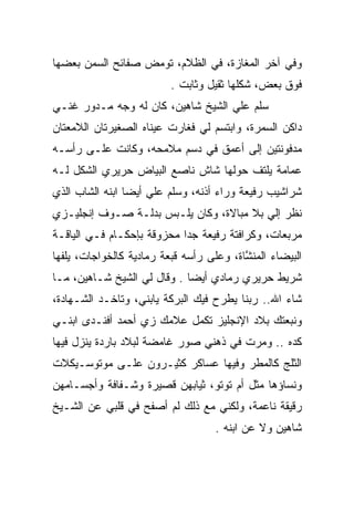 ‫ﻭﻓﻲ ﺁﺨﺭ ﺍﻟﻤﻐﺎﺯﺓ، ﻓﻲ ﺍﻟﻅﻼﻡ، ﺘﻭﻤﺽ ﺼﻔﺎﺌﺢ ﺍﻟﺴﻤﻥ ﺒﻌﻀﻬﺎ‬
                          ‫ﻓﻭﻕ ﺒﻌﺽ، ﺸﻜﻠﻬﺎ ﺜﻘﻴل ﻭﺜﺎﺒﺕ .‬
‫ﺴﻠﻡ ﻋﻠﻲ ﺍﻟﺸﻴﺦ ﺸﺎﻫﻴﻥ، ﻜﺎﻥ ﻟﻪ ﻭﺠﻪ ﻤـﺩﻭﺭ ﻏﻨـﻲ‬
‫‪‬‬     ‫‪‬‬                            ‫‪‬‬
‫ﺩﺍﻜﻥ ﺍﻟﺴﻤﺭﺓ، ﻭﺍﺒﺘﺴﻡ ﻟﻲ ﻓﻐﺎﺭﺕ ﻋﻴﻨﺎﻩ ﺍﻟﺼﻐﻴﺭﺘﺎﻥ ﺍﻟﻼﻤﻌﺘﺎﻥ‬
‫ﻤﺩﻓﻭﻨﺘﻴﻥ ﺇﻟﻰ ﺃﻋﻤﻕ ﻓﻲ ﺩﺴﻡ ﻤﻼﻤﺤﻪ، ﻭﻜﺎﻨﺕ ﻋﻠـﻰ ﺭﺃﺴـﻪ‬
‫ﻋﻤﺎﻤﺔ ﻴﻠﺘﻑ ﺤﻭﻟﻬﺎ ﺸﺎﺵ ﻨﺎﺼﻊ ﺍﻟﺒﻴﺎﺽ ﺤﺭﻴﺭﻱ ﺍﻟﺸﻜل ﻟـﻪ‬
‫ﺸﺭﺍﺸﻴﺏ ﺭﻓﻴﻌﺔ ﻭﺭﺍﺀ ﺃﺫﻨﻪ، ﻭﺴﻠﻡ ﻋﻠﻲ ﺃﻴﻀﺎ ﺍﺒﻨﻪ ﺍﻟﺸﺎﺏ ﺍﻟﺫﻱ‬
                     ‫‪‬‬
‫ﻨﻅﺭ ﺇﻟﻲ ﺒﻼ ﻤﺒﺎﻻﺓ، ﻭﻜﺎﻥ ﻴﻠـﺒﺱ ﺒﺩﻟـﺔ ﺼـﻭﻑ ﺇﻨﺠﻠﻴـﺯﻱ‬
                                         ‫‪‬‬
‫ﻤﺭﺒﻌﺎﺕ، ﻭﻜﺭﺍﻓﺘﺔ ﺭﻓﻴﻌﺔ ﺠﺩﺍ ﻤﺤﺯﻭﻗﺔ ﺒﺈﺤﻜـﺎﻡ ﻓـﻲ ﺍﻟﻴﺎﻗـﺔ‬
‫ﺍﻟﺒﻴﻀﺎﺀ ﺍﻟﻤﻨﺸﺎﺓ، ﻭﻋﻠﻰ ﺭﺃﺴﻪ ﻗﺒﻌﺔ ﺭﻤﺎﺩﻴﺔ ﻜﺎﻟﺨﻭﺍﺠﺎﺕ، ﻴﻠﻔﻬﺎ‬
                                          ‫ﱠ‬
‫ﺸﺭﻴﻁ ﺤﺭﻴﺭﻱ ﺭﻤﺎﺩﻱ ﺃﻴﻀﺎ . ﻭﻗﺎل ﻟﻲ ﺍﻟﺸﻴﺦ ﺸـﺎﻫﻴﻥ، ﻤـﺎ‬
                                       ‫‪‬‬
‫ﺸﺎﺀ ﺍﷲ.. ﺭﺒﻨﺎ ﻴﻁﺭﺡ ﻓﻴﻙ ﺍﻟﺒﺭﻜﺔ ﻴﺎﺒﻨﻲ، ﻭﺘﺎﺨـﺩ ﺍﻟﺸـﻬﺎﺩﺓ،‬
‫ﻭﻨﺒﻌﺘﻙ ﺒﻼﺩ ﺍﻹﻨﺠﻠﻴﺯ ﺘﻜﻤل ﻋﻼﻤﻙ ﺯﻱ ﺃﺤﻤﺩ ﺃﻓﻨـﺩﻯ ﺍﺒﻨـﻲ‬
                  ‫‪‬‬
‫ﻜﺩﻩ .. ﻭﻤﺭﺕ ﻓﻲ ﺫﻫﻨﻲ ﺼﻭﺭ ﻏﺎﻤﻀﺔ ﻟﺒﻼﺩ ﺒﺎﺭﺩﺓ ﻴﻨﺯل ﻓﻴﻬﺎ‬
‫ﺍﻟﺜﻠﺞ ﻜﺎﻟﻤﻁﺭ ﻭﻓﻴﻬﺎ ﻋﺴﺎﻜﺭ ﻜﺜﻴـﺭﻭﻥ ﻋﻠـﻰ ﻤﻭﺘﻭﺴـﻴﻜﻼﺕ‬
‫ﻭﻨﺴﺎﺅﻫﺎ ﻤﺜل ﺃﻡ ﺘﻭﺘﻭ، ﺜﻴﺎﺒﻬﻥ ﻗﺼﻴﺭﺓ ﻭﺸـﻔﺎﻓﺔ ﻭﺃﺠﺴـﺎﻤﻬﻥ‬
‫ﺭﻗﻴﻘﺔ ﻨﺎﻋﻤﺔ، ﻭﻟﻜﻨﻲ ﻤﻊ ﺫﻟﻙ ﻟﻡ ﺃﺼﻔﺢ ﻓﻲ ﻗﻠﺒﻲ ﻋﻥ ﺍﻟﺸـﻴﺦ‬
                                   ‫ﺸﺎﻫﻴﻥ ﻭﻻ ﻋﻥ ﺍﺒﻨﻪ .‬
 