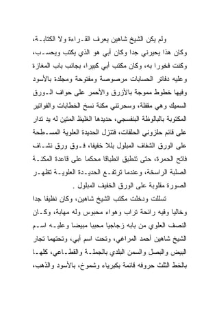 ‫ﻭﻟﻡ ﻴﻜﻥ ﺍﻟﺸﻴﺦ ﺸﺎﻫﻴﻥ ﻴﻌﺭﻑ ﺍﻟﻘـﺭﺍﺀﺓ ﻭﻻ ﺍﻟﻜﺘﺎﺒـﺔ،‬
‫ﻭﻜﺎﻥ ﻫﺫﺍ ﻴﺤﻴﺭﻨﻲ ﺠﺩﺍ ﻭﻜﺎﻥ ﺃﺒﻲ ﻫﻭ ﺍﻟﺫﻱ ﻴﻜﺘﺏ ﻭﻴﺤﺴـﺏ،‬
‫ﻭﻜﻨﺕ ﻓﺨﻭﺭﺍ ﺒﻪ، ﻭﻜﺎﻥ ﻤﻜﺘﺏ ﺃﺒﻲ ﻜﺒﻴﺭﺍ، ﺒﺠﺎﻨﺏ ﺒﺎﺏ ﺍﻟﻤﻐﺎﺯﺓ‬
‫ﻭﻋﻠﻴﻪ ﺩﻓﺎﺘﺭ ﺍﻟﺤﺴﺎﺒﺎﺕ ﻤﺭﺼﻭﺼﺔ ﻭﻤﻔﺘﻭﺤﺔ ﻭﻤﺠﻠﺩﺓ ﺒﺎﻷﺴﻭﺩ‬
‫ﻭﻓﻴﻬﺎ ﺨﻁﻭﻁ ﻤﻤﻭﺠﺔ ﺒﺎﻷﺯﺭﻕ ﻭﺍﻷﺤﻤﺭ ﻋﻠﻰ ﺤﻭﺍﻑ ﺍﻟـﻭﺭﻕ‬
‫ﺍﻟﺴﻤﻴﻙ ﻭﻫﻲ ﻤﻘﻔﻠﺔ، ﻭﺴﺤﺭﺘﻨﻲ ﻤﻜﻨﺔ ﻨﺴﺦ ﺍﻟﺨﻁﺎﺒﺎﺕ ﻭﺍﻟﻔﻭﺍﺘﻴﺭ‬
‫ﺍﻟﻤﻜﺘﻭﺒﺔ ﺒﺎﻟﺒﺎﻟﻭﻅﺔ ﺍﻟﺒﻨﻔﺴﺠﻲ، ﺤﺩﻴﺩﻫﺎ ﺍﻟﻐﻠﻴﻅ ﺍﻟﻤﺘﻴﻥ ﻟﻪ ﻴﺩ ﺘﺩﺍﺭ‬
‫ﻋﻠﻰ ﻗﺎﺌﻡ ﺤﻠﺯﻭﻨﻲ ﺍﻟﺤﻠﻘﺎﺕ، ﻓﺘﻨﺯل ﺍﻟﺤﺩﻴﺩﺓ ﺍﻟﻌﻠﻭﻴﺔ ﺍﻟﻤﺴـﻁﺤﺔ‬
‫ﻋﻠﻰ ﺍﻟﻭﺭﻕ ﺍﻟﺸﻔﺎﻑ ﺍﻟﻤﺒﻠﻭل ﺒﻠﻼ ﺨﻔﻴﻔﺎ، ﻓـﻭﻕ ﻭﺭﻕ ﻨﺸـﺎﻑ‬
‫ﻓﺎﺘﺢ ﺍﻟﺤﻤﺭﺓ، ﺤﺘﻰ ﺘﻨﻁﺒﻕ ﺍﻨﻁﺒﺎﻗﺎ ﻤﺤﻜﻤﺎ ﻋﻠﻰ ﻗﺎﻋﺩﺓ ﺍﻟﻤﻜﻨـﺔ‬
‫ﺍﻟﺼﻠﺒﺔ ﺍﻟﺭﺍﺴﺨﺔ، ﻭﻋﻨﺩﻤﺎ ﺘﺭﺘﻔـﻊ ﺍﻟﺤﺩﻴـﺩﺓ ﺍﻟﻌﻠﻭﻴـﺔ ﺘﻅﻬـﺭ‬
               ‫ﺍﻟﺼﻭﺭﺓ ﻤﻘﻠﻭﺒﺔ ﻋﻠﻰ ﺍﻟﻭﺭﻕ ﺍﻟﺨﻔﻴﻑ ﺍﻟﻤﺒﻠﻭل .‬
‫ﺘﺴﻠﻠﺕ ﻭﺩﺨﻠﺕ ﻤﻜﺘﺏ ﺍﻟﺸﻴﺦ ﺸﺎﻫﻴﻥ، ﻭﻜﺎﻥ ﻨﻅﻴﻔﺎ ﺠﺩﺍ‬
‫ﻭﺨﺎﻟﻴﺎ ﻭﻓﻴﻪ ﺭﺍﺌﺤﺔ ﺘﺭﺍﺏ ﻭﻫﻭﺍﺀ ﻤﺤﺒﻭﺱ ﻭﻟﻪ ﻤﻬﺎﺒﺔ، ﻭﻜـﺎﻥ‬
‫ﺍﻟﻨﺼﻑ ﺍﻟﻌﻠﻭﻱ ﻤﻥ ﺒﺎﺒﻪ ﺯﺠﺎﺠﻴﺎ ﻤﺤﺒﺒﺎ ﻤﺒﻴﻀﺎ ﻭﻋﻠﻴـﻪ ﺍﺴـﻡ‬
‫ﺍﻟﺸﻴﺦ ﺸﺎﻫﻴﻥ ﺃﺤﻤﺩ ﺍﻟﻤﺭﺍﻏﻲ، ﻭﺘﺤﺕ ﺍﺴﻡ ﺃﺒﻲ، ﻭﺘﺤﺘﻬﻤﺎ ﺘﺠﺎﺭ‬
‫ﺍﻟﺒﻴﺽ ﻭﺍﻟﺒﺼل ﻭﺍﻟﺴﻤﻥ ﺍﻟﺒﻠﺩﻱ ﺒﺎﻟﺠﻤﻠـﺔ ﻭﺍﻟﻘﻁـﺎﻋﻲ، ﻜﻠﻬـﺎ‬
‫ﺒﺎﻟﺨﻁ ﺍﻟﺜﻠﺙ ﺤﺭﻭﻓﻪ ﻗﺎﺌﻤﺔ ﺒﻜﺒﺭﻴﺎﺀ ﻭﺸﻤﻭﺥ، ﺒﺎﻷﺴﻭﺩ ﻭﺍﻟﺫﻫﺏ،‬
 