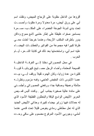 ‫ﺃﻗﺭﺅﻫﺎ ﻤﻥ ﺍﻟﺩﺍﺨل ﻤﻘﻠﻭﺒﺔ ﻋﻠﻰ ﺍﻟﺯﺠﺎﺝ ﺍﻟﻤﺒﻴﺽ، ﻭﻨﻘﻠﺕ ﺍﺴﻡ‬
‫ﺃﺒﻲ ﻋﻠﻰ ﻭﺭﻕ ﺃﺒﻴﺽ، ﻤﺭﺓ ﻤﻌﺩﻭﻻ ﻭﻤﺭﺓ ﻤﻘﻠﻭﺒﺎ، ﻭﺃﺤﺴﺴـﺕ‬
‫ﺘﺤﺕ ﻴﺩﻱ ﻟﺩﻭﻨﺔ ﺍﻟﺠﻭﺨﺔ ﺍﻟﺨﻀﺭﺍﺀ ﻋﻠﻰ ﺍﻟﻤﻜﺘـﺏ، ﻤﺴـﻤﺭﺓ‬
‫ﺒﻤﺴﺎﻤﻴﺭ ﺼﻔﺭﺍﺀ ﻏﻠﻴﻅﺔ ﻋﻠﻰ ﺇﻁﺎﺭ ﺨﺸﺒﻲ ﻻﻤﻊ ﻤﻤﻭﺝ ﻭﺩﺍﻜﻥ‬
‫ﻴﺩﻭﺭ ﺒﺄﻁﺭﺍﻑ ﺍﻟﻤﻜﺘﺏ ﺍﻷﺭﺒﻌﺔ، ﻭﻋﻨﺩﻤﺎ ﺨﺭﺠﻨﺎ ﺃﺨﺫﺕ ﻤﻌـﻲ‬
‫ﻅﺭﻓﺎ ﻜﺒﻴﺭﺍ ﻓﻴﻪ ﻤﺠﻤﻭﻋﺔ ﻤﻥ ﺍﻟﻔﻭﺍﺘﻴﺭ ﻭﺍﻟﺨﻁﺎﺒـﺎﺕ ﺍﻟﺒﻴﻀـﺎﺀ‬
‫ﻋﻠﻴﻪ ﺍﺴﻡ ﺃﺒﻲ، ﻭﺍﺴﺘﺨﺩﻤﺘﻬﺎ ﺒﻌﺩ ﺫﻟﻙ ﻓﻲ ﻜﺘﺎﺒﺔ ﺍﻟﺸـﻌﺭ، ﺃﻴـﺎﻡ‬
                                               ‫ﺍﻟﺤﺭﺏ .‬
‫ﻓﻲ ﻤﺤل ﺍﻟﻤﺼﻭﺭﺍﺘﻲ ﺩﺨﻠﻨﺎ ﺇﻟـﻰ ﺍﻟﻐﺭﻓـﺔ ﺍﻟﺩﺍﺨﻠﻴـﺔ‬
‫ﺍﻟﻔﺴﻴﺤﺔ ﺍﻟﻤﻌﺘﻤﺔ، ﻭﺃﻀﺎﺀ ﺍﻟﺭﺠل ﻤﺼـﺎﺒﻴﺢ ﻜﻬﺭﺒﺎﺌﻴـﺔ ﻗﻭﻴـﺔ‬
‫ﻜﺜﻴﺭﺓ ﻤﻥ ﻋﺩﺓ ﺯﻭﺍﻴﺎ، ﻭﻜﺎﻥ ﺍﻟﻬﺩﻭﺀ ﺜﻘﻴﻼ ﻭﻭﻗﻑ ﺃﺒـﻲ، ﺒﻴـﺩﻩ‬
‫ﻋﺼﺎ ﺍﻷﺒﻨﻭﺱ ﺫﺍﺕ ﺍﻟﻤﻘﺒﺽ ﺍﻟﻌﺎﺠﻲ، ﻭﻓﻤﻪ ﻤﺯﻤﻭﻡ ﻭﻨﻅﺭﺘـﻪ‬
‫ﻤﺘﺄﻤﻠﺔ ﻭﻋﻤﻴﻘﺔ ﻭﺼﺎﻓﻴﺔ ﺠﺩﺍ، ﻭﺭﻓﻌﻨﻲ ﺍﻟﻤﺼﻭﺭﺍﺘﻲ ﻭﺃﺠﻠﺴـﻨﻲ‬
‫ﻋﻠﻰ ﻤﺎﺌﺩﺓ ﻋﺎﻟﻴﺔ ﺼﻐﻴﺭﺓ ﺒﺠﺎﻨﺏ ﺃﺒﻲ . ﻭﻜﻨﺕ ﺃﻟﺒﺱ ﻗﻤـﻴﺹ‬
‫ﺍﻟﺤﺭﻴﺭ ﺍﻷﺒﻴﺽ ﺍﻟﻭﺍﺴﻊ ﺍﻟﻴﺎﻗﺔ ﻭﺍﻟﺒﻨﻁﻠﻭﻥ ﺍﻟﻘﻁﻴﻔﺔ ﺍﻷﺴﻭﺩ ﺍﻟﺫﻱ‬
‫ﻟﻪ ﺤﻤﺎﻻﺕ ﻓﻴﻬﺎ ﺯﺭﺍﻴﺭ ﺒﻴﻀﺎﺀ ﻜﺒﻴﺭﺓ، ﻭﺤﺫﺍﺌﻲ ﺍﻷﺒﻴﺽ ﺍﻟﺠﺩﻴﺩ‬
‫ﺍﻟﺫﻱ ﻟﻪ ﻨﻌل ﻤﻁﺎﻁﻲ ﺭﻤﺎﺩﻱ ﻴﻐﻭﺹ ﻗﻠﻴﻼ ﺘﺤﺕ ﻗﺩﻤﻲ ﻋﻨﺩﻤﺎ‬
‫ﺃﻤﺸﻲ، ﻭﺠﻭﺭﺒﻲ ﺍﻷﺴﻭﺩ ﺍﻟﻤﺭﻓﻭﻉ ﻤﻀﻤﻭﻡ ﻋﻠﻰ ﺴﺎﻗﻲ ﻭﺤـﺩﻩ‬
 