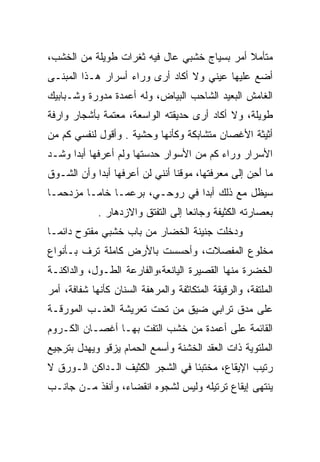 ‫ﻤﺘﺄﻤﻼ ﺃﻤﺭ ﺒﺴﻴﺎﺝ ﺨﺸﺒﻲ ﻋﺎل ﻓﻴﻪ ﺜﻐﺭﺍﺕ ﻁﻭﻴﻠﺔ ﻤﻥ ﺍﻟﺨﺸﺏ،‬
‫ﺃﻀﻊ ﻋﻠﻴﻬﺎ ﻋﻴﻨﻲ ﻭﻻ ﺃﻜﺎﺩ ﺃﺭﻯ ﻭﺭﺍﺀ ﺃﺴﺭﺍﺭ ﻫـﺫﺍ ﺍﻟﻤﺒﻨـﻰ‬
‫ﺍﻟﻐﺎﻤﺵ ﺍﻟﺒﻌﻴﺩ ﺍﻟﺸﺎﺤﺏ ﺍﻟﺒﻴﺎﺽ، ﻭﻟﻪ ﺃﻋﻤﺩﺓ ﻤﺩﻭﺭﺓ ﻭﺸـﺒﺎﺒﻴﻙ‬
‫ﻁﻭﻴﻠﺔ، ﻭﻻ ﺃﻜﺎﺩ ﺃﺭﻯ ﺤﺩﻴﻘﺘﻪ ﺍﻟﻭﺍﺴﻌﺔ، ﻤﻌﺘﻤﺔ ﺒﺄﺸﺠﺎﺭ ﻭﺍﺭﻓﺔ‬
‫ﺃﺜﻴﺜﺔ ﺍﻷﻏﺼﺎﻥ ﻤﺘﺸﺎﺒﻜﺔ ﻭﻜﺄﻨﻬﺎ ﻭﺤﺸﻴﺔ . ﻭﺃﻗﻭل ﻟﻨﻔﺴﻲ ﻜﻡ ﻤﻥ‬
   ‫ﹶ‪‬‬
‫ﺍﻷﺴﺭﺍﺭ ﻭﺭﺍﺀ ﻜﻡ ﻤﻥ ﺍﻷﺴﻭﺍﺭ ﺤﺩﺴﺘﻬﺎ ﻭﻟﻡ ﺃﻋﺭﻓﻬﺎ ﺃﺒﺩﺍ ﻭﺸـﺩ‬
                                      ‫ﹶ‪‬‬
‫ﻤﺎ ﺃﺤﻥ ﺇﻟﻰ ﻤﻌﺭﻓﺘﻬﺎ، ﻤﻭﻗﻨﺎ ﺃﻨﻨﻲ ﻟﻥ ﺃﻋﺭﻓﻬﺎ ﺃﺒﺩﺍ ﻭﺃﻥ ﺍﻟﺸـﻭﻕ‬
                                                  ‫َِ‪‬‬
‫ﺴﻴﻅل ﻤﻊ ﺫﻟﻙ ﺃﺒﺩﺍ ﻓﻲ ﺭﻭﺤـﻲ، ﺒﺭﻋﻤـﺎ ﺨﺎﻤـﺎ ﻤﺯﺩﺤﻤـﺎ‬
             ‫ﺒﻌﺼﺎﺭﺘﻪ ﺍﻟﻜﺜﻴﻔﺔ ﻭﺠﺎﺌﻌﺎ ﺇﻟﻰ ﺍﻟﺘﻔﺘﻕ ﻭﺍﻻﺯﺩﻫﺎﺭ .‬
‫ﻭﺩﺨﻠﺕ ﺠﻨﻴﻨﺔ ﺍﻟﺨﻀﺎﺭ ﻤﻥ ﺒﺎﺏ ﺨﺸﺒﻲ ﻤﻔﺘﻭﺡ ﺩﺍﺌﻤـﺎ‬
‫ﻤﺨﻠﻭﻉ ﺍﻟﻤﻔﺼﻼﺕ، ﻭﺃﺤﺴﺴﺕ ﺒﺎﻷﺭﺽ ﻜﺎﻤﻠﺔ ﺘﺭﻑ ﺒـﺄﻨﻭﺍﻉ‬
‫ﺍﻟﺨﻀﺭﺓ ﻤﻨﻬﺎ ﺍﻟﻘﺼﻴﺭﺓ ﺍﻟﻴﺎﻨﻌﺔ،ﻭﺍﻟﻔﺎﺭﻋﺔ ﺍﻟﻁـﻭل، ﻭﺍﻟﺩﺍﻜﻨـﺔ‬
‫ﺍﻟﻤﻠﺘﻔﺔ، ﻭﺍﻟﺭﻗﻴﻘﺔ ﺍﻟﻤﺘﻜﺎﺜﻔﺔ ﻭﺍﻟﻤﺭﻫﻔﺔ ﺍﻟﺴﻨﺎﻥ ﻜﺄﻨﻬﺎ ﺸﻔﺎﻓﺔ، ﺃﻤﺭ‬
‫‪‬‬
‫ﻋﻠﻰ ﻤﺩﻕ ﺘﺭﺍﺒﻲ ﻀﻴﻕ ﻤﻥ ﺘﺤﺕ ﺘﻌﺭﻴﺸﺔ ﺍﻟﻌﻨـﺏ ﺍﻟﻤﻭﺭﻗـﺔ‬
‫ﺍﻟﻘﺎﺌﻤﺔ ﻋﻠﻰ ﺃﻋﻤﺩﺓ ﻤﻥ ﺨﺸﺏ ﺍﻟﺘﻔﺕ ﺒﻬـﺎ ﺃﻏﺼـﺎﻥ ﺍﻟﻜـﺭﻭﻡ‬
                     ‫ﹼ‬
‫ﺍﻟﻤﻠﺘﻭﻴﺔ ﺫﺍﺕ ﺍﻟﻌﻘﺩ ﺍﻟﺨﺸﻨﺔ ﻭﺃﺴﻤﻊ ﺍﻟﺤﻤﺎﻡ ﻴﺯﻗﻭ ﻭﻴﻬﺩل ﺒﺘﺭﺠﻴﻊ‬
                                       ‫‪‬ﹶ‬
‫ﺭﺘﻴﺏ ﺍﻹﻴﻘﺎﻉ، ﻤﺨﺘﺒﺌﺎ ﻓﻲ ﺍﻟﺸﺠﺭ ﺍﻟﻜﺜﻴﻑ ﺍﻟـﺩﺍﻜﻥ ﺍﻟـﻭﺭﻕ ﻻ‬
‫ﻴﻨﺘﻬﻰ ﺇﻴﻘﺎﻉ ﺘﺭﺘﻴﻠﻪ ﻭﻟﻴﺱ ﻟﺸﺠﻭﻩ ﺍﻨﻘﻀﺎﺀ، ﻭﺃﻨﻔﺫ ﻤـﻥ ﺠﺎﻨـﺏ‬
 