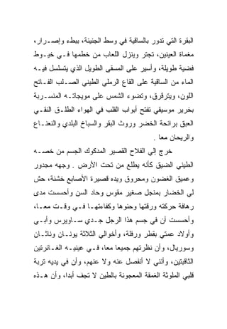 ‫ﺍﻟﺒﻘﺭﺓ ﺍﻟﺘﻲ ﺘﺩﻭﺭ ﺒﺎﻟﺴﺎﻗﻴﺔ ﻓﻲ ﻭﺴﻁ ﺍﻟﺠﻨﻴﻨﺔ، ﺒﺒﻁﺀ ﻭﺇﺼـﺭﺍﺭ،‬
‫ﻤﻐﻤﺎﺓ ﺍﻟﻌﻴﻨﻴﻥ، ﺘﺠﺘﺭ ﻭﻴﻨﺯل ﺍﻟﻠﻌﺎﺏ ﻤﻥ ﺨﻁﻤﻬﺎ ﻓـﻲ ﺨﻴـﻭﻁ‬
                                ‫‪‬‬
‫ﻓﻀﻴﺔ ﻁﻭﻴﻠﺔ، ﻭﺃﺴﻴﺭ ﻋﻠﻰ ﺍﻟﻤﺴﻘﻰ ﺍﻟﻁﻭﻴل ﺍﻟﺫﻱ ﻴﺘﺴﻠﺴل ﻓﻴـﻪ‬
‫ﺍﻟﻤﺎﺀ ﻤﻥ ﺍﻟﺴﺎﻗﻴﺔ ﻋﻠﻰ ﺍﻟﻘﺎﻉ ﺍﻟﺭﻤﻠﻲ ﺍﻟﻁﻴﻨﻲ ﺍﻟﺼـﻠﺏ ﺍﻟﻔـﺎﺘﺢ‬
‫ﺍﻟﻠﻭﻥ، ﻭﻴﺘﺭﻗﺭﻕ، ﻭﺘﻀﻭﺀ ﺍﻟﺸﻤﺱ ﻋﻠﻰ ﻤﻭﻴﺠﺎﺘـﻪ ﺍﻟﻤﻨﺴـﺭﺒﺔ‬
‫ﺒﺨﺭﻴﺭ ﻤﻭﺴﻴﻘﻲ ﺘﻔﺘﺢ ﺃﺒﻭﺍﺏ ﺍﻟﻘﻠﺏ ﻓﻲ ﺍﻟﻬﻭﺍﺀ ﺍﻟﻁﻠـﻕ ﺍﻟﻨﻘـﻲ‬
‫ﺍﻟﻌﺒﻕ ﺒﺭﺍﺌﺤﺔ ﺍﻟﺨﻀﺭ ﻭﺭﻭﺙ ﺍﻟﺒﻘﺭ ﻭﺍﻟﺴﺒﺎﺥ ﺍﻟﺒﻠﺩﻱ ﻭﺍﻟﻨﻌﻨـﺎﻉ‬
                                         ‫ﻭﺍﻟﺭﻴﺤﺎﻥ ﻤﻌﺎ .‬
‫ﺨﺭﺝ ﺇﻟﻲ ﺍﻟﻔﻼﺡ ﺍﻟﻘﺼﻴﺭ ﺍﻟﻤﺩﻜﻭﻙ ﺍﻟﺠﺴﻡ ﻤﻥ ﺨﺼـﻪ‬
                                   ‫‪‬‬
‫ﺍﻟﻁﻴﻨﻲ ﺍﻟﻀﻴﻕ ﻜﺄﻨﻪ ﻴﻁﻠﻊ ﻤﻥ ﺘﺤﺕ ﺍﻷﺭﺽ . ﻭﺠﻬﻪ ﻤﺠﺩﻭﺭ‬
‫ﻭﻋﻤﻴﻕ ﺍﻟﻐﻀﻭﻥ ﻭﻤﺤﺭﻭﻕ ﻭﻴﺩﻩ ﻗﺼﻴﺭﺓ ﺍﻷﺼﺎﺒﻊ ﺨﺸﻨﺔ، ﺤﺵ‬
‫ﻟﻲ ﺍﻟﺨﻀﺎﺭ ﺒﻤﻨﺠل ﺼﻐﻴﺭ ﻤﻘﻭﺱ ﻭﺤﺎﺩ ﺍﻟﺴﻥ ﻭﺃﺤﺴﺴﺕ ﻤﺩﻯ‬
‫ﺭﻫﺎﻓﺔ ﺤﺭﻜﺘﻪ ﻭﺭﻗﺘﻬﺎ ﻭﺤﻨﻭﻫﺎ ﻭﻜﻔﺎﺀﺘﻬـﺎ ﻓـﻲ ﻭﻗـﺕ ﻤﻌـﺎ،‬
‫ﻭﺃﺤﺴﺴﺕ ﺃﻥ ﻓﻲ ﺠﺴﻡ ﻫﺫﺍ ﺍﻟﺭﺠل ﺠـﺩﻱ ﺴـﺎﻭﻴﺭﺱ ﻭﺃﺒـﻲ‬
‫ﻭﺃﻭﻻﺩ ﻋﻤﺘﻲ ﺒﻘﻁﺭ ﻭﺭﻓﻠﺔ، ﻭﺃﺨﻭﺍﻟﻲ ﺍﻟﺜﻼﺜﺔ ﻴﻭﻨـﺎﻥ ﻭﻨﺎﺜـﺎﻥ‬
‫ﻭﺴﻭﺭﻴﺎل، ﻭﺃﻥ ﻨﻅﺭﺘﻬﻡ ﺠﻤﻴﻌﺎ ﻤﻌﺎ، ﻓـﻲ ﻋﻴﻨﻴـﻪ ﺍﻟﻐـﺎﺌﺭﺘﻴﻥ‬
‫ﺍﻟﺜﺎﻗﺒﺘﻴﻥ، ﻭﺃﻨﻨﻲ ﻻ ﺃﻨﻔﺼل ﻋﻨﻪ ﻭﻻ ﻋﻨﻬﻡ، ﻭﺃﻥ ﻓﻲ ﻴﺩﻴﻪ ﺘﺭﺒﺔ‬
‫ﻗﻠﺒﻲ ﺍﻟﻤﻠﻭﺜﺔ ﺍﻟﻐﻤﻘﺔ ﺍﻟﻤﻌﺠﻭﻨﺔ ﺒﺎﻟﻁﻴﻥ ﻻ ﺘﺠﻑ ﺃﺒﺩﺍ، ﻭﺃﻥ ﻫـﺫﻩ‬
 