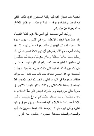 ‫ﺍﻟﺠﻨﻴﻨﺔ ﻫﺏ ﺒﺴﺘﺎﻥ ﺃﻟﻑ ﻟﻴﻠﺔ ﻭﻟﻴﻠﺔ ﺍﻟﻤﺴﺤﻭﺭ ﺍﻟﺫﻱ ﻁﺎﻟﻤﺎ ﺍﻟﺘﻘﻰ‬
‫ﻓﻴﻪ ﺍﻟﻤﺤﺒﻭﻥ ﺨﻔﻴﺔ، ﻭﻋﺭﻓﻭﺍ – ﻜﻤﺎ ﻋﺭﻓﺕ – ﻤﻥ ﻓﻨﻭﻥ ﺍﻟﻌﺸﻕ‬
                               ‫ﻤﺎ ﻟﻡ ﻴﻌﺭﻓﻪ ﻤﻥ ﻗﺒل ﺒﺸﺭ .‬
‫ﻭﺭﺃﻴﺕ ﺃﻨﻨﻲ ﺼﻌﺩﺕ ﺇﻟﻰ ﺃﻋﻠﻰ ﺘﻠﺔ ﻜﻭﻡ ﺍﻟﺩﻜﺔ ﺍﻟﻘﺩﻴﻤﺔ،‬
                    ‫ﹼ‬
‫ﻭﻗﺩ ﺠﻼ ﻋﻨﻬﺎ ﺍﻟﺠﻨﻭﺩ ﺍﻹﻨﺠﻠﻴﺯ ﺴﺭﺍ ﻓﻲ ﺍﻟﻠﻴل . ﻭﻷﻭل ﻤـﺭﺓ‬
‫ﻤﻨﺫ ﻭﻋﻴﺕ ﻟﻡ ﻴﻜﻥ ﺍﻟﻴﻭﻨﻴﻭﻥ ﺠﺎﻙ ﻴﺭﻓﺭﻑ ﻋﻠﻰ ﺫﺭﻭﺓ ﺍﻟﺘﻠـﺔ،‬
‫ﻭﻜﻨﺕ ﺃﻋﺭﻑ ﻤﻊ ﺫﻟﻙ ﺒﻐﻤﻭﺽ ﺃﻥ ﻜﻭﻡ ﺍﻟﺩﻜﺔ ﺍﻟﻘﺩﻴﻡ ﻗﺩ ﺃﺯﻴـل‬
‫ﻭﺤﻠﺕ ﻤﺤﻠﻪ ﺴﺎﺤﺔ ﻤﺴﻔﻠﺘﺔ ﻭﻤﺒﺎﻥ ﺤﻜﻭﻤﻴﺔ، ﻭﺃﻨﻨﺎ ﻜﻨﺎ ﻨﻨﻁﻠـﻕ‬
                         ‫ٍ‬
‫ﻓﻲ ﺠﻤﺎﻫﻴﺭﻨﺎ ﺍﻟﻐﻔﻴﺭﺓ، ﻤﻨﺫ ﺍﻟﺼـﺒﺎﺡ ﺍﻟﺒـﺎﻜﺭ، ﻨﺭﺘﻔـﻊ ﻋﻠـﻰ‬
‫ﻁﺭﻗﺎﺕ ﻜﻭﻡ ﺍﻟﺩﻜﺔ ﺍﻟﺨﺎﻟﻴﺔ ﺍﻟﺘﻲ ﻜﺎﻨﺕ ﻤﺤﺭﻤـﺔ ﻋﻠﻴﻨـﺎ ﻭﻗـﺩ‬
‫ﺃﺼﺒﺤﺕ ﻓﻲ ﻫﺫﺍ ﺍﻟﺼﺒﺢ ﺤﻼﻻ، ﺠﻤﺎﻋﺎﺕ ﺠﻤﺎﻋﺎﺕ، ﺃﺼـﻭﺍﺕ‬
‫ﻫﺘﺎﻓﺎﺘﻨﺎ ﻤﺒﺤﻭﺤﺔ ﻓﻲ ﺍﻟﻬﻭﺍﺀ ﺍﻟﻨﻘﻲ : ﺍﻟﺠـﻼﺀ ﺍﻟﺠـﻼﺀ ﻴﺴـﻘﻁ‬
                      ‫‪‬‬
‫ﺍﻻﺴﺘﻌﻤﺎﺭ ﻴﺴﻘﻁ ﺍﻻﺴﺘﻐﻼل . ﻭﻜﺎﻨﺕ ﻋﻨﺎﺒﺭ ﺍﻟﺠﻨﻭﺩ ﺍﻹﻨﺠﻠﻴـﺯ‬
‫ﺨﺎﻭﻴﺔ ﻋﻠﻰ ﻋﺭﻭﺸﻬﺎ، ﻭﻟﻡ ﻴﺘﺤﺭﻙ ﺍﻟﺠﻴﺵ ﺍﻟﻤﺭﺍﺒﻁ ﻻﺤﺘﻼﻟﻬـﺎ‬
‫ﺒﻌﺩ، ﻭﺩﺨﻠﻨﺎﻫﺎ ﻭﺭﻨﺕ ﺃﺼﺩﺍﺀ ﺃﺤﺫﻴﺘﻨﺎ ﻓﻲ ﻓﺭﺍﻍ ﺤﻴﻁﺎﻨﻬﺎ، ﻭﻜﺎﻥ‬
                                     ‫ﹼ‬
‫ﺒﻼﻁ ﺃﺭﻀﻬﺎ ﻤﺘﺭﺒﺎ ﻗﻠﻴﻼ ﻭﻋﻠﻴﻪ ﻗﺼﺎﺼﺎﺕ ﻭﺭﻕ ﻤﻤﺯﻕ ﻭﺒﻘﺎﻴﺎ‬
‫ﺍﻟﻘﺵ، ﻭﻜﺎﻥ ﺍﻟﻴﻭﻡ ﻋﻴـﺩ، ﻭﺠﻤﺎﻋـﺎﺕ ﺍﻟﻤﺘﻅـﺎﻫﺭﻴﻥ ﻜـﺄﻨﻬﻡ‬
                                              ‫ﹼ‬
  ‫ﻴﺭﻗﺼﻭﻥ ﺭﻗﺼﺎﺕ ﺠﻤﺎﻋﻴﺔ، ﻴﺸﻭﺭﻭﻥ ﻭﻴﻨﺸﺩﻭﻥ ﻤﻥ ﺍﻟﻔﺭﺡ .‬
 