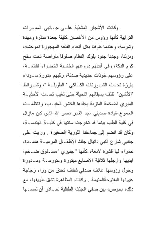 ‫ﻭﻜﺎﻨﺕ ﺍﻷﺸﺠﺎﺭ ﺍﻟﻤﺸﺫﺒﺔ ﻋﻠـﻰ ﺠـﺎﻨﺒﻲ ﺍﻟﻤﻤـﺭﺍﺕ‬
‫ﺍﻟﺘﺭﺍﺒﻴﺔ ﻜﺄﻨﻬﺎ ﺭﺅﻭﺱ ﻤﻥ ﺍﻷﻏﺼﺎﻥ ﻜﺜﻴﻔﺔ ﺠﻌﺩﺓ ﻤﻨﺫﺭﺓ ﻭﻤﻬﺩﺓ‬
‫ﻭﺸﺭﺴﺔ، ﻭﻋﻨﺩﻤﺎ ﻁﻭﻓﻨﺎ ﺒﻜل ﺃﻨﺤﺎﺀ ﺍﻟﻘﻠﻌﺔ ﺍﻟﻤﻬﺠﻭﺭﺓ ﺍﻟﻤﻭﺤﺸﺔ،‬
                                      ‫‪‬‬
‫ﻭﻨﺯﻟﻨﺎ، ﻭﺠﺩﻨﺎ ﺠﻨﻭﺩ ﺒﻠﻭﻙ ﺍﻟﻨﻅﺎﻡ ﺼﻔﻭﻓﺎ ﻤﺘﺭﺍﺼﺔ ﺘﺤﺕ ﺴﻔﺢ‬
‫ﻜﻭﻡ ﺍﻟﺩﻜﺔ، ﻭﻓﻲ ﺃﻴﺩﻴﻬﻡ ﺩﺭﻭﻋﻬﻡ ﺍﻟﺨﺸﺒﻴﺔ ﺍﻟﺨﻀﺭﺍﺀ ﺍﻟﻘﺎﺌﻤـﺔ،‬
‫ﻋﻠﻰ ﺭﺅﻭﺴﻬﻡ ﺨﻭﺫﺍﺕ ﺤﺩﻴﺩﻴﺔ ﺼﺩﺌﺔ، ﺭﻜﺒﻬﻡ ﻤﺩﻭﺭﺓ ﺴـﻭﺩﺍﺀ‬
‫ﺒﺎﺭﺯﺓ ﺘﺤـﺕ ﺍﻟﺸـﻭﺭﺘﺎﺕ ﺍﻟﻜـﺎﻜﻲ " ﺍﻟﻁﻭﻴﻠـﺔ "، ﻭﺸـﺭﺍﺌﻁ‬
‫"ﺍﻷﻟﺸﻴﻥ" ﺘﻠﺘﻑ ﺒﺴﻴﻘﺎﻨﻬﻡ ﺍﻟﻨﺤﻴﻠﺔ ﺤﺘﻰ ﺘﻐﻴﺏ ﺘﺤـﺕ ﺍﻷﺤﺫﻴـﺔ‬
‫ﺍﻟﻤﻴﺭﻱ ﺍﻟﻀﺨﻤﺔ ﺍﻟﻤﺘﺭﺒﺔ ﺒﺠﻠﺩﻫﺎ ﺍﻟﺨﺸﻥ ﺍﻟﻤﻘﺒـﺏ، ﻭﺍﻨﺘﻅﻤـﺕ‬
‫ﺍﻟﺠﻤﻭﻉ ﺒﻘﻴﺎﺩﺓ ﺼﺩﻴﻘﻲ ﻋﺒﺩ ﺍﻟﻘﺎﺩﺭ ﻨﺼﺭ ﺍﷲ ﺍﻟﺫﻱ ﻜﺎﻥ ﻤﺎﺯﺍل‬
‫ﻓﻲ ﻜﻠﻴﺔ ﺍﻟﻁﺏ ﺒﻴﻨﻤﺎ ﻗﺩ ﺘﺨﺭﺠﺕ ﺴﻨﺘﻬﺎ ﻓﻲ ﻜﻠﻴـﺔ ﺍﻟﻬﻨﺩﺴـﺔ،‬
‫ﻭﻜﺎﻥ ﻗﺩ ﺍﻨﻀﻡ ﺇﻟﻰ ﺠﻤﺎﻋﺘﻨﺎ ﺍﻟﺜﻭﺭﻴﺔ ﺍﻟﺼﻐﻴﺭﺓ . ﻭﺭﺃﻴﺕ ﻋﻠﻰ‬
‫ﺠﺎﻨﺒﻲ ﺸﺎﺭﻉ ﺍﻟﻨﺒﻲ ﺩﺍﻨﻴﺎل ﺠﺜﺙ ﺍﻷﻁﻔـﺎل ﺍﻟﻤﺭﻤﻴـﺔ ﻫﺎﻤـﺩﺓ،‬
‫ﺤﻤﺭﺍﺀ ﻟﻬﺎ ﻗﺸﺭﺓ ﻻﻤﻌﺔ، ﻜﺄﻨﻬﺎ " ﺠﻨﺒﺭﻱ " ﻤﺴـﻠﻭﻕ ﻀـﺨﻡ،‬
‫ﺃﻴﺩﻴﻬﺎ ﻭﺃﺭﺠﻠﻬﺎ ﺜﻼﺜﻴﺔ ﺍﻷﺼﺎﺒﻊ ﻤﺒﺘﻭﺭﺓ ﻭﻤﺘﻭﺭﻤـﺔ ﻭﻤـﺩﻭﺭﺓ‬
‫ﻭﺤﻭل ﺭﺅﻭﺴﻬﺎ ﻏﻼﻑ ﺼﺩﻓﻲ ﺸﻔﺎﻑ ﺘﺤﺩﻕ ﻤﻥ ﻭﺭﺍﺀ ﺯﺠﺎﺠﺔ‬
‫ﻋﻴﻭﻨﻬﺎ ﺍﻟﻤﻔﺘﻭﺤﺔﺍﻟﻤﺘﻬﻤﺔ . ﻭﻜﺎﻨﺕ ﺍﻟﻤﻅﺎﻫﺭﺓ ﺘﺸﻕ ﻁﺭﻴﻘﻬﺎ، ﻤﻊ‬
‫ﺫﻟﻙ، ﺒﺤﺭﺹ، ﺒﻴﻥ ﺼﻔﻲ ﺍﻟﺠﺜﺙ ﺍﻟﻁﻔﻠﻴﺔ ﺘﺤـﺎﺫﺭ ﺃﻥ ﺘﻤﺴـﻬﺎ‬
                  ‫‪‬‬
 