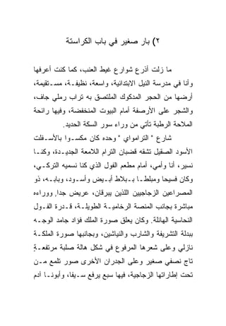 ‫٢( ﺒﺎﺭ ﺼﻐﻴﺭ ﻓﻲ ﺒﺎﺏ ﺍﻟﻜﺭﺍﺴﺘﺔ‬

‫ﻤﺎ ﺯﻟﺕ ﺃﺫﺭﻉ ﺸﻭﺍﺭﻉ ﻏﻴﻁ ﺍﻟﻌﻨﺏ، ﻜﻤﺎ ﻜﻨﺕ ﺃﻋﺭﻓﻬﺎ‬
                                     ‫ﹸ‬
‫ﻭﺃﻨﺎ ﻓﻲ ﻤﺩﺭﺴﺔ ﺍﻟﻨﻴل ﺍﻻﺒﺘﺩﺍﺌﻴﺔ، ﻭﺍﺴﻌﺔ، ﻨﻅﻴﻔـﺔ، ﻤﺴـﺘﻘﻴﻤﺔ،‬
‫ﺃﺭﻀﻬﺎ ﻤﻥ ﺍﻟﺤﺠﺭ ﺍﻟﻤﺩﻜﻭﻙ ﺍﻟﻤﻠﺘﺼﻕ ﺒﻪ ﺘﺭﺍﺏ ﺭﻤﻠﻲ ﺠﺎﻑ،‬
‫ﻭﺍﻟﺸﺠﺭ ﻋﻠﻰ ﺍﻷﺭﺼﻔﺔ ﺃﻤﺎﻡ ﺍﻟﺒﻴﻭﺕ ﺍﻟﻤﻨﺨﻔﻀﺔ، ﻭﻓﻴﻬﺎ ﺭﺍﺌﺤﺔ‬
          ‫ﺍﻟﻤﻼﺤﺔ ﺍﻟﺭﻁﺒﺔ ﺘﺄﺘﻲ ﻤﻥ ﻭﺭﺍﺀ ﺴﻭﺭ ﺍﻟﺴﻜﺔ ﺍﻟﺤﺩﻴﺩ.‬
‫ﺸﺎﺭﻉ " ﺍﻟﺘﺭﺍﻤﻭﺍﻱ " ﻭﺤﺩﻩ ﻜﺎﻥ ﻤﻜﺴـﻭﺍ ﺒﺎﻷﺴـﻔﻠﺕ‬
          ‫‪‬‬
‫ﺍﻷﺴﻭﺩ ﺍﻟﺼﻘﻴل ﺘﺸ ﹼﻪ ﻗﻀﺒﺎﻥ ﺍﻟﺘﺭﺍﻡ ﺍﻟﻼﻤﻌﺔ ﺍﻟﺠﺩﻴـﺩﺓ، ﻭﻜﻨـﺎ‬
                                     ‫ﻘ‬
‫ﻨﺴﻴﺭ، ﺃﻨﺎ ﻭﺃﻤﻲ، ﺃﻤﺎﻡ ﻤﻁﻌﻡ ﺍﻟﻔﻭل ﺍﻟﺫﻱ ﻜﻨﺎ ﻨﺴ ‪‬ﻴﻪ ﺍﻟﺘﺭﻜـﻲ،‬
           ‫ﻤ‬
‫ﻭﻜﺎﻥ ﻓﺴﻴ ‪‬ﺎ ﻭﻤﺒﻠ ﹰـﺎ ﺒـﺒﻼﻁ ﺃﺒـﻴﺽ ﻭﺃﺴـﻭﺩ، ﻭﺒﺎﺒـﻪ، ﺫﻭ‬
                                 ‫ﻁ‬       ‫ﺤ‬
‫ﺍﻟﻤﺼﺭﺍﻋﻴﻥ ﺍﻟﺯﺠﺎﺠﻴﻴﻥ ﺍﻟﻠﺫﻴﻥ ﻴﺒﺭﻗﺎﻥ، ﻋﺭﻴﺽ ﺠ ‪‬ﺍ, ﻭﻭﺭﺍﺀﻩ‬
         ‫ﺩ‬
‫ﻤﺒﺎﺸﺭﺓ ﺒﺠﺎﻨﺏ ﺍﻟﻤﻨ ‪‬ﺔ ﺍﻟﺭﺨﺎﻤﻴـﺔ ﺍﻟﻁﻭﻴﻠـﺔ، ﻗـﺩﺭﺓ ﺍﻟﻔـﻭل‬
                                  ‫ﺼ‬
‫ﺍﻟﻨﺤﺎﺴﻴﺔ ﺍﻟﻬﺎﺌﻠﺔ. ﻭﻜﺎﻥ ﻴﻌﻠﻕ ﺼﻭﺭﺓ ﺍﻟﻤﻠﻙ ﻓﺅﺍﺩ ﺠﺎﻤﺩ ﺍﻟﻭﺠـﻪ‬
‫ﺒﺒﺩﻟﺔ ﺍﻟﺘﺸﺭﻴﻔﺔ ﻭﺍﻟﺸﺎﺭﺏ ﻭﺍﻟﻨﻴﺎﺸﻴﻥ، ﻭﺒﺠﺎﻨﺒﻬﺎ ﺼﻭﺭﺓ ﺍﻟﻤﻠﻜـﺔ‬
‫ﻨﺎﺯﻟﻲ ﻭﻋﻠﻰ ﺸﻌﺭﻫﺎ ﺍﻟﻤﺭﻓﻭﻉ ﻓﻲ ﺸﻜل ﻫﺎﻟﺔ ﺼﻠﺒﺔ ﻤﺭﺘﻔﻌـﺔ‬
‫ٍ‬
‫ﺘﺎﺝ ﻨﺼﻔﻲ ﺼﻐﻴﺭ ﻭﻋﻠﻰ ﺍﻟﺠﺩﺭﺍﻥ ﺍﻷﺨﺭﻯ ﺼﻭﺭ ﺘﻠﻤﻊ ﻤـﻥ‬
                                     ‫‪‬‬
‫ﺘﺤﺕ ﺇﻁﺎﺭﺍﺘﻬﺎ ﺍﻟﺯﺠﺎﺠﻴﺔ، ﻓﻴﻬﺎ ﺴﺒﻊ ﻴﺭﻓﻊ ﺴـﻴ ﹰﺎ، ﻭﺃﺒﻭﻨـﺎ ﺁﺩﻡ‬
              ‫ﻔ‬           ‫‪‬‬
 