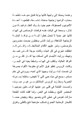 ‫ﻭﻋﻨﺩﻤﺎ ﻭﺼﻠﻨﺎ ﺇﻟﻰ ﻭﺍﺠﻬﺔ ﻜﺄﻨﻬﺎ ﺒﻭﺍﺒﺔ ﻓﻨﺩﻕ ﻤﻨﻴـﻑ، ﻨﺎﻁﺤـﺔ‬
‫ﺴﺤﺎﺏ، ﺃﻟﻭﺍﺤﻬﺎ ﺯﺠﺎﺠﻴﺔ ﻤﺩﺨﻨﺔ، ﺸﺎﺴـﻌﺔ، ﺘﻘﻁﻌﻬـﺎ ﺃﻋﻤـﺩﺓ‬
‫ﺍﻷﻟﻤﻭﻨﻴﻭﻡ ﺍﻟﻤﺼﻘﻭﻟﺔ، ﻫﺠﻡ ﺠﻨﻭﺩ ﺒﻠـﻭﻙ ﺍﻟﻨﻅـﺎﻡ ﻓﺠـﺄﺓ ﺩﻭﻥ‬
‫ﺇﻨﺫﺍﺭ، ﻭﺴﻤﻌﻨﺎ ﻓﻲ ﺍﻟﻭﻗﺕ ﻨﻔﺴﻪ ﻓﺭﻗﻌﺎﺕ ﺍﻟﺭﺼﺎﺹ ﻓﻲ ﺍﻟﻬﻭﺍﺀ‬
‫ﻜﺄﻨﻬﺎ ﻏﻴﺭ ﺠﺩﻴﺔ ﻻ ﺘﺤﻤل ﺨﻁﺭﺍ ﺁﺘﻴـﺔ ﻤـﻥ ﻨﻭﺍﻓـﺫ ﺍﻟﺒﻨﺎﻴـﺔ‬
‫ﺍﻟﺯﺠﺎﺠﻴﺔ ﺍﻟﺸﺎﻫﻘﺔ، ﻭﺭﺃﻴﺕ ﺍﻟﻨﺎﺱ ﻴﺴﻘﻁﻭﻥ ﺒﺼﻤﺕ ﻤﻀﺭﻭﺒﻴﻥ‬
‫ﺒﺎﻟﺭﺼﺎﺹ، ﻭﺘﻤﺭ ﻋﻠﻴﻬﻡ ﺍﻷﻗﺩﺍﻡ ﺍﻟﻤﺘﻼﺤﻘـﺔ،، ﻭﺍﻟﻨـﺎﺱ ﻗـﺩ‬
‫ﺍﻨﻁﻠﻘﺕ ﺘﺠﺭﻱ ﻓﻲ ﻜل ﺍﺘﺠﺎﻩ، ﻭﻜﺎﻨﺕ ﻤﻭﺠﺔ ﺍﻟﻨـﺎﺱ ﺘﺼـﻌﺩ‬
‫ﻭﺘﻬﺒﻁ، ﻭﺭﺃﻴﺕ ﺍﻷﺠﺴﺎﻡ ﺍﻟﺘﻲ ﺃﻤﺴﻜﺕ ﺒﻬﺎ ﺍﻟﻨـﺎﺭ ﺘﻠﻘـﻰ ﻤـﻥ‬
‫ﺍﻟﻨﻭﺍﻓﺫ ﺍﻟﻌﺎﻟﻴﺔ، ﻭﺘﺘﻘﻠﺏ ﻓﻲ ﺍﻟﻬﻭﺍﺀ، ﻭﺘﺴﻘﻁ ﺒﻌﻴﺩﺍ ﻓﻲ ﺍﻟﺒﺤـﺭ،‬
‫ﻭﻜﺎﻨﺕ ﺍﻟﺭﺅﻭﺱ ﺘﻁﻔﻭ ﻓﻭﻕ ﺍﻷﻤﻭﺍﺝ ﻤﻔﺘﻭﺤﺔ ﺍﻷﻓﻭﺍﻩ ﺒﺼﺭﺨﺔ‬
‫ﻟﻥ ﺘﺼﻤﺕ ﺃﺒﺩﺍ، ﻭﺭﺃﻴﺕ ﻭﺠﻬﻬﺎ ﺍﻟﺫﻱ ﺃﺤﺒﻪ، ﻭﻴﺭﻭﺩﻨﻲ ﻓﻲ ﺤﻠﻡ‬
‫ﻤﺴﺘﻤﺭ، ﻴﺴﺒﺢ ﻓﻲ ﻤﻴﺎﻩ ﺤﺒﻲ ﺍﻟﺘﻲ ﻻ ﺘﻐﻴﺽ، ﺴﺎﻁﻌﺎ ﺒﺴـﻤﺭﺘﻪ‬
‫ﺍﻟﺨﻤﺭﻴﺔ ﻭﺴﻁ ﺯﺒﺩ ﺍﻟﺭﺅﻭﺱ ﺍﻟﻤﺘﻼﻁﻡ ﻤـﻥ ﻏﻴـﺭ ﺼـﻭﺕ،‬
‫ﻭﺃﺤﺴﺴﺕ ﺍﻟﻁﻌﻨﺔ ﻓﻲ ﻗﻠﺒﻲ ﻤﻥ ﻋﻴﻨﻴﻬﺎ ﺍﻟﻭﺍﺴـﻌﺘﻴﻥ ﺒﻤﻭﺠﻬـﺎ‬
‫ﺍﻟﻤﺨﻀﺭ ﺍﻟﺜﺒﺞ، ﻭﺴﻘﻁﺕ ﻓﻲ ﺍﻟﻐﻤﺭ، ﻭﻟﻤﺎ ﺃﻓﻘﺕ ﻜﺎﻨﺕ ﺍﻟﻁﻌﻨﺔ‬
                                             ‫‪‬‬
‫ﻤﺎﺯﺍﻟﺕ ﺘﻐﻭﺹ ﻓﻲ ﻋﻤﻘﻲ ﺍﻟﺫﻱ ﻴﻨﺼﻬﺭ ﻭﻴﺘﻘﺩ ﻭﻴﻔﻴﺽ ﺤﻤﻤـﺎ‬
‫ﻜﺎﻟﺒﺤﺎﺭ ﺍﻟﻭﺤﺸﻴﺔ ﺍﻟﺠﻤﻭﺡ ﺘﻨﺴﻜﺏ ﻤﺘﻭﻫﺠﺔ ﺘﺌﺞ ﺒﺎﻟﻠﻅﻰ ﻭﺘﻐﺭﻕ‬
 