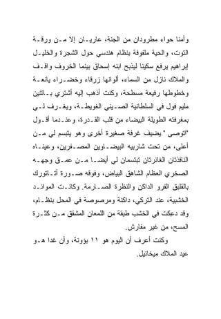 ‫ﻭﺃﻤﻨﺎ ﺤﻭﺍﺀ ﻤﻁﺭﻭﺩﺍﻥ ﻤﻥ ﺍﻟﺠﻨﺔ، ﻋﺎﺭﻴـﺎﻥ ﺇﻻ ﻤـﻥ ﻭﺭﻗـﺔ‬
‫ﺍﻟﺘﻭﺕ، ﻭﺍﻟ ‪‬ﻴﺔ ﻤﻠﻔﻭﻓﺔ ﺒﻨﻅﺎﻡ ﻫﻨﺩﺴﻲ ﺤﻭل ﺍﻟﺸﺠﺭﺓ ﻭﺍﻟﺨﻠﻴـل‬
                                         ‫ﺤ‬
‫ﺇﺒﺭﺍﻫﻴﻡ ﻴﺭﻓﻊ ﺴﻜﻴ ﹰﺎ ﻟﻴﺫﺒﺢ ﺍﺒﻨﻪ ﺇﺴﺤﺎﻕ ﺒﻴﻨﻤﺎ ﺍﻟﺨﺭﻭﻑ ﻭﺍﻗـﻑ‬
                                     ‫ﻨ‬
‫ﻭﺍﻟﻤﻼﻙ ﻨﺎﺯل ﻤﻥ ﺍﻟﺴﻤﺎﺀ، ﺃﻟﻭﺍﻨﻬﺎ ﺯﺭﻗﺎﺀ ﻭﺨﻀـﺭﺍﺀ ﻴﺎﻨﻌـﺔ‬
‫ﻭﺨﻁﻭﻁﻬﺎ ﺭﻓﻴﻌﺔ ﻤﺴﻁﺤﺔ، ﻭﻜﻨﺕ ﺃﺫﻫﺏ ﺇﻟﻴﻪ ﺃﺸﺘﺭﻱ ﺒـﺎﺘﻨﻴﻥ‬
‫ﻤﻠﻴﻡ ﻓﻭل ﻓﻲ ﺍﻟﺴﻠﻁﺎﻨﻴﺔ ﺍﻟﺼـﻴﻨﻲ ﺍﻟﻐﻭﻴﻁـﺔ، ﻭﻴﻐـﺭﻑ ﻟـﻲ‬
‫ﺒﻤﻐﺭﻓﺘﻪ ﺍﻟﻁﻭﻴﻠﺔ ﺍﻟﺒﻴﻀﺎﺀ ﻤﻥ ﻗﻠﺏ ﺍﻟﻘـﺩﺭﺓ، ﻭﻋﻨـﺩﻤﺎ ﺃﻗـﻭل‬
‫"ﺍﺘﻭ ‪‬ﻰ " ﻴﻀﻴﻑ ﻏﺭ‪‬ﻓﺔ ﺼﻐﻴﺭﺓ ﺃﺨﺭﻯ ﻭﻫﻭ ﻴﺘﺒﺴﻡ ﻟﻲ ﻤـﻥ‬
                                ‫ﹶ‬         ‫ﺼ‬
‫ﺃﻋﻠﻰ، ﻤﻥ ﺘﺤﺕ ﺸﺎﺭﺒﻴﻪ ﺍﻟﺒﻴﻀـﺎﻭﻴﻥ ﺍﻟﻤﺼـﻔ ‪‬ﻴﻥ، ﻭﻋﻴﻨـﺎﻩ‬
           ‫ﺭ‬
‫ﺍﻟﻨﺎﻓﺫﺘﺎﻥ ﺍﻟﻐﺎﺌﺭﺘﺎﻥ ﺘﺒﺘﺴﻤﺎﻥ ﻟﻲ ﺃﻴ ‪‬ـﺎ ﻤـﻥ ﻋﻤـﻕ ﻭﺠﻬـﻪ‬
                 ‫ﻀ‬
‫ﺍﻟﺼﺨﺭﻱ ﺍﻟﻌﻅﺎﻡ ﺍﻟﺸﺎﻫﻕ ﺍﻟﺒﻴﺎﺽ، ﻭﻓﻭﻗﻪ ﺼـﻭﺭﺓ ﺃﺘـﺎﺘﻭﺭﻙ‬
                                           ‫‪‬‬
‫ﺒﺎﻟﻘﻠﺒﻕ ﺍﻟ ﹶﺭﻭ ﺍﻟﺩﺍﻜﻥ ﻭﺍﻟﻨﻅﺭﺓ ﺍﻟﺼـﺎﺭﻤﺔ. ﻭﻜﺎﻨـﺕ ﺍﻟﻤﻭﺍﺌـﺩ‬
                                           ‫ﻔ‬
‫ﺍﻟﺨﺸﺒﻴﺔ، ﻋﻨﺩ ﺍﻟﺘﺭﻜﻲ، ﺩﺍﻜﻨﺔ ﻭﻤﺭﺼﻭﺼﺔ ﻓﻲ ﺍﻟﻤﺤل ﺒﻨﻅـﺎﻡ،‬
‫ﻭﻗﺩ ﺩ ِﻜﺕ ﻓﻲ ﺍﻟﺨﺸﺏ ﻁﺒﻘﺔ ﻤﻥ ﺍﻟﻠﻤﻌﺎﻥ ﺍﻟﻤﺸ ﹼﻕ ﻤـﻥ ﻜﺜـﺭﺓ‬
           ‫ﻘ‬                                 ‫‪‬ﻋ‬
                                ‫ﺍﻟﻤﺴﺢ، ﻤﻥ ﻏﻴﺭ ﻤﻔﺎﺭﺵ.‬
‫ﻭﻜﻨﺕ ﺃﻋﺭﻑ ﺃﻥ ﺍﻟﻴﻭﻡ ﻫﻭ ١١ ﺒﺅﻭﻨﺔ، ﻭﺃﻥ ﻏ ‪‬ﺍ ﻫـﻭ‬
     ‫ﺩ‬
                                    ‫ﻋﻴﺩ ﺍﻟﻤﻼﻙ ﻤﻴﺨﺎﺌﻴل.‬
 