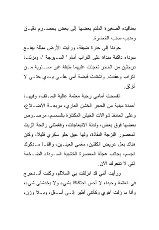 ‫ﺒﻌﻨﺎﻗﻴﺩﻩ ﺍﻟﺼﻐﻴﺭﺓ ﺍﻟﻤﻠﺘﻡ ﺒﻌﻀﻬﺎ ﺇﻟﻰ ﺒﻌﺽ ﺒﺤﺼـﺭﻡ ﺩﻗﻴـﻕ‬
                           ‫‪‬‬
                                 ‫ﻭﻤﺩﺒﺏ ﺼﻠﺏ ﺍﻟﺨﻀﺭﺓ.‬
‫ﺤﻭﺩﻨﺎ ﺇﻟﻰ ﺤﺎﺭﺓ ﻀ ‪‬ﻘﺔ، ﻭﺭﺃﻴﺕ ﺍﻷﺭﺽ ﻤﺒﹼﻠﺔ ﺒﺒﻘـﻊ‬
        ‫ﻠ‬                 ‫ﻴ‬               ‫‪‬‬
‫ﺴﻭﺩﺍﺀ ﺩﺍﻜﻨﺔ ﻤﻨﺩﺍﺓ ﻋﻠﻰ ﺍﻟﺘﺭﺍﺏ ﺃﻤﺎﻡ " ﺍﻟﺴـﻴﺭﺠﺔ "، ﻭﻨﺯﻟﻨـﺎ‬
                                        ‫ﹶ‪‬‬
‫ﺩﺭﺠﺘﻴﻥ ﻤﻥ ﺍﻟﺤﺠﺭ ﺘﻌ ‪‬ﻨﺕ ﻋﻠﻴﻬﻤﺎ ﻁﺒﻘﺔ ﻏﻴﺭ ﻤﺴـﺘﻭﻴﺔ ﻤـﻥ‬
                              ‫ﺠ‬
‫ﺍﻟﺘﺭﺍﺏ ﻭﻋﻘ ‪‬ﺕ. ﻭﺍﺸﺘﺩﺕ ﻗﺒﻀﺔ ﺃﻤﻲ ﻋﻠـﻰ ﻴـﺩﻱ ﺤﺘـﻰ ﻻ‬
                                   ‫‪ ‬ﹶﺩ‬
                                                 ‫ﺃﻨﺯﻟﻕ.‬
‫ﺍﻨﻔﺴﺤﺕ ﺃﻤﺎﻤﻲ ﺭﺤﺒﺔ ﻤﻌﺘﻤﺔ ﻋﺎﻟﻴﺔ ﺍﻟﺴـﻘﻑ، ﻭﻓﻴﻬـﺎ‬
                             ‫‪‬‬
‫ﺃﻋﻤﺩﺓ ﻤﺒﻨﻴﺔ ﻤﻥ ﺍﻟﺤﺠﺭ ﺍﻟﺨﺸﻥ ﺍﻟﻌﺎﺭﻱ، ﻤﺭﺒﻌـﺔ ﺍﻷﻀـﻼﻉ،‬
‫ﻭﻋﻠﻰ ﺍﻟﺤﺎﺌﻅ ﺸﻭﺍﻻﺕ ﺍﻟﺨﻴﺵ ﺍﻟﻤﻜﺘﻨﺯﺓ ﺒﺎﻟﺴﻤﺴﻡ، ﻤﺭﺼـﻭﺹ‬
‫ﺒﻌﻀﻬﺎ ﻓﻭﻕ ﺒﻌﺽ، ﻭﻟﺩﻨﺔ ﺍﻻﻨﺒﻌﺎﺠﺎﺕ، ﻭﻓﻐ ‪‬ﺘﹾﻨﻲ ﺭﺍﺌﺤﺔ ﺍﻟﺯﻴﺕ‬
                ‫ﹶ ﹶﻤ‬
‫ﺍﻟﻤﻌﺼﻭﺭ ﺍﻟﻠﺯﺠﺔ ﺍﻟﻨﻔﺎﺫﺓ، ﻭﻟﻬﺎ ﻋﺒﻕ ﺤﻠﻭ ﺴ ﹼﺭﻱ ﻗﻠﻴ ﹰ، ﻭﻜﺎﻥ‬
      ‫ﻼ‬       ‫ﻜ‬
‫ﻫﻨﺎﻙ ﺒﻐل ﻋﺭﻴﺽ ﺍﻟﻜﻔﻠﻴﻥ، ﻤﻐﻤﻰ ﺍﻟﻌﻴﻨـﻴﻥ، ﻭﺍﻗﻔـﺎ ﻤـﺩﻜﻭﻙ‬
                         ‫‪‬‬
‫ﺍﻟﺠﺴﻡ، ﺒﺠﺎﻨﺏ ﻋ ‪‬ﻠﺔ ﺍﻟﻤﻌﺼﺭﺓ ﺍﻟﺨﺸﺒﻴﺔ ﺍﻟﺴـﻭﺩﺍﺀ ﺍﻟﻀـﺨﻤﺔ‬
                                   ‫‪‬ﺠ‬
                                    ‫ﺍﻟﺘﻲ ﻻ ﺘﺘﺤﺭﻙ ﺍﻵﻥ.‬
‫ﻭﺭﺃﻴﺕ ﺃﻨﻨﻲ ﻗﺩ ﺍﻨﺯﻟﻘﺕ ﺒﻲ ﺍﻟﺴﻼﻟﻡ، ﻭﻜﻨﺕ ﺃﺘـﺩﺤﺭﺝ‬
‫ﻓﻲ ﺍﻟﻌﺘﻤﺔ ﻭﺤﻴﺩﺍ، ﻻ ﺃﺤﺱ ﺍﺤﺘﻜﺎ ﹰﺎ ﺒﺸﻲﺀ ﻭﻻ ﻴﺨﺩﺸﻨﻲ ﺸﻲﺀ،‬
                     ‫ﻜ‬
‫ﻭﺃﻨﺎ ﻤﺎ ﺯﻟﺕ ﺃﻫﻭﻱ ﻭﻜﺄﻨﻨﻲ ﺃﻁﻴﺭ ﺇﻟـﻰ ﺃﺴـﻔل، ﻭﺒـﻼ ﻭﺯﻥ،‬
 