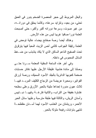 ‫ﻭﺍﻟﺒﻐل ﺍﻟﻤﺭﺒﻭﻁ ﺇﻟﻰ ﺤﺠﺭ ﺍﻟﻤﻌﺼﺭﺓ ﺍﻟﻀﺨﻡ ﻴﺩﻭﺭ ﻓﻲ ﺍﻟﻌﻤﻕ‬
‫ﺘﺤﺘﻲ، ﻤﻥ ﺒﻌﻴﺩ، ﻭﺘﺘﺯﺍﻴﺩ ﺴﺭﻋﺘﻪ، ﻭﻜﺄﻨﻤﺎ ‪‬ﺤﻠﻕ ﻓﻲ ﺩﻭﺭﺍﻨـﻪ،‬
             ‫ﻴ ﹼ‬
‫ﻤﻥ ﻏﻴﺭ ﺼﻭﺕ، ﻭﺴﺭﻋﺔ ﺩﻭﺭﺍﻨﻪ ﺃﻜﺒﺭ ﻭﺃﻜﺒﺭ، ﺤﺘﻰ ﺃﺼﺒﺤﺕ‬
            ‫ﺍﻟﻌﺘﻤﺔ ﻨﻭ ‪‬ﺍ ﺼﺎﻓﻴﺎ ﻏﺭﻴ ‪‬ﺎ ﻟﻴﺱ ﻤﻥ ﻫﺫﻩ ﺍﻷﺭﺽ.‬
                              ‫ﺒ‬            ‫ﺭ‬
‫ﻭﻫﻨﺎﻙ ﺃﻴ ‪‬ﺎ ﺭ ‪‬ﺔ ﺼﻔﺎﺌﺢ ﺒﻴﻀﺎﺀ ﻋﺎﻟﻴﺔ ﺘﻭﻤﺽ ﻓﻲ‬
                           ‫ﻀ ﺼ‬
‫ﺍﻟﻌﺘﻤﺔ ﺭﻗﻴﻘﺔ ﺍﻟﺠﻭﺍﻨﺏ ﻜﺄﻨﻨﻲ ﺃﺤﺱ ﺍﻟﺯﻴﺕ ﺍﻟﻤﻌﺒﺄ ﻓﻴﻬﺎ ﻴﺘﺭﻗﺭﻕ‬
‫ﺘﺤﺕ ﺍﻟﺼﻔﻴﺢ ﺍﻟﻨﺎﻋﻡ ﺍﻟﺴﺎﻜﻥ ﺍﻟﺫﻱ ﻻ ﻴﻜﺎﺩ ﻴﺘﺫﺒﺫﺏ ﻤﻥ ﻀـﻐﻁ‬
                               ‫ﺍﻟﺴﺎﺌل ﺍﻟﻤﺤﺒﻭﺱ ﻓﻲ ﺩﺍﺨﻠﻪ.‬
‫ﻭﻓﻲ ﺁﺨﺭ ﻫﺫﻩ ﺍﻟﺴﺎﺤﺔ ﺍﻟﺴﻔﻠﻴﺔ ﺍﻟﻤﻌﺘﻤﺔ ﺴـﺭﻨﺎ ﺤﺘـﻰ‬
‫ﻭﺼﻠﻨﺎ ﺇﻟﻰ ﻤﺎﺌﺩﺓ ﺨﺸﺒﻴﺔ ﻏﻠﻴﻅﺔ ﺍﻷﺭﺠل ﻋﻠﻴﻬﺎ ﺩﻓﺎﺘﺭ ﺤﺴﺎﺒﺎﺕ‬
‫ﻀﺨﻤﺔ ﻜﻌﻭﺒﻬﺎ ﺍﻟﺩﺍﺌﺭﻴﺔ ﺒﺎﻟﺠﻠﺩ ﺍﻷﺴﻭﺩ ﺍﻟﺴﻤﻴﻙ، ﻭﺭ ‪‬ﺔ ﺃﻭﺭﺍﻕ‬
       ‫ﺼ‬
‫ﺍﻟﻔﻭﺍﺘﻴﺭ، ﻭﻤﺤﺒﺭﺓ ﻋﺭﻴﻀﺔ ﻤﻥ ﺍﻟﺯﺠﺎﺝ ﺍﻟﻜﺜﻴﻑ ﺍﻟﻤﺭ ‪‬ـﺩ ﻓﻴﻬـﺎ‬
      ‫‪ ‬ﺒ ‪‬‬
‫ﺜﻼﺙ ﻋﻴﻭﻥ ﻤﺩﻭﺭﺓ ﺇﺤﺩﺍﻫﺎ ﻤﻠﻴﺌﺔ ﺒﺎﻟﺤﺒﺭ ﺍﻷﺯﺭﻕ ﻭﻋﻠﻰ ﺴﻁﺤﻪ‬
‫ﻏﺸﺎﻭﺓ ﺨﻔﻴﻔﺔ ﻤﻥ ﺍﻟﺘﺭﺍﺏ، ﻭﺍﻟﺜﺎﻨﻴﺔ ﻓﺎﺭﻏـﺔ ﻭﻓﻴﻬـﺎ ﺩﺒـﺎﺒﻴﺱ‬
‫ﻭﺃﺴﻨﺎﻥ ﺍﻟﺭﻴﺵ، ﻭﺍﻟﺜﺎﻟﺜﺔ ﻓﻴﻬﺎ ﻁﺒﻘﺔ ﻤﺘﺭﺴﺒﺔ ﻭﻋﻠﻴﻬﺎ ﺴﺎﺌل ﺍﻟﺤﺒﺭ‬
                                              ‫ِ‪‬‬
‫ﺍﻷﺤﻤﺭ، ﻭﺭﻴﺸﺘﺎﻥ ﻤﻥ ﺍﻟﺨﺸﺏ ﺍﻷﺴﻭﺩ ﻟﻬﻤﺎ ﺃﺴـﻨﺎﻥ ﻤﻔﻠﻁﺤـﺔ‬
                        ‫ﺘﻨﺘﻬﻲ ﺒﺫﺅﺍﺒﺎﺕ ﺭﻓﻴﻌﺔ ﻤﻠﻭﺜﺔ ﺒﺎﻟﺤﺒﺭ.‬
 