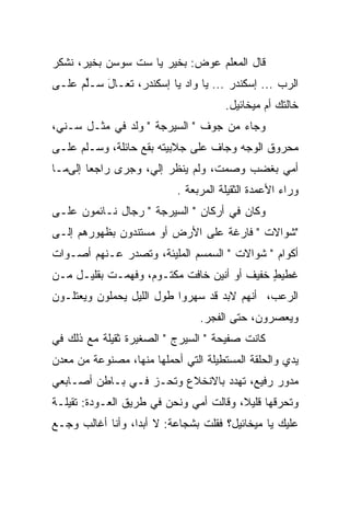 ‫ﻗﺎل ﺍﻟﻤﻌﻠﻡ ﻋﻭﺽ: ﺒﺨﻴﺭ ﻴﺎ ﺴﺕ ﺴﻭﺴﻥ ﺒﺨﻴﺭ، ﻨﺸﻜﺭ‬
‫ﺍﻟﺭﺏ ... ﺇﺴﻜﻨﺩﺭ ... ﻴﺎ ﻭﺍﺩ ﻴﺎ ﺇﺴﻜﻨﺩﺭ، ﺘﻌـﺎل ﺴـﻠﻡ ﻋﻠـﻰ‬
      ‫ﱢ‬   ‫َ‬
                                      ‫ﺨﺎﻟﺘﻙ ﺃﻡ ﻤﻴﺨﺎﺌﻴل.‬
‫ﻭﺠﺎﺀ ﻤﻥ ﺠﻭﻑ " ﺍﻟﺴﻴﺭﺠﺔ " ﻭﻟﺩ ﻓﻲ ﻤﺜـل ﺴـ ﹼﻲ،‬
  ‫ﻨ‬
‫ﻤﺤﺭﻭﻕ ﺍﻟﻭﺠﻪ ﻭﺠﺎﻑ ﻋﻠﻰ ﺠﻼﺒﻴﺘﻪ ﺒﻘﻊ ﺤﺎﺌﻠﺔ، ﻭﺴـﻠﻡ ﻋﻠـﻰ‬
     ‫ﹼ‪‬‬                          ‫ﹼ‬
‫ﺃﻤﻲ ﺒﻐﻀﺏ ﻭﺼﻤﺕ، ﻭﻟﻡ ﻴﻨﻅﺭ ﺇﻟ ‪ ،‬ﻭﺠﺭﻯ ﺭﺍﺠ ‪‬ﺎ ﺇﻟﻰﻤـﺎ‬
        ‫ﻌ‬           ‫ﻲ‬
                           ‫ﻭﺭﺍﺀ ﺍﻷﻋﻤﺩﺓ ﺍﻟﺜﻘﻴﻠﺔ ﺍﻟﻤﺭﺒﻌﺔ .‬
‫ﻭﻜﺎﻥ ﻓﻲ ﺃﺭﻜﺎﻥ " ﺍﻟﺴﻴﺭﺠﺔ " ﺭﺠﺎل ﻨـﺎﺌﻤﻭﻥ ﻋﻠـﻰ‬
‫"ﺸﻭﺍﻻﺕ " ﻓﺎﺭﻏﺔ ﻋﻠﻰ ﺍﻷﺭﺽ ﺃﻭ ﻤﺴﺘﻨﺩﻭﻥ ﺒﻅﻬﻭﺭﻫﻡ ﺇﻟـﻰ‬
‫ﺃﻜﻭﺍﻡ " ﺸﻭﺍﻻﺕ " ﺍﻟﺴﻤﺴﻡ ﺍﻟﻤﻠﻴﺌﺔ، ﻭﺘﺼﺩﺭ ﻋـﻨﻬﻡ ﺃﺼـﻭﺍﺕ‬
‫ﻏﻁﻴﻁ ﺨﻔﻴﻑ ﺃﻭ ﺃﻨﻴﻥ ﺨﺎﻓﺕ ﻤﻜﺘـﻭﻡ، ﻭﻓﻬﻤـﺕ ﺒﻘﻠﻴـل ﻤـﻥ‬
                                            ‫ٍ‬
‫ﺍﻟﺭﻋﺏ، ﺃﻨﻬﻡ ﻻﺒﺩ ﻗﺩ ﺴﻬﺭﻭﺍ ﻁﻭل ﺍﻟﻠﻴل ﻴﺤﻤﻠﻭﻥ ﻭﻴﻌﺘﻠـﻭﻥ‬
                                ‫ﻭﻴﻌﺼﺭﻭﻥ، ﺤﺘﻰ ﺍﻟﻔﺠﺭ.‬
‫ﻜﺎﻨﺕ ﺼﻔﻴﺤﺔ " ﺍﻟﺴﻴﺭﺝ " ﺍﻟﺼﻐﻴﺭﺓ ﺜﻘﻴﻠﺔ ﻤﻊ ﺫﻟﻙ ﻓﻲ‬
‫ﻴﺩﻱ ﻭﺍﻟﺤﻠﻘﺔ ﺍﻟﻤﺴﺘﻁﻴﻠﺔ ﺍﻟﺘﻲ ﺃﺤﻤﻠﻬﺎ ﻤﻨﻬﺎ، ﻤﺼﻨﻭﻋﺔ ﻤﻥ ﻤﻌﺩﻥ‬
‫ﻤﺩﻭﺭ ﺭﻓﻴﻊ، ﺘﻬﺩﺩ ﺒﺎﻻﻨﺨﻼﻉ ﻭﺘﺤـﺯ ﻓـﻲ ﺒـﺎﻁﻥ ﺃﺼـﺎﺒﻌﻲ‬
                                            ‫‪‬‬
‫ﻭﺘﺤﺭﻗﻬﺎ ﻗﻠﻴ ﹰ، ﻭﻗﺎﻟﺕ ﺃﻤﻲ ﻭﻨﺤﻥ ﻓﻲ ﻁﺭﻴﻕ ﺍﻟﻌـﻭﺩﺓ: ﺘﻘﻴﻠـﺔ‬
                                        ‫ﻼ‬
‫ﻋﻠﻴﻙ ﻴﺎ ﻤﻴﺨﺎﺌﻴل؟ ﻓﻘﻠﺕ ﺒﺸﺠﺎﻋﺔ: ﻻ ﺃﺒ ‪‬ﺍ، ﻭﺃﻨﺎ ﺃﻏﺎﻟﺏ ﻭﺠـﻊ‬
                  ‫ﺩ‬
 