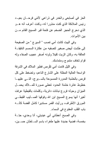 ‫ﺍﻟﺤﺯ ﻓﻲ ﺃﺼﺎﺒﻌﻲ ﻭﺍﻟﺨﺩﺭ ﻓﻲ ﺫﺭﺍﻋﻲ ﻷﻨﻨﻲ ﻓﺭﺤـﺎﻥ ﺒﻌﻴـﺩ‬
                            ‫ﹶ‪‬‬              ‫‪‬‬
‫ﺭﺌﻴﺱ ﺍﻟﻤﻼﺌﻜﺔ ﺍﻟﺫﻱ ﻜﻨﺕ ﻤﻨﺫﻭﺭﺍ ﻟﻪ، ﻭﻜﻨﺕ ﺃﻋﺭﻑ ﺃﻨﻪ ﻫـﻭ‬
‫ﺍﻟﺫﻱ ﺩﺤﺭﺝ ﺍﻟﺤﺠﺭ ﺍﻟﻀﺨﻡ ﻋﻥ ﻓﺘﺤﺔ ﻗﺒﺭ ﺍﻟﻤﺴﻴﺢ ﺍﻟﻘﺎﺌﻡ ﻤـﻥ‬
                                           ‫ﺒﻴﻥ ﺍﻷﻤﻭﺍﺕ.‬
‫ﻭﻓﻲ ﺍﻟﺒﻴﺕ ﻜﺎﻨﺕ ﺃﻤﻲ ﺘﺼﺏ " ﺍﻟﺴﻴﺭﺝ " ﻤﻥ ﺍﻟﺼﻔﻴﺤﺔ‬
                      ‫‪‬‬
‫ﺇﻟﻰ ﻁﺸﺕ ﺃﺒﻴﺽ ﺼﻐﻴﺭ ﻟ ﹸﺼ ﹼﻴﻪ ﻤﻥ ﻋﻜﺎﺭﺓ ﺍﻟﺴﻤﺴﻡ ﺍﻟﺩﻗﻴﻘـﺔ‬
                           ‫ﺘ ﻔ‬
‫ﺍﻟﻌﺎﻟﻘﺔ ﺒﻪ، ﻭﻜﺎﻥ ﺍﻟﺯﻴﺕ ﺜﻘﻴﻼ ﻭﻟﻭﻨﻪ ﺃﺼﻔﺭ ﻋﺠﻴﺏ ﺍﻟﺼﻔﺎﺀ ﻭﻟﻪ‬
                           ‫ﹰ‬
                            ‫ﻗﻭﺍﻡ ﺸﻔﺎﻑ ﻤﺘﻤﻭﺝ ﻭﻤﺘﻤﺎﺴﻙ.‬
                                      ‫‪‬‬
‫ﻭﻓﻲ ﺍﻟﻠﻴل ﻗﺎﻤﺕ ﺃﻤﻲ ﺘ ﱢﺭﺹ ﻓﻁﻴﺭ ﺍﻟﻤﻼﻙ ﻓﻲ ﺍﻟﺸﺭﻓﺔ‬
                       ‫ﹸﻘ‬
‫ﺍﻟﻭﺍﺴﻌﺔ ﺍﻟﻌﺎﻟﻴﺔ ﺍﻟ ‪‬ﻁﹼﺔ ﻋﻠﻰ ﺍﻟﺸﺎﺭﻉ ﺍﻟﻨﺎﻋﻡ، ﻭﺘﻀﻐﻁ ﻋﻠﻰ ﻜل‬
                                 ‫ﻤ ﻠ‬
‫ﻗﺭﺹ ﺒﺎﻟﺨﺸﺒﺔ ﺍﻟﻤﺩﻭﺭﺓ ﺍﻟﻤﻤﺴﻭﺤﺔ ﺒﺎﻟﺴـﻴﺭﺝ، ﺍﻟﺘـﻲ ﻋﻠﻴﻬـﺎ‬
‫ﺨﻁﻭﻁ ﻏﺎﺌﺭﺓ ﺨﺸﻨﺔ ﺍﻟﺤﺩﻭﺩ ﺘﻌﻁﻲ ﺼﻭﺭﺓ ﻟﻠﻤـﻼﻙ ﻴﺤﻤـل‬
‫ﺍﻟﻤﻴﺯﺍﻥ ﻭﺤﻭﻟﻪ ﻓﺭﻭﻉ ﻨﺒﺎﺘﺎﺕ ﺩﺍﺌﺭﻴﺔ، ﻭﻜﻠﻤﺎﺕ ﺒﺎﻟﻘﺒﻁﻴﺔ ﻋﺭﻓﺕ‬
‫ﺃﺨﻴ ‪‬ﺍ ﺃﻨﻬﺎ ﻴﺴﻭﻉ ﺍﻟﻤﺴﻴﺢ ﺍﺒﻥ ﺍﷲ ﻭﻓﻭﻗﻬﺎ ﺍﻟﺼـﻠﻴﺏ ﺍﻟﻘﺒﻁـﻲ‬
                                                ‫ﺭ‬
‫ﺍﻟ ‪‬ﻭﺭﻕ ﺍﻷﻁﺭﺍﻑ، ﻭﺭﺃﻴﺕ ﺍﻟﻘﻤﺭ ﻤﺴﺘﺩﻴ ‪‬ﺍ ﻜﺎﻤل ﺍﻟﻔﻀﺔ ﻜﺄﻨـﻪ‬
                  ‫ﺭ‬                              ‫ﻤ‬
                           ‫ﺒﺎﺏ ﺍﻟﻘﻠﺏ ﺍﻟﻤﻔﺘﻭﺡ ﻓﻲ ﺍﻟﺴﻤﺎﺀ.‬
‫ﻭﻓﻲ ﺍﻟﺼﺒﺢ ﺃﻋﻁﺎﻨﻲ ﺃﺒﻲ ﻋﻴﺩ ‪‬ﺘﻲ، ﺃﻨﺎ ﻭﺤﺩﻱ، ﺤ ﹼـﺔ‬
  ‫ِﺘ‬               ‫ﻴ‬
‫ﺒﺨﻤﺴﺔ، ﻓﻀﻴﺔ ﺠﺩﻴﺩﺓ ﻋﻠﻴﻬﺎ ﻁﻐﺭﺍﺀ ﺒﺎﺴﻡ ﺍﻟﺴـﻠﻁﺎﻥ ﺤﺴـﻴﻥ،‬
 