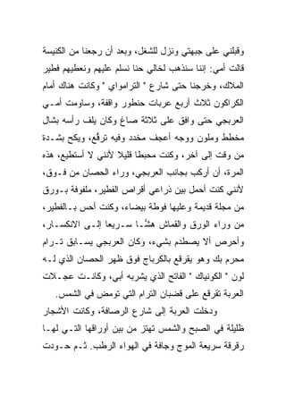 ‫ﻭﻗﺒﻠﻨﻲ ﻋﻠﻰ ﺠﺒﻬﺘﻲ ﻭﻨﺯل ﻟﻠﺸﻐل، ﻭﺒﻌﺩ ﺃﻥ ﺭﺠﻌﻨﺎ ﻤﻥ ﺍﻟﻜﻨﻴﺴﺔ‬
‫ﻗﺎﻟﺕ ﺃﻤﻲ: ﺇﻨﻨﺎ ﺴﻨﺫﻫﺏ ﻟﺨﺎﻟﻲ ﺤ ﹼﺎ ﻨﺴﹼﻡ ﻋﻠﻴﻬﻡ ﻭﻨﻌﻁﻴﻬﻡ ﻓﻁﻴﺭ‬
                    ‫ﻨ ﻠ‬
‫ﺍﻟﻤﻼﻙ، ﻭﺨﺭﺠ‪‬ﻨﺎ ﺤﺘﻰ ﺸﺎﺭﻉ " ﺍﻟﺘﺭﺍﻤﻭﺍﻱ " ﻭﻜﺎﻨﺕ ﻫﻨﺎﻙ ﺃﻤﺎﻡ‬
‫ﺍﻟﻜﺭﺍﻜﻭﻥ ﺜﻼﺙ ﺃﺭﺒﻊ ﻋﺭﺒﺎﺕ ﺤﻨﻁﻭﺭ ﻭﺍﻗﻔﺔ، ﻭﺴﺎﻭﻤﺕ ﺃﻤـﻲ‬
‫ﺍﻟﻌﺭﺒﺠﻲ ﺤﺘﻰ ﻭﺍﻓﻕ ﻋﻠﻰ ﺜﻼﺜﺔ ﺼﺎﻍ ﻭﻜﺎﻥ ﻴﻠﻑ ﺭﺃﺴﻪ ﺒﺸﺎل‬
‫ﻤﺨﻁﻁ ﻭﻤﻠﻭﻥ ﻭﻭﺠﻪ ﺃﻋﺠﻑ ﻤﺨ ‪‬ﺩ ﻭﻓﻴﻪ ﺘﺭ ﱡﻊ، ﻭﻴﻜﺢ ﺒﺸـﺩﺓ‬
      ‫‪‬‬      ‫ﹶ ‪‬ﻓ‬       ‫‪ ‬ﹶﺩ‬
‫ﻤﻥ ﻭﻗﺕ ﺇﻟﻰ ﺁﺨﺭ، ﻭﻜﻨﺕ ﻤﺤﺒﻁﺎ ﻗﻠﻴﻼ ﻷﻨﻨﻲ ﻻ ﺃﺴﺘﻁﻴﻊ، ﻫﺫﻩ‬
                   ‫‪  ‬ﹰ ﹰ‬
‫ﺍﻟﻤﺭﺓ، ﺃﻥ ﺃﺭﻜﺏ ﺒﺠﺎﻨﺏ ﺍﻟﻌﺭﺒﺠﻲ، ﻭﺭﺍﺀ ﺍﻟﺤﺼﺎﻥ ﻤﻥ ﻓـﻭﻕ،‬
‫ﻷﻨﻨﻲ ﻜﻨﺕ ﺃﺤﻤل ﺒﻴﻥ ﺫﺭﺍﻋﻲ ﺃﻗﺭﺍﺹ ﺍﻟﻔﻁﻴﺭ، ﻤﻠﻔﻭﻓﺔ ﺒـﻭﺭﻕ‬
‫ﻤﻥ ﻤﺠﻠﺔ ﻗﺩﻴﻤﺔ ﻭﻋﻠﻴﻬﺎ ﻓﻭﻁﺔ ﺒﻴﻀﺎﺀ، ﻭﻜﻨﺕ ﺃﺤﺱ ﺒـﺎﻟﻔﻁﻴﺭ،‬
‫ﻤﻥ ﻭﺭﺍﺀ ﺍﻟﻭﺭﻕ ﻭﺍﻟﻘﻤﺎﺵ ﻫ ‪‬ـﺎ ﺴـﺭﻴ ‪‬ﺎ ﺇﻟـﻰ ﺍﻻﻨﻜﺴـﺎﺭ،‬
                ‫ﻌ‬        ‫ﺸ‬
‫ﻭﺃﺤﺭﺹ ﺃﻻ ﻴﺼﻁﺩﻡ ﺒﺸﻲﺀ، ﻭﻜﺎﻥ ﺍﻟﻌﺭﺒﺠﻲ ﻴﺴـﺎﺒﻕ ﺘـﺭﺍﻡ‬
‫ﻤﺤﺭﻡ ﺒﻙ ﻭﻫﻭ ﻴﻘﺭﻗﻊ ﺒﺎﻟﻜﺭﺒﺎﺝ ﻓﻭﻕ ﻅﻬﺭ ﺍﻟﺤﺼﺎﻥ ﺍﻟﺫﻱ ﻟـﻪ‬
‫ﻟﻭﻥ " ﺍﻟﻜﻭﻨﻴﺎﻙ " ﺍﻟﻔﺎﺘﺢ ﺍﻟﺫﻱ ﻴﺸﺭﺒﻪ ﺃﺒﻲ، ﻭﻜﺎﻨـﺕ ﻋﺠـﻼﺕ‬
   ‫ﺍﻟﻌﺭﺒﺔ ﺘﻘﺭﻗﻊ ﻋﻠﻰ ﻗﻀﺒﺎﻥ ﺍﻟﺘﺭﺍﻡ ﺍﻟﺘﻲ ﺘﻭﻤﺽ ﻓﻲ ﺍﻟﺸﻤﺱ.‬
‫ﻭﺩﺨﻠﺕ ﺍﻟﻌﺭﺒﺔ ﺇﻟﻰ ﺸﺎﺭﻉ ﺍﻟﺭﺼﺎﻓﺔ، ﻭﻜﺎﻨﺕ ﺍﻷﺸﺠﺎﺭ‬
‫ﻅﻠﻴﻠﺔ ﻓﻲ ﺍﻟﺼﺒﺢ ﻭﺍﻟﺸﻤﺱ ﺘﻬﺘﺯ ﻤﻥ ﺒﻴﻥ ﺃﻭﺭﺍﻗﻬﺎ ﺍﻟﺘـﻲ ﻟﻬـﺎ‬
‫ﺭﻗﺭﻗﺔ ﺴﺭﻴﻌﺔ ﺍﻟﻤﻭﺝ ﻭﺠﺎﻓﺔ ﻓﻲ ﺍﻟﻬﻭﺍﺀ ﺍﻟﺭﻁﺏ. ﺜـﻡ ﺤـﻭ ‪‬ﺕ‬
 ‫‪‬ﺩ‬
 