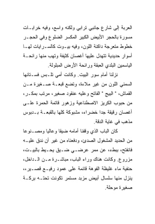 ‫ﺍﻟﻌﺭﺒﺔ ﺇﻟﻰ ﺸﺎﺭﻉ ﺠﺎﻨﺒﻲ ﺘﺭﺍﺒﻲ ﻭﻟﻜﻨﻪ ﻭﺍﺴﻊ، ﻭﻓﻴﻪ ﺨﺭﺍﺒـﺎﺕ‬
‫ﻤﺴﻭﺭﺓ ﺒﺎﻟﺤﺠﺭ ﺍﻷﺒﻴﺽ ﺍﻟﻜﺒﻴﺭ ﺍﻟﻤﻜﺴﺭ ﺍﻟﻀﻠﻭﻉ ﻭﻓﻲ ﺍﻟﺤﺠـﺭ‬
‫ﺨﻁﻭﻁ ﻤﺘﻌﺭﺠﺔ ﺩﺍﻜﻨﺔ ﺍﻟﻠﻭﻥ، ﻭﻓﻴﻪ ﺒﻴـﻭﺕ ﻜﺎﻟﺴـﺭﺍﻴﺎﺕ ﻟﻬـﺎ‬
‫ﺃﺴﻭﺍﺭ ﺤﺩﻴﺩﻴﺔ ﺘﺘﻬﺩل ﻋﻠﻴﻬﺎ ﺃﻏﺼﺎﻥ ﻜﺜﻴﻔﺔ ﻭﺘﻬﺏ ﻤﻨﻬﺎ ﺭﺍﺌﺤـﺔ‬
            ‫ﺍﻟﻴﺎﺴﻤﻴﻥ ﺍﻟﺒﻠﺩﻱ ﺍﻟﻌﺒﻘﺔ ﻭﺭﺍﺌﺤﺔ ﺍﻷﺭﺽ ﺍﻟﻤﺒﻠﻭﻟﺔ.‬
‫ﻨﺯﻟﻨﺎ ﺃﻤﺎﻡ ﺴﻭﺭ ﺍﻟﺒﻴﺕ. ﻭﻜﺎﻨﺕ ﺃﻤﻲ ﺘﻠـﺒﺱ ﻓﺴـﺘﺎﻨﻬﺎ‬
‫ﺍﻟﺴﻤﻨﻲ ﺍﻟﻠﻭﻥ ﻤﻥ ﻏﻴﺭ ﻤﻼﺀﺓ، ﻭﺘﻀﻊ ﻗﺒﻌـﺔ ﺼـﻐﻴﺭﺓ ﻤـﻥ‬
‫ﺍﻟﻘﻤﺎﺵ، " ﺍﻟﺒﻴﺞ " ﺍﻟﻔﺎﺘﺢ ﻭﻋﻠﻴﻪ ﻋﻨﻘﻭﺩ ﺼﻐﻴﺭ، ﻤﺭﺘﺏ ﺒﻤﻜـﺭ،‬
‫ﻤﻥ ﺤﺒﻭﺏ ﺍﻟﻜﺭﻴﺯ ﺍﻻﺼﻁﻨﺎﻋﻴﺔ ﻭﺯﻫﻭﺭ ﻗﺎﺘﻤﺔ ﺍﻟﺤﻤﺭﺓ ﻋﻠـﻰ‬
‫ﺃﻏﺼﺎﻥ ﺭﻗﻴﻘﺔ ﺠﺩﺍ ﺨﻀﺭﺍﺀ، ﻤﺸﺒﻭﻜﺔ ﻜﻠﻬﺎ ﺒﺎﻟﻘﺒﻌـﺔ ﺒـﺩﺒﻭﺱ‬
                                   ‫ﻤﺫﻫﺏ ﻓﻲ ﻏﺎﻴﺔ ﺍﻟﺩﻗﺔ.‬
‫ﻜﺎﻥ ﺍﻟﺒﺎﺏ ﺍﻟﺫﻱ ﻭﻗﻔﻨﺎ ﺃﻤﺎﻤﻪ ﻀﻴﻘﺎ ﻭﻋﺎﻟﻴﺎ ﻭﻤﺼـﻨﻭﻋﺎ‬
‫ﻤﻥ ﺍﻟﺤﺩﻴﺩ ﺍﻟﻤﺸﻐﻭل ﺍﻟﺼﺩﺉ، ﻭﺩﻓﻌﻨﺎﻩ ﻤﻥ ﻏﻴﺭ ﺃﻥ ﻨﺩﻕ ﻋﻠﻴـﻪ‬
‫ﻓﺎﻨﻔﺘﺢ، ﺒﺒﻁﺀ، ﻋﻥ ﻤﻤﺭ ﻋﺭﻀـﻲ ﻀـﻴﻕ ﻴﺤـﻴﻁ ﺒﺎﻟﺒﻴـﺕ،‬
‫ﻤﺯﺭﻭﻉ. ﻭﻜﺎﻨﺕ ﻫﻨﺎﻙ ﻭﺭﺍﺀ ﺍﻟﺒﺎﺏ، ﻤﺒﺎﺸـﺭﺓ ﻤـﻥ ﺍﻟـﺩﺍﺨل،‬
‫ﺤﻨﻔﻴﺔ ﻤﺎﺀ ﻏﻠﻴﻅﺔ ﺍﻟﻔﻭﻫﺔ ﻗﺎﺌﻤﺔ ﻋﻠﻰ ﻋﻤﻭﺩ ﺭﻓﻴـﻊ ﻗﺼـﻴﺭ،،‬
‫ﻴﻨﺯل ﻤﻨﻬﺎ ﺴﻠﺴﺎل ﺃﺒﻴﺽ ﻤﺯ‪‬ﺒﺩ ﻤﺴﺘﻤﺭ ﺘﻜﻭﻨﺕ ﺘﺤﺘـﻪ ﺒﺭﻜـﺔ‬
                            ‫‪‬‬
                                         ‫ﺼﻐﻴﺭﺓ ﻤﻭﺤﻠﺔ.‬
 