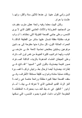 ‫ﺍﻟﺴﻥ ﻭﺃﻤﻲ ﺘﻘﻭل ﻋﻨﻬﺎ: ﺇﻥ ﻋﻨﺩﻫﺎ ﺜﻼﺜﻴﻥ ﺴﻨﺔ ﻭﺃﻜﺜﺭ، ﻭﺇﻨﻬـﺎ‬
                                         ‫ﻋﻨﺴﺕ ﻴﺎ ﺤﺭﺍﻡ.‬
                                                    ‫‪َّ ‬ﹶ‬
‫ﻭﻜﺎﻥ ﺍﻟﺒﻴﺕ ﻤﻌﺘﻤﺎ ﻭﻓﻴﻪ ﺭﺍﺌﺤﺔ ﻋﻁﻥ ﻤﺘﺭﺏ ﺨﻔﻴـﻑ‬
         ‫‪‬ﹶ ‪‬‬
‫ﻤﻥ ﺍﻟﺴﺠﺎﺠﻴﺩ ﺍﻟﻤﻔﺭﻭﺸﺔ ﻭﺍﻷﺜﺎﺙ ﺍﻟﺨﺸﺒﻲ ﺍﻟﺜﻘﻴل ﺍﻟﺫﻱ ﻻ ﻴﺭﻯ‬
‫ﺍﻟﺸﻤﺱ، ﻭﻋﻠﻰ ﺠﺎﻨﺒﻲ ﺍﻟﻔﺴﺤﺔ ﺍﻟﻁﻭﻴﻠﺔ ﺍﻟﺘﻲ ﺩﺨﻠﻨﺎﻫـﺎ ﺃﺒـﻭﺍﺏ‬
‫ﻏﺭﻑ ﻤﺘﻘﺎﺒﻠﺔ ﻤﻘﻔﻠﺔ ﺘﻨﺴﺩل ﻋﻠﻴﻬﺎ ﺴﺘﺎﺌﺭ ﻤﻥ ﺍﻟﻘﻁﻴﻔﺔ ﺍﻟﺩﺍﻜﻨـﺔ‬
‫ﺍﻟﺤﻤﺭﺍﺀ ﺍﻟﺤﺎﺌﻠﺔ ﺍﻟﻠﻭﻥ، ﻜل ﺴﺘﺎﺭﺓ ﻤﻨﻬﺎ ﻤﻔﺘﻭﺤﺔ ﺇﻟﻰ ﺠـﺎﻨﺒﻴﻥ‬
‫ﻤﺭﻓﻭﻋﻴﻥ ﻭﻤﺜﺒﺘﻴﻥ ﺒﻤﻘﺎﺒﺽ ﻨﺤﺎﺴﻴﺔ ﻻﻤﻌﺔ ﻋﻠـﻰ ﻋﺎﺭﻀـﻲ‬
‫ﺍﻟﺒﺎﺏ، ﻭﻟﻬﻤﺎ ﺸﺭﺍﺸﻴﺏ ﻜﺜﻴﺭﺓ ﺍﻟﺨﻴﻭﻁ ﻤﻥ ﻨﻔﺱ ﻟﻭﻥ ﺍﻟﺴـﺘﺎﺭﺓ،‬
‫ﻭﻋﻠﻰ ﺍﻟﺤﻴﻁﺎﻥ ﺍﻟﻤﻠﺴﺎﺀ ﺍﻟﻤﺩﻫﻭﻨﺔ ﺒﺎﻟﺯﻴﺕ، ﺍﻟﺩﺍﻜﻨﺔ ﺍﻟﺼـﻔﺭﺓ،‬
‫ﺼﻭﺭ ﻗﺩﻴﻤﺔ ﺒﻴﻀﺎﻭﻴﺔ، ﺒﺎﻟﻠﻭﻥ ﺍﻟﺒﻨﻲ " ﺍﻟﺴﻴﺒﻴﺎ " ﺍﻟﻔـﺎﺘﺢ، ﻓـﻲ‬
‫ﺇﻁﺎﺭﺍﺕ ﺒﻴﻀﺎﻭﻴﺔ ﺃﻴﻀﺎ ﻟﺭﺠﺎل ﺒﻁـﺭﺍﺒﻴﺵ ﺘﺭﻜﻴـﺔ ﻗﺼـﻴﺭﺓ‬
‫ﻭﻴﺎﻗﺎﺕ ﺼﻠﺒﺔ ﻤﻨﺸﺎﺓ ﻭﺸﻭﺍﺭﺏ ﻜﺜﻴﻔﺔ ﻤﺴﺘﺩﻗﺔ ﺍﻷﻁﺭﺍﻑ، ﻭﻓـﻲ‬
                                   ‫ﹼ‬
‫ﺴﻘﻑ ﺍﻟﻔﺴﺤﺔ ﻨﺠﻔﺔ ﻜﺒﻴﺭﺓ ﻤﻁﻔﺄﺓ ﻭﺭﺍﺌﺤﺔ ﺨﺎﺼﺔ ﻫﻲ ﺭﺍﺌﺤـﺔ‬
‫ﺍﻟﻌﺯ ﺍﻟﺭﺙ ﺍﻟﻘﺩﻴﻡ ﺍﻟﻤﺨﺘﺒﺊ ﺍﻟﺫﻱ ﻻ ﻨﻌﺭﻓﻪ ﻓـﻲ ﺒﻴﺘﻨـﺎ ﺃﻤـﺎﻡ‬
                                                  ‫‪‬‬
‫"ﻭﺍﺒﻭﺭ " ﺍﻟﺩﻗﻴﻕ ﻓﻲ ﻏـﻴﻁ ﺍﻟﻌﻨـﺏ، ﺒﺤﺠﺭﺍﺘـﻪ ﺍﻟﻤﺘﻘﺎﻁﻌـﺔ‬
‫ﺍﻟﻤﻔﺘﻭﺤﺔ ﺍﻷﺒﻭﺍﺏ ﺩﺍﺌﻤﺎ، ﺍﻟﻤﻨﻴﺭﺓ ﺒﻀﻭﺀ ﺍﻟﺸﻤﺱ، ﺍﻟﺘﻲ ﻨﺴﻜﻨﻬﺎ‬
 