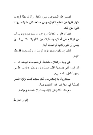 ‫ﻟﻴﺴﺕ ﻫﺫﻩ ﺍﻟﻨﺼﻭﺹ ﺴﻴﺭﺓ ﺫﺍﺘﻴﺔ، ﻭﻻ ﺸـﻴ ًﺎ ﻗﺭﻴ ‪‬ـﺎ‬
  ‫ﺒ‬      ‫ﺌ‬
‫ﻤﻨﻬﺎ. ﻓﻔﻴﻬﺎ ﻤﻥ ﺸﻁﹾﺢ ﺍﻟﺨﻴﺎل، ﻭﻤﻥ ﺼﻨﻌﺔ ﺍﻟﻔﻥ ﻤﺎ ﻴﺸﻁ ﺒﻬـﺎ‬
     ‫ﹼ‬                               ‫ﹶ‬
                                            ‫ﻜﺜﻴ ‪‬ﺍ ﻋﻥ ﺫﻟﻙ‬
                                                    ‫ﺭ‬
‫ﻓﻴﻬﺎ ﺃﻭﻫﺎﻡ ـ ﺃﺤﺩﺍﺙ، ﻭﺭﺅﻯ ـ ﺸﺨﻭﺹ، ﻭﻨﻭ ‪‬ـﺎﺕ‬
   ‫‪‬ﻴ‬
‫ﻤﻥ ﺍﻟﻭﻗﺎﺌﻊ ﻫﻲ ﺃﺤﻼﻡ، ﻭﺴﺤﺎﺒﺎﺕ ﻤﻥ ﺍﻟﺫﻜﺭﻴﺎﺕ ﺍﻟﺘـﻲ ﻜـﺎﻥ‬
                        ‫ﻴﻨﺒﻐﻲ ﺃﻥ ﺘﻘﻊ ﻭﻟﻜﻨﻬﺎ ﻟﻡ ﺘﺤﺩﺙ ﺃﺒ ‪‬ﺍ.‬
                          ‫ﺩ‬
‫ﻟﻌﻠﻬﺎ ﺃﻥ ﺘﻜﻭﻥ ﺼﻴﺭﻭﺭﺓ، ﻻ ﺴﻴﺭﺓ، ﻭﻟﻴﺴـﺕ، ﻓﻘـﻁ،‬
                                                    ‫ﺫﺍﺘﻴﺔ.‬
‫ﻫﻲ ﻭﺠ‪‬ﺩ، ﻭﻓﻘﺩﺍﻥ، ﺒﺎﻟﻤﺩﻴﻨﺔ ﺍﻟﺭﺨﺎﻤﻴـﺔ، ﺍﻟﺒﻴﻀـﺎﺀ ـ‬
                                           ‫‪‬‬
‫ﺍﻟﺯﺭﻗﺎﺀ، ﺍﻟﺘﻲ ﻴﻨﺴﺠﻬﺎ ﺍﻟﻘﻠﺏ ﺒﺎﺴﺘﻤﺭﺍﺭ، ﻭﻴﻁﻔﻭ ﺩﺍﺌﻤـﺎ ﻋﻠـﻰ‬
                                  ‫ﻭﺠﻬﻬﺎ ﺍﻟﻤ ِﺒﺩ ﺍﻟﻤﻀﻲﺀ.‬
                                            ‫‪‬ﺯ‬
‫ﺇﺴﻜﻨﺩﺭﻴﺔ، ﻴﺎ ﺇﺴﻜﻨﺩﺭﻴﺔ، ﺃﻨﺕ ﻟﺴ ِ، ﻓﻘﻁ، ﻟﺅﻟﺅﺓ ﺍﻟﻌﻤﺭ‬
                  ‫ِ ﺕ‬
                     ‫ﺍﻟﺼﻠﺒﺔ ﻓﻲ ﻤﺤﺎﺭﺘﻬﺎ ﻏﻴﺭ ﺍﻟﻤﻔﻀﻭﻀﺔ.‬
   ‫ﻤﻊ ﺫﻟﻙ، ﺃﻨﺸﻭﺩﺘﻲ ﺇﻟﻴﻙ ﻟﻴﺴﺕ ﺇﻻ ﻏﻤﻐﻤﺔ ﻭﻫﻴﻨﻤﺔ.‬
           ‫ﹰ‬

‫ﺇﺩﻭﺍﺭ ﺍﻟﺨﺭﺍﻁ‬
 