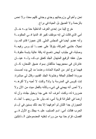 ‫ﻨﺤﻥ ﻭﺃﺨﻭﺍﻟﻲ ﻭﺯﻭﺠﺎﺘﻬﻡ ﻭﺠﺩﻱ ﻭﺠﺩﺘﻲ ﻜﻠﻬﻡ ﻤﻌﻨﺎ، ﻭﻻ ﻨﺤﺱ‬
‫‪‬‬
                   ‫ﺒﺎﻟﺯﺤﻤﺔ ﻭﻻ ﺍﻟﻀﻴﻕ ﺒل ﺍﻟﺤﻴﺎﺓ ﻓﻲ ﺒﺭﺍﺡ.‬
‫ﺨﺭﺝ ﺇﻟﻴﻨﺎ ﻤﻥ ﺇﺤﺩﻯ ﺍﻟﻐﺭﻑ ﺍﻟﺩﺍﺨﻠﻴﺔ ﺤﻨﺎ ﺒﻴـﻪ ﺨـﺎل‬
‫ﺃﻤﻲ ﺍﻟﺫﻱ ﻗﺎﻟﺕ ﻟﻲ ﺇﻨﻪ ﻤﻭﻅﻑ ﻜﺒﻴﺭ ﻗﺩ ﺍﻟﺩﻨﻴﺎ ﻓـﻲ ﺍﻟﺤﻜﻭﻤـﺔ‬
‫ﻭﺃﻨﻪ ﻋﻀﻭ ﺃﻴﻀﺎ ﻓﻲ ﺍﻟﻤﺠﻠﺱ ﺍﻟﻤﹼﻲ. ﻜﺎﻥ ﻋﺠﻭﺯﺍ ﻗﺎﺌﻡ ﺍﻟﻌـﻭﺩ‬
                        ‫ﻠ‬
‫ﻨﺤﻴﻼ، ﺨﺸﺒﻲ ﺍﻟﺤﺭﻜﺔ، ﻴﺘﻭﻜﺄ ﻋﻠﻰ ﻋﺼـﺎ ﺃﺒﻨـﻭﺱ ﺭﻓﻴﻌـﺔ‬
‫ﻭﺼﻠﺒﺔ، ﻓﻲ ﺠﻠﺒﺎﺏ ﺃﺒﻴﺽ ﻨﺎﺼﻊ ﻟﻪ ﻴﺎﻗﺔ ﻋﺎﻟﻴﺔ ﻴﺎﺒﺴﺔ ﻤﻠﻔﻭﻓـﺔ‬
‫ﺤﻭل ﻋﻨﻘﻪ ﺍﻟﺭﻓﻴﻊ ﺍﻟﻤﺘﻬﺩل ﺍﻟﺠﻠﺩ ﻜﻌﻨﻕ ﺩﻴـﻙ، ﻭﻟـﻪ ﻋﻴﻨـﺎﻥ‬
‫ﻏﺎﺌﺭﺘﺎﻥ ﻓﻲ ﻤﺤﺠﺭﻴﻬﻤﺎ ﻤﺘﺄﻟﻘﺘﺎﻥ ﺒﺴﻭﺍﺩ ﻀﻴﻕ ﺍﻟﻠﻤﻌﺎﻥ، ﻜـﺎﻥ‬
‫ﻓﻴﻬﻤﺎ ﻨﻭﻉ ﺁﺨﺭ ﻤﻥ ﺍﻟﺤﻴﺎﺓ ﺍﻟﺤﺎﺩﺓ، ﻭﻋﻨﺩﻤﺎ ﻤﺩ ﺇﻟﻲ ﻴﺩﻩ ﺃﺤﺴﺴﺕ‬
          ‫‪‬‬
‫ﺒﺒﺭﻭﺩﺓ ﺍﻟﻌﻅﺎﻡ ﺍﻟﺠﺎﻓﺔ ﻭﺨﺸﻭﻨﺔ ﺍﻟﺠﻠﺩ ﺍﻟﻘﺩﻴﻡ، ﻭﻗﺎل ﻟﻲ ﻤﺒﺎﺸﺭﺓ:‬
‫ﺇﻨﺕ ﻜﻭﻴﺱ ﻓﻲ ﺍﻟﻤﺩﺭﺴﺔ ﻴﺎ ﻭﻟﺩ؟ ﻭﻜﻨﺕ ﻻ ﺃﺤﺒﻪ ﻭﻻ ﺃﻜﺭﻫـﻪ‬
‫ﻭﻻ ﺃﺤﺱ ﺃﻨﻪ ﻴﻬﻤﻨﻲ ﻓﻲ ﺸﻲﺀ ﻭﻜﺄﻨﻪ ﺒﺎﻟﻔﻌل ﻤﻴﺕ ﻤﻥ ﺍﻵﻥ ﻭﻻ‬
‫ﻀﺭﻭﺭﺓ ﻟﻪ، ﻭﻜﻨﺕ ﺃﻋﺭﻑ ﺃﻨﻪ ﻏﻨﻲ ﺠﺩﺍ ﻭﺒﺨﻴل ﺠﻠﺩﺓ، ﻭﺃﻥ ﻟﻪ‬
‫ﺃﺭﻀﺎ ﻓﻲ ﺍﻟﻁﺭﺍﻨﺔ ﻗﺭﻴﺔ ﺃﻤﻲ، ﺘﻌـﻴﺵ ﻋﻠـﻰ ﺭﻴﻌﻬـﺎ ﺃﺨﺘـﺎﻩ‬
                                      ‫‪‬‬
‫ﺍﻟﻌﺠﻭﺯﺍﻥ ﺠﺩﺍ ﺍﻟﻠﺘﺎﻥ ﻟﻡ ﺃﻋﺭﻓﻬﻤﺎ ﺇﻻ ﺒﻌﺩ ﺫﻟﻙ ﺒﺴﻨﻴﻥ ﻓﻲ ﺃﻴـﺎﻡ‬
‫ﺍﻟﺤﺭﺏ ﻓﻘﺎﻟﺕ ﺃﻤﻲ: ﺍﺴﻡ ﺍﻟﺼﻠﻴﺏ ﻋﻠﻴـﻪ ﺒﻴﻁﻠـﻊ ﺍﻷﻭل ﻓـﻲ‬
‫ﺍﻟﻔﺼل، ﻓﺯﺍﻡ ﺤﻨﺎ ﺒﻴﻪ ﻤﻥ ﻭﺭﺍﺀ ﺸﻔﺘﻴﻪ ﺍﻟﻤﻀﻤﻭﻤﺘﻴﻥ ﺍﻟـﺫﺍﺒﻠﺘﻴﻥ‬
 