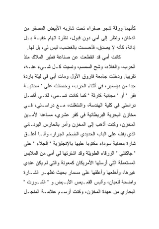 ‫ﻜﺄﻨﻬﻤﺎ ﻭﺭﻗﺔ ﺸﺠﺭ ﺼﻔﺭﺍﺀ ﺘﺤﺕ ﺸﺎﺭﺒﻪ ﺍﻷﺒﻴﺽ ﺍﻟﻤﺼﻔﺭ ﻤﻥ‬
‫ﺍﻟﺩﺨﺎﻥ، ﻭﻨﻅﺭ ﺇﻟﻰ ﺃﻤﻲ ﺩﻭﻥ ﻗﺒﻭل، ﻨﻅﺭﺓ ﺍﺘﻬﺎﻡ ﺨﻔﻴـﺔ ﺒـل‬
 ‫ﺇﺩﺍﻨﺔ، ﻜﺄﻨﻪ ﻻ ﻴﺼﺩﻕ، ﻓﺄﺤﺴﺴﺕ ﺒﺎﻟﻐﻀﺏ، ﻟﻴﺱ ﻟﻲ، ﺒل ﻟﻬﺎ.‬
‫ﻜﺎﻨﺕ ﺃﻤﻲ ﻗﺩ ﺍﻨﻘﻁﻌﺕ ﻋﻥ ﺼﻨﺎﻋﺔ ﻓﻁﻴﺭ ﺍﻟﻤﻼﻙ ﻤﻨﺫ‬
‫ﺍﻟﺤﺭﺏ، ﻭﺍﻟﻐﻼﺀ، ﻭﺸﺢ ﺍﻟﺴﻤﺴﻡ، ﻭﻨﺴﻴﺕ ﻜـل ﺸـﻲﺀ ﻋﻨـﻪ،‬
                             ‫‪‬‬
‫ﺘﻘﺭﻴﺒﺎ. ﻭﺩﺨﻠﺕ ﺠﺎﻤﻌﺔ ﻓﺎﺭﻭﻕ ﺍﻷﻭل ﻭﻤﺎﺕ ﺃﺒﻲ ﻓﻲ ﻟﻴﻠﺔ ﺒﺎﺭﺩﺓ‬
‫ﺠﺩﺍ ﻤﻥ ﺩﻴﺴﻤﺒﺭ، ﻓﻲ ﺃﺜﻨﺎﺀ ﺍﻟﺤﺭﺏ، ﻭﺤﺼﻠﺕ ﻋﻠﻰ " ﻤﺠﺎﻨﻴـﺔ‬
‫ﻓﻘﺭ " ﺃﻭ " ﻤﺠﺎﻨﻴﺔ ﻜﺎﺭﺜﺔ " ﻜﻤﺎ ﻜﺎﻨﺕ ﺘﺴـﻤﻰ، ﻟﻜـﻲ ﺃﻜﻤـل‬
             ‫‪‬‬
‫ﺩﺭﺍﺴﺘﻲ ﻓﻲ ﻜﻠﻴﺔ ﺍﻟﻬﻨﺩﺴﺔ، ﻭﺍﺸﺘﻐﻠﺕ، ﻤـﻊ ﺩﺭﺍﺴـﺘﻲ، ﻓـﻲ‬
‫ﻤﺨﺎﺯﻥ ﺍﻟﺒﺤﺭﻴﺔ ﺍﻟﺒﺭﻴﻁﺎﻨﻴﺔ ﻓﻲ ﻜﻔﺭ ﻋﺸﺭﻱ، ﻤﺴﺎﻋﺩﺍ ﻷﻤـﻴﻥ‬
‫ﺍﻟﻤﺨﺯﻥ، ﻭﻜﻨﺕ ﺃﺫﻫﺏ ﺇﻟﻰ ﺍﻟﻤﺨﺯﻥ ﻭﺃﻤﺭ ﺒﺎﻟﺤﺎﺭﺱ ﺍﻟﻴﻭﻨـﺎﻨﻲ‬
                  ‫‪‬‬
‫ﺍﻟﺫﻱ ﻴﻘﻑ ﻋﻠﻰ ﺍﻟﺒﺎﺏ ﺍﻟﺤﺩﻴﺩﻱ ﺍﻟﻀﺨﻡ ﺍﻟﺠﺭﺍﺭ، ﻭﺃﻨـﺎ ﺃﻋﻠـﻕ‬
‫ﺸﺎﺭﺓ ﻤﻌﺩﻨﻴﺔ ﺴﻭﺩﺍﺀ ﻤﻜﺘﻭﺒﺎ ﻋﻠﻴﻬﺎ ﺒﺎﻹﻨﺠﻠﻴﺯﻴﺔ " ﺍﻟﺠﻼﺀ " ﻋﻠﻰ‬
‫" ﺠﺎﻜﺘﺘﻲ " ﺍﻟﺯﺭﻗﺎﺀ ﺍﻟﻁﻭﻴﻠﺔ ﻭﻗﺩ ﺍﺸﺘﺭﺘﻬﺎ ﻟﻲ ﺃﻤﻲ ﻤﻥ ﺍﻟﻤﻼﺒﺱ‬
‫ﺍﻟﻤﺴﺘﻌﻤﻠﺔ ﺍﻟﺘﻲ ﺃﺭﺴﻠﻬﺎ ﺍﻷﻤﺭﻴﻜﺎﻥ ﻜﻤﻌﻭﻨﺔ ﻭﺍﻟﺘﻲ ﻟﻡ ﻴﻜﻥ ﻋﻨﺩﻱ‬
‫ﻏﻴﺭﻫﺎ، ﻭﺃﺨﻠﻌﻬﺎ ﻭﺃﻋﻠﻘﻬﺎ ﻋﻠﻰ ﻤﺴﻤﺎﺭ ﺒﺤﻴﺙ ﺘﻅﻬـﺭ ﺍﻟﺸـﺎﺭﺓ‬
‫ﻭﺍﻀﺤﺔ ﻟﻠﻌﻴﺎﻥ، ﻭﺃﻟﺒﺱ ﺍﻟﻘﻤـﻴﺹ ﺍﻷﺒـﻴﺽ ﻭ " ﺍﻟﺸـﻭﺭﺕ "‬
‫ﺍﻟﺒ ‪‬ﺎﺭﻱ ﻤﻥ ﻋﻬﺩﺓ ﺍﻟﻤﺨﺯﻥ، ﻭﻜﻨﺕ ﺃﺭﺴـﻡ ﻋﻼﻤـﺔ ﺍﻟﻤﻨﺠـل‬
                                            ‫ﺤ‬
 