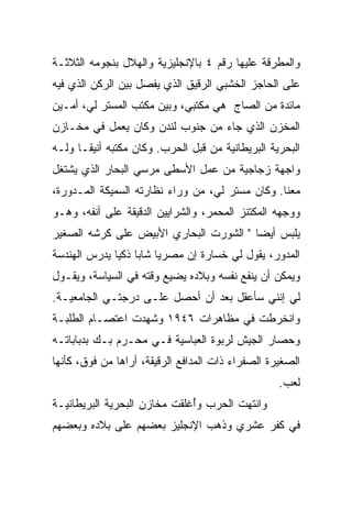 ‫ﻭﺍﻟﻤﻁﺭﻗﺔ ﻋﻠﻴﻬﺎ ﺭﻗﻡ ٤ ﺒﺎﻹﻨﺠﻠﻴﺯﻴﺔ ﻭﺍﻟﻬﻼل ﺒﻨﺠﻭﻤﻪ ﺍﻟﺜﻼﺜـﺔ‬
‫ﻋﻠﻰ ﺍﻟﺤﺎﺠﺯ ﺍﻟﺨﺸﺒﻲ ﺍﻟﺭﻗﻴﻕ ﺍﻟﺫﻱ ﻴﻔﺼل ﺒﻴﻥ ﺍﻟﺭﻜﻥ ﺍﻟﺫﻱ ﻓﻴﻪ‬
‫ﻤﺎﺌﺩﺓ ﻤﻥ ﺍﻟﺼﺎﺝ ﻫﻲ ﻤﻜﺘﺒﻲ، ﻭﺒﻴﻥ ﻤﻜﺘﺏ ﺍﻟﻤﺴﺘﺭ ﻟﻲ، ﺃﻤـﻴﻥ‬
‫ﺍﻟﻤﺨﺯﻥ ﺍﻟﺫﻱ ﺠﺎﺀ ﻤﻥ ﺠﻨﻭﺏ ﻟﻨﺩﻥ ﻭﻜﺎﻥ ﻴﻌﻤل ﻓﻲ ﻤﺨـﺎﺯﻥ‬
‫ﺍﻟﺒﺤﺭﻴﺔ ﺍﻟﺒﺭﻴﻁﺎﻨﻴﺔ ﻤﻥ ﻗﺒل ﺍﻟﺤﺭﺏ. ﻭﻜﺎﻥ ﻤﻜﺘﺒﻪ ﺃﻨﻴ ﹰـﺎ ﻭﻟـﻪ‬
       ‫ﻘ‬
‫ﻭﺍﺠﻬﺔ ﺯﺠﺎﺠﻴﺔ ﻤﻥ ﻋﻤل ﺍﻷﺴﻁﻰ ﻤﺭﺴﻲ ﺍﻟﺒﺤﺎﺭ ﺍﻟﺫﻱ ﻴﺸﺘﻐل‬
‫ﻤﻌﻨﺎ. ﻭﻜﺎﻥ ﻤﺴﺘﺭ ﻟﻲ، ﻤﻥ ﻭﺭﺍﺀ ﻨﻅﺎﺭﺘﻪ ﺍﻟﺴﻤﻴﻜﺔ ﺍﻟﻤـﺩﻭﺭﺓ،‬
‫ﻭﻭﺠﻬﻪ ﺍﻟﻤﻜﺘﻨﺯ ﺍﻟﻤﺤﻤﺭ، ﻭﺍﻟﺸﺭﺍﻴﻴﻥ ﺍﻟﺩﻗﻴﻘﺔ ﻋﻠﻰ ﺃﻨﻔﻪ، ﻭﻫـﻭ‬
‫ﻴﻠﺒﺱ ﺃﻴ ‪‬ﺎ " ﺍﻟﺸﻭﺭﺕ ﺍﻟﺒﺤﺎﺭﻱ ﺍﻷﺒﻴﺽ ﻋﻠﻰ ﻜﺭﺸﻪ ﺍﻟﺼﻐﻴﺭ‬
                         ‫‪‬‬              ‫ﻀ‬
‫ﺍﻟﻤﺩﻭﺭ، ﻴﻘﻭل ﻟﻲ ﺨﺴﺎﺭﺓ ﺇﻥ ﻤﺼﺭ ‪‬ﺎ ﺸﺎ ‪‬ﺎ ﺫﻜ ‪‬ﺎ ﻴﺩﺭﺱ ﺍﻟﻬﻨﺩﺴﺔ‬
              ‫ﻴ ﺒ ﻴ‬
‫ﻭﻴﻤﻜﻥ ﺃﻥ ﻴﻨﻔﻊ ﻨﻔﺴﻪ ﻭﺒﻼﺩﻩ ﻴﻀﻴﻊ ﻭﻗﺘﻪ ﻓﻲ ﺍﻟﺴﻴﺎﺴﺔ، ﻭﻴﻘـﻭل‬
‫ﻟﻲ ﺇﻨﻨﻲ ﺴﺄﻋﻘل ﺒﻌﺩ ﺃﻥ ﺃﺤﺼل ﻋﻠـﻰ ﺩﺭﺠﺘـﻲ ﺍﻟﺠﺎﻤﻌﻴـﺔ.‬
‫ﻭﺍﻨﺨﺭﻁﺕ ﻓﻲ ﻤﻅﺎﻫﺭﺍﺕ ٦٤٩١ ﻭﺸﻬﺩﺕ ﺍﻋﺘﺼـﺎﻡ ﺍﻟﻁﻠﺒـﺔ‬
‫ﻭﺤﺼﺎﺭ ﺍﻟﺠﻴﺵ ﻟﺭﺒﻭﺓ ﺍﻟﻌﺒﺎﺴﻴﺔ ﻓـﻲ ﻤﺤـﺭﻡ ﺒـﻙ ﺒﺩﺒﺎﺒﺎﺘـﻪ‬
‫ﺍﻟﺼﻐﻴﺭﺓ ﺍﻟﺼﻔﺭﺍﺀ ﺫﺍﺕ ﺍﻟﻤﺩﺍﻓﻊ ﺍﻟﺭﻗﻴﻘﺔ، ﺃﺭﺍﻫﺎ ﻤﻥ ﻓﻭﻕ، ﻜﺄﻨﻬﺎ‬
                                                   ‫ﻟ ‪‬ﺏ.‬
                                                     ‫ﹸﻌ‬
‫ﻭﺍﻨﺘﻬﺕ ﺍﻟﺤﺭﺏ ﻭﺃﻏﻠﻘﺕ ﻤﺨﺎﺯﻥ ﺍﻟﺒﺤﺭﻴﺔ ﺍﻟﺒﺭﻴﻁﺎﻨﻴـﺔ‬
                              ‫ُ‬
‫ﻓﻲ ﻜﻔﺭ ﻋﺸﺭﻱ ﻭﺫﻫﺏ ﺍﻹﻨﺠﻠﻴﺯ ﺒﻌﻀﻬﻡ ﻋﻠﻰ ﺒﻼﺩﻩ ﻭﺒﻌﻀﻬﻡ‬
 