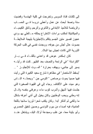 ‫ﺇﻟﻰ ﺜﻜﻨﺎﺕ ﻗﻨﺎﺓ ﺍﻟﺴﻭﻴﺱ ﻭﺘﺨﺭﺠﺕ ﻓﻲ ﻜﻠﻴﺔ ﺍﻟﻬﻨﺩﺴﺔ ﻭﻗﻀﻴﺕ‬
‫ﺴﻨﺔ ﻭﻨﺼ ﹰﺎ ﺃﺒﺤﺙ ﻋﻥ ﻋﻤل ﻭﺃﻋﻁﻲ ﺩﺭﻭﺴﺎ ﻓـﻲ ﺍﻟﺤﺴـﺎﺏ‬
                                     ‫ﻔ‬     ‫ﹰ‬
‫ﻭﺍﻟﺭﻴﺎﻀﺔ ﻟﺘﻼﻤﻴﺫ ﺍﻻﺒﺘﺩﺍﺌﻲ ﻭﺍﻟﺜﺎﻨﻭﻱ ﻭﺃﺘﺭﺠﻡ ﻭﺜﺎﺌﻕ ﺍﻟﻜﻴﻤﻴـﺎﺀ‬
‫ﻭﺍﻟﻤﻴﻜﺎﻨﻴﻜﺎ ﻟﻤﻜﺘﺏ ﺒﺭﺍﺀﺍﺕ ﺍﻻﺨﺘﺭﺍﻉ ﻴﻤﻠﻜﻪ ﻤـﺎﻟﻁﻲ ﻴﻬـﻭﺩﻱ‬
‫ﻋﺠﻭﺯ ﻗﺼﻴﺭ ﻤﺘﻴﻥ ﺍﻟﺠﺴﻡ ﻴﺘﻜﻠﻡ ﺒﺎﻹﻨﺠﻠﻴﺯﻴﺔ ﺒﻠﻬﺠﺔ ﺍﻟﻤﻼﻴﻁـﺔ‬
‫ﺒﺼﻭﺕ ﻋﺎل ﺃﺠﺵ ﻤﻥ ﺠﻭﻓﻪ، ﻭﻭﺠﺩﺕ ﻨﻔﺴﻲ ﻓﻲ ﻗﻠﺏ ﺍﻟﺤﺭﻜﺔ‬
                                      ‫ٍ‬
                         ‫ﺍﻟﺜﻭﺭﻴﺔ ﺍﻟﺘﻲ ﻜﺎﻨﺕ ﺘﺠﻴﺵ ﺒﻬﺎ ﺍﻟﺒﻼﺩ.‬
‫ﻜﺎﻥ ﺇﺴﻜﻨﺩﺭ ﻋﻭﺽ ﻗﺩ ﻭﺍﻋﺩﻨﻲ ﺒﺎﻟﻠﻘـﺎﺀ ﻓـﻲ ﺒـﺎﺭ‬
‫"ﺍﻟﻜﺭﺍﺴﺘﺔ " ﻓﻲ ﺍﻟﺭﺍﺒﻌﺔ ﻭﺍﻟﻨﺼﻑ ﺒﻌﺩ ﺍﻟﻅﻬﺭ. ﻜﻨﺕ ﻗﺩ ﺭﺃﻴﺘـﻪ‬
‫ﻴﺴﻴﺭ ﺇﻟﻰ ﺠﺎﻨﺒﻲ، ﻭﻴﻬﺘﻑ ﺒﺤﺭﺍﺭﺓ " ﺍﻟﻤـﻭﺕ ﻟﻺﻨﺠﻠﻴـﺯ " ..‬
‫"ﻴﺴﻘﻁ ﺍﻻﺴﺘﻌﻤﺎﺭ" ﻓﻲ ﻤﻅﺎﻫﺭﺓ ﺸﺎﺭﻉ ﺴﻌﻴﺩ ﺍﻟﻜﺒﻴﺭﺓ ﺍﻟﺘﻲ ﺭﺃﻴﺕ‬
‫ﻓﻴﻬﺎ ﺼﺒ ‪‬ﺎ ﻴﻤﻭﺕ ﺒﺭﺼﺎﺹ " ﺍﻟﺘﻭﻤﻲ ﺠﻥ " ﻭﻴﺤﻤﻠـﻪ ﺍﻟﻨـﺎﺱ‬
                 ‫‪‬‬                      ‫ﻴ‬
‫ﻭﻫﻭ ﻤ ‪‬ﺕ ﻋﻠﻰ ﺍﻷﻜﺘﺎﻑ. ﻭﺠﺎﺀ ﺇﻟﻲ ﻓﻲ ﺍﻟﻘﻬﻭﺓ ﺍﻟﺼﻐﻴﺭﺓ ﺍﻟﺘﻲ‬
                       ‫‪‬‬                     ‫ﻴ‬
‫ﺠﻠﺴﺕ ﻓﻴﻬﺎ ﺃﺸﻬﻕ ﻭﺃﺸﺭﺏ ﻜﻭﺏ ﻤﺎﺀ، ﻭﻋﺭﻓﻨﻲ ﺒﻨﻔﺴﻪ ﻭﻗـﺎل‬
‫ﺇﻨﻪ ﻭﻁﻨﻲ ﻭﻴﺤﺏ ﺍﻟﻭﻁﻨﻴﻴﻥ ﻭﻜﺎﻥ ﻴﺨﻴل ﺇﻟﻲ ﺃﻨﻨﻲ ﺃﻋﺭﻓﻪ ﺒﺸﻜل‬
‫ﻤﺎ ﻭﻟﻜﻨﻲ ﻟﻡ ﺃﺘﺫﻜﺭ ﺃﺒ ‪‬ﺍ. ﻭﻜﺎﻥ ﻴﻜﺘﺏ ﺸﻌ ‪‬ﺍ ﺜﻭﺭ ‪‬ﺎ ﺴﺎﺫ ‪‬ﺎ ﺒﺎﻟﻠﻐﺔ‬
        ‫ﺠ‬      ‫ﻴ‬      ‫ﺭ‬                ‫ﺩ‬
‫ﺍﻟﻌﺎﻤﻴﺔ، ﻓﻴﻪ ﺃﺼﺩﺍﺀ ﻤﻥ ﺒﻴﺭﻡ ﺍﻟﺘﻭﻨﺴﻲ ﻭﺤﺴﻴﻥ ﺸﻔﻴﻕ ﺍﻟﻤﺼﺭﻱ‬
‫ﻭﺃﺒﻭ ﺒﺜﻴﻨﺔ ﻤ ‪‬ﺎ، ﻋﻥ ﻏﹼﺏ ﻭﻤﺠﺩﻋﺔ ﺃﻭﻻﺩ ﺍﻟﺒﻠﺩ، ﻭﻴﺸﺘﻐل ﻋﻨـﺩ‬
                          ‫‪ ‬‬  ‫ﹸﻠ‬      ‫ﻌ‬
 