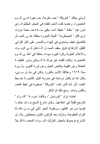 ‫ﺃﺭﻤﻨﻲ ﻴﻤﻠﻙ " ﻓﺎﺒﺭﻴﻜﺔ " ﺒﺼـﻁﺭﻤﺔ، ﺼـﻐﻴﺭﺓ ﻓـﻲ ﻜـﻭﻡ‬
                                          ‫‪‬‬
‫ﺍﻟﻨﺎﻀﻭﺭﺓ. ﻭﻋﻨﺩﻤﺎ ﻜﻨﺕ ﺃﺫﻫﺏ ﻟﻠﻘﺎﺌﻪ ﻓﻲ ﺍﻟﻤﺤل ﺍﻟﻤﻅﻠﻡ ﺍﻟـﺫﻱ‬
‫ﺘﺩﻭﺭ ﻓﻴﻪ " ﻤﻜﻨﺔ " ﻋﺘﻴﻘﺔ ﺫﺍﺕ ﺴﻜﻴﻥ ﺤـﺎﺩﺓ ﻀـﺨﻤﺔ ﺩﻭﺍﺭﺓ،‬
‫ﺃﺭﻯ ﻜﺘل " ﺍﻟﺒﺼﻁﺭﻤﺔ " ﺍﻟﻨﻴﺌﺔ ﺍﻟﻤﺩﻭﺭﺓ ﻤﻌﻠﻘﺔ ﻋﻠـﻰ ﺍﻟﺤﺒـﺎل‬
‫ﻜﺎﻟﻐﺴﻴل ﺘﺠﻑ ﻭﺘﺴﺘﻭﻱ ﻓﻲ ﺍﻟﻬﻭﺍﺀ ﻭﺍﻟﺸﻤﺱ ﻋﻠﻰ ﺍﻟﺘل ﺍﻟﺘﺭﺍﺒﻲ‬
‫ﺍﻟﻘﻠﻴل ﺍﻻﺭﺘﻔﺎﻉ، ﻓﻭﻕ ﺴﻘﻑ ﺍﻟﻤﺤـل ﺍﻟـﺩﺍﺨل ﻓـﻲ ﺍﻟﺭﺒـﻭﺓ،‬
‫ﻭﺍﻷﻋﻼﻡ ﺍﻟﻤﻠﻭﻨﺔ ﻭﻜﺭﺓ ﻜﺒﻴﺭﺓ ﺴﻭﺩﺍﺀ ﻤﻌﻠﻘﺔ ﻓﻲ ﺃﻋﻠـﻰ ﻜـﻭﻡ‬
‫ﺍﻟﻨﺎﻀﻭﺭﺓ. ﻭﻜﻨﺕ ﺃﻜﻠﻤﻪ ﻋﻥ ﺤﺭﻜـﺔ ﺍﻟـﻭﻁﻥ ﻭﺩﻭﺭ ﺍﻟﻁﺒﻘـﺔ‬
‫ﺍﻟﻌﺎﻤﻠﺔ ﻭﻋﻥ ﺍﻟﻘﻴﻤﺔ ﻭﻓﺎﺌﺽ ﺍﻟﻌﻤل ﻭﻋﻥ ﺜﻭﺭﺓ ﺃﻜﺘﻭﺒﺭ ﻭﺜـﻭﺭﺓ‬
‫ﺴﻨﺔ ٩١٩١ ﻭﻋﻼﻗﺔ ﺍﻷﺩﺏ ﺒﺎﻟﺜﻭﺭﺓ. ﻭﻜﺎﻥ ﻓﻲ ﻤﺜـل ﺴـﻨﻲ،‬
‫ﻭﻗﺎل ﺇﻨﻪ ﻟﻡ ﻴﻜﻤل ﺩﺭﺍﺴﺘﻪ ﻓﻲ ﻤﺩﺭﺴﺔ ﺍﻟﻨﻴل ﺍﻟﺜﺎﻨﻭﻴـﺔ ﺒﻐـﻴﻁ‬
‫ﺍﻟﻌﻨﺏ ﻷﻥ ﺃﺒﺎﻩ ﻜﺎﻥ ﻋﻨﺩﻩ " ﻓﺎﺒﺭﻴﻜﺔ " ﺼﻐﻴﺭﺓ ﻓﻲ ﻏﻴﻁ ﺍﻟﻌﻨﺏ‬
                        ‫ﻭﺃﻓﻠﺱ ﻭﻤﺎﺕ. ﻭﻤﻊ ﺫﻟﻙ ﻟﻡ ﺃﺘﺫﻜﺭ.‬
‫ﺃﺨﺫﺕ ﺘﺭﺍﻡ " ﺍﻟﻭﺭﺩﻴﺎﻥ "، ﻭﻜﺎﻨﺕ ﻋﺭﺒـﺔ " ﺍﻟﺘـﺭﺍﻡ "‬
‫ﺘﺘﺄﺭﺠﺢ ﻗﻠﻴﻼ ﻓﻲ ﺍﻨﺩﻓﺎﻋﻬﺎ. ﻭﻜﺎﻥ ﺸﺎﺭﻉ ﺍﻟﺴﺒﻊ ﺒﻨـﺎﺕ ﺨﺎﻟﻴـﺎ‬
                                          ‫ﹰ‬
‫ﺘﻘﺭﻴﺒﺎ ﻤﻥ ﺤﺭ ﺍﻟﻅﻬﺭ، ﻭﺭﻁﻭﺒﺔ ﺍﻟﺒﺤﺭ ﺘﺄﺘﻲ ﺇﻟﻲ ﻤـﻥ ﻨﺎﻓـﺫﺓ‬
           ‫‪‬‬
‫ﺍﻟﺘﺭﺍﻡ ﺍﻟﻤﻔﺘﻭﺤﺔ، ﻭﻨﺯﻟﺕ ﺒﻌﺩ ﻜﺭﻜﻭﻥ ﺍﻟﻠﺒﺎﻥ ﺒﻤﺤﻁﺘﻴﻥ. ﻭﻜـﺎﻥ‬
‫ﺍﻟﺸﺎﺭﻉ ﻤﺭﺼﻭﻓﺎ ﺒﺄﺤﺠﺎﺭ ﺍﻟﺒﺎﺯﻟﺕ ﺍﻟﺴـﻭﺩﺍﺀ ﺍﻟﻤﺤﺩﺒـﺔ ﻗﻠـﻴﻼ‬
‫ﹰ‬                                      ‫ﹰ‬
 