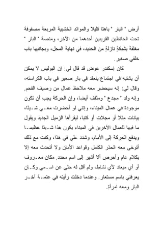 ‫ﺃﺭﺽ " ﺍﻟﺒﺎﺭ " ﺒﺎﻫﺘﺎ ﻗﻠﻴﻼ ﻭﺍﻟﻤﻭﺍﺌﺩ ﺍﻟﺨﺸﺒﻴﺔ ﺍﻟﻤﺭﺒﻌﺔ ﻤﺼﻔﻭﻓﺔ‬
‫ﺘﺤﺕ ﺍﻟﺤﺎﺌﻁﻴﻥ ﺍﻟﻘﺭﻴﺒﻴﻥ ﺃﺤﺩﻫﻤﺎ ﻤﻥ ﺍﻵﺨﺭ، ﻭﻤﻨﺼﺔ " ﺍﻟﺒﺎﺭ "‬
‫ﻤﻐﻠﻘﺔ ﺒﺸﺒﻜﺔ ﻨﺎﺯﻟﺔ ﻤﻥ ﺍﻟﺤﺩﻴﺩ، ﻓﻲ ﻨﻬﺎﻴﺔ ﺍﻟﻤﺤل، ﻭﺒﺠﺎﻨﺒﻬﺎ ﺒﺎﺏ‬
                                        ‫ٍ‬     ‫ٍ‬
                                            ‫ﺨﻠﻔﻲ ﺼﻐﻴﺭ.‬
‫ﻜﺎﻥ ﺇﺴﻜﻨﺩﺭ ﻋﻭﺽ ﻗﺩ ﻗﺎل ﻟﻲ: ﺇﻥ ﺍﻟﺒﻭﻟﻴﺱ ﻻ ﻴﻤﻜﻥ‬
‫ﺃﻥ ﻴﺸﺘﺒﻪ ﻓﻲ ﺍﺠﺘﻤﺎﻉ ﻴﻨﻌﻘﺩ ﻓﻲ ﺒﺎﺭ ﺼﻐﻴﺭ ﻓﻲ ﺒﺎﺏ ﺍﻟﻜﺭﺍﺴﺘﻪ،‬
‫ﻭﻗﺎل ﻟﻲ: ﺇﻨﻪ ﺴ ‪‬ﺤﻀﺭ ﻤﻌﻪ ﻤﻼﺤﻅ ﻋﻤﺎل ﻤﻥ ﺭﺼﻴﻑ ﺍﻟﻔﺤﻡ,‬
                                ‫ﻴ‬
‫ﻭﺇﻨﻪ ﻭﻟﺩ " ﻤﺠﺩﻉ " ﻭﻤﺜﻘﻑ ﺃﻴ ‪‬ﺎ، ﻭﺇﻥ ﺍﻟﺤﺭﻜﺔ ﻴﺠﺏ ﺃﻥ ﺘﻜﻭﻥ‬
                         ‫ﻀ‬
‫ﻤﻭﺠﻭﺩﺓ ﻓﻲ ﻋﻤﺎل ﺍﻟﻤﻴﻨﺎﺀ، ﻭﺇﻨﻨﻲ ﻟﻭ ﺃﺤﻀﺭﺕ ﻤﻌـﻲ ﺸـﻴ ًﺎ،‬
  ‫ﺌ‬
‫ﺒﻴﺎﻨﺎﺕ ﻤﺜﻼ ﺃﻭ ﻤﺠﻼﺕ ﺃﻭ ﻜﺘﺒﺎ، ﻟﻴﻘﺭﺃﻫﺎ ﺍﻟﺯﻤﻴل ﺍﻟﺠﺩﻴﺩ ﻭﻴﻘﻭل‬
                              ‫‪‬‬              ‫ﹰ‬
‫ﻤﺎ ﻓﻴﻬﺎ ﻟﻠﻌﻤﺎل ﺍﻵﺨﺭﻴﻥ ﻓﻲ ﺍﻟﻤﻴﻨﺎﺀ ﻴﻜﻭﻥ ﻫﺫﺍ ﺸـﻴ ًﺎ ﻋﻅﻴ ‪‬ـﺎ‬
  ‫ﻤ‬      ‫ﺌ‬
‫ﻭﻴﺩﻓﻊ ﺍﻟﺤﺭﻜﺔ ﺇﻟﻰ ﺍﻷﻤﺎﻡ، ﻭﺸﺩﺩ ﻋﻠﻲ ﻓﻲ ﻫﺫﺍ، ﻭﻜﻨﺕ ﻤﻊ ﺫﻟﻙ‬
                    ‫‪‬‬
‫ﺃﺘﻭﺨﻰ ﻤﻌﻪ ﺍﻟﺤﺫﺭ ﺍﻟﻜﺎﻤل ﻭﻗﻭﺍﻋﺩ ﺍﻷﻤﺎﻥ ﻭﻻ ﺃﺘﺤﺩﺙ ﻤﻌﻪ ﺇﻻ‬
‫ﺒﻜﻼﻡ ﻋﺎﻡ ﻭﺃﺤﺭﺹ ﺃﻻ ﺃﺸﻴﺭ ﺇﻟﻰ ﺍﺴﻡ ﻤﺤﺩﺩ, ﻤﻜﺎﻥ ﻤﻌـﺭﻭﻑ‬
                                            ‫ٍ‬
‫ﺃﻭ ﺃﻱ ﻤﻴﻌﺎﺩ ﻷﻱ ﻨﺸﺎﻁ، ﻭﻟﻡ ﺃﻗل ﻟﻪ ﺤﺘﻰ ﻋﻥ ﺍﺴـﻤﻲ ﻭﻜـﺎﻥ‬
‫ﻴﻌﺭﻓﻨﻲ ﺒﺎﺴﻡ ﻤﺴﺘﻌﺎﺭ. ﻭﻋﻨﺩﻤﺎ ﺩﺨﻠﺕ ﺭﺃﻴﺘﻪ ﻓﻲ ﻋﺘﻤـﺔ ﺁﺨـﺭ‬
                                        ‫ﺍﻟﺒﺎﺭ ﻭﻤﻌﻪ ﺍﻤﺭﺃﺓ.‬
 