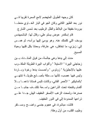 ‫ﻜﺎﻥ ﻭﺠﻬﻪ ﺍﻟﻁﻭﻴل ﺍﻟﻤﺘﻬﻀﻡ ﻻﻤﻊ ﺍﻟﺴﻤﺭﺓ ﺘﻘﺭﻴ ‪‬ﺎ ﻓـﻲ‬
     ‫ﺒ‬             ‫‪‬‬
‫ﻨﻭﺭ ﺒﻌﺩ ﺍﻟﻅﻬﺭ ﺍﻟﻜﺎﺒﻲ ﻭﻜﺎﻥ ﺍﻟﺠﻭ ﻓﻲ ﺍﻟﺒﺎﺭ ﺍﻟﺨـﺎﻭﻱ ﻤﻨﻌ ﹰـﺎ‬
  ‫ﺸ‬
 ‫ﺒﺒﺭﻭﺩﺓ ﺨﻔﻴﻔﺔ ﻤﻥ ﺍﻟﺒﻼﻁ ﻭﺍﻟﻅل ﺍﻟﺭﻁﻴﺏ ﺒﻌﺩ ﺸﻤﺱ ﺍﻟﺸﺎﺭﻉ.‬
‫ﻗﺎﻡ ﺇﺴﻜﻨﺩﺭ ﻋﻭﺽ ﻴﺴﻠﻡ ﻋﻠ ‪ ،‬ﻭﻗﺎل ﻟﻬﺎ: ﺍﻟﺒﺎﺸﻤﻬﻨﺩﺱ‬
                      ‫ﻲ‬
‫ﻴﻭﺴﻑ ﺍﻟﻠﻲ ﻜﻠﻤﺘﻙ ﻋﻨﻪ. ﻭﻫﻭ ﻴﻭﻤﺊ ﺇﻟﻴﻬﺎ ﺒﺭﺃﺴﻪ، ﺜﻡ ﻫﻤـﺱ‬
‫ﺇﻟﻲ: ﺯﻴﺯﻱ، ﻤﺎ ﺘﺨﺎﻓﺵ، ﻫﻲ ﻋﺎﺭﻓﺔ، ﻭﻤﻌﺎﻨﺎ ﺒﻜل ﻗﻠﺒﻬﺎ ﻭﺤﻴﺎﺓ‬
                                                  ‫‪‬‬
                                                  ‫ﺍﻟﻤﺴﻴﺢ.‬
‫ﻤﺩﺕ ﺇﻟﻲ ﻴﺩﻫﺎ ﻭﻫﻲ ﺠﺎﻟﺴﺔ، ﻤﻥ ﻓﻭﻕ ﺍﻟﻤﺎﺌـﺩﺓ، ﺒـﻴﻥ‬
                                      ‫‪‬‬
‫ﺯﺠﺎﺠﺘﻲ ﺍﻟﺒﻴﺭﺓ " ﺍﻻﺴﺘﻴﻼ " ﻭﺃﻜﻭﺍﺏ ﺍﻟﺒﻴﺭﺓ ﺍﻟﻁﻭﻴﻠﺔ ﺍﻟﻤﻜﺘـﻭﺏ‬
‫ﻋﻠﻴﻬﺎ ﺒﺎﻹﻨﺠﻠﻴﺯﻴﺔ " ﺯﻭﺘﻭﺱ " ﻭﺃﺤﺴﺴﺕ ﻴﺩﻫﺎ ﺭﺨﻭﺓ ﻭﺒـﺎﺭﺩﺓ‬
‫ﻭﻟﻴﺱ ﻓﻴﻬﺎ ﻋ ‪‬ﺏ، ﻜﺄﻨﻬﺎ ﺴـﻤﻜﺔ ﺒﺄﺼـﺎﺒﻊ ﻁﻭﻴﻠـﺔ ﺘﻨﺘﻬـﻲ‬
                                    ‫ﺼ‬
‫"ﺒﺎﻟﻤﺎﻨﻴﻜﻴﺭ " ﺍﻷﺤﻤﺭ ﺍﻟﻘﺎﻨﻲ، ﻭﻜﺎﻨﺕ ﺘﻠﺒﺱ ﻓﺴﺘﺎ ﹰﺎ ﻨﺎﻋ ‪‬ـﺎ ﺒـﻼ‬
      ‫ﻤ‬      ‫ﻨ‬
‫ﺃﻜﻤﺎﻡ ﻭﻓﺘﺤﺘﻪ ﺘﺤﺕ ﺍﻟﺫﺭﺍﻋﻴﻥ ﻭﺍﺴـﻌﺔ ﺘﻜﺸـﻑ ﺠﺎﻨ ‪‬ـﺎ ﻤـﻥ‬
      ‫ﺒ‬
‫ﺼﺩﺭﻫﺎ، ﻭﻟﻤﺤﺕ ﺍﻟﺯﻏﺏ ﺍﻷﺼﻔﺭ ﺍﻟﺨﻔﻴﻑ ﺍﻟﻬﺵ ﺠـ ‪‬ﺍ ﻋﻠـﻰ‬
      ‫ﺩ‬
                    ‫ﺫﺭﺍﻋﻬﺎ ﺍﻟﻤﻤﺩﻭﺩﺓ ﺇﻟﻲ ﻓﻲ ﺍﻟﻨﻭﺭ ﺍﻟﺨﻔﻴﻑ.‬
                                     ‫‪‬‬
‫ﻗﺎﻟﺕ، ﻤﺒﺎﺸﺭﺓ، ﻓﻲ ﻫﺠﻭﻡ ﺠﻨﺴﻲ ﻭﺍﻀـﺢ ﻭﻤﺴـﺘﻘﺭ‬
                              ‫ﻭﻁﻴﺏ ﺍﻟﻘﻠﺏ، ﻤﻥ ﺃﻭل ﻭﻫﻠﺔ:‬
 